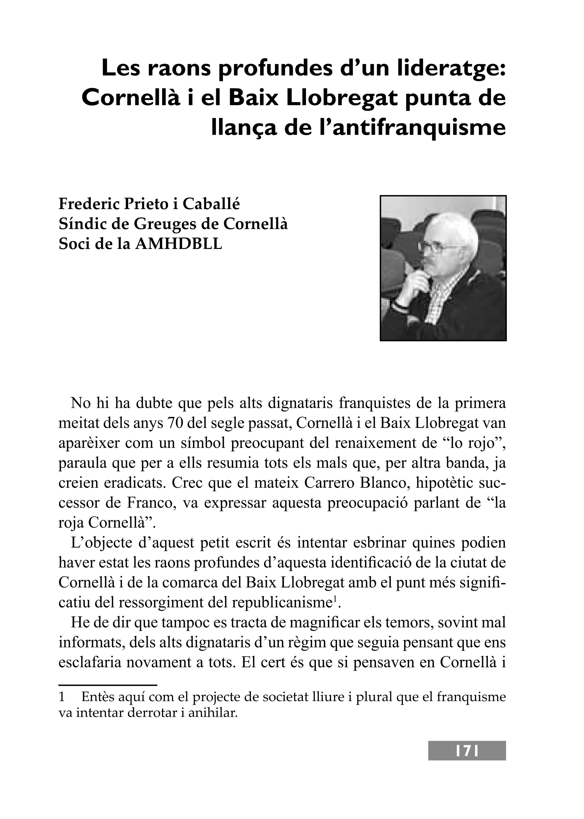 171
Les raons profundes d’un lideratge:
Cornellà i el Baix Llobregat punta de
llança de l’antifranquisme
Frederic Prieto i Caballé
Síndic de Greuges de Cornellà
Soci de la AMHDBLL
No hi ha dubte que pels alts dignataris franquistes de la primera
meitat dels anys 70 del segle passat, Cornellà i el Baix Llobregat van
aparèixer com un símbol preocupant del renaixement de “lo rojo”,
paraula que per a ells resumia tots els mals que, per altra banda, ja
creien eradicats. Crec que el mateix Carrero Blanco, hipotètic suc-
cessor de Franco, va expressar aquesta preocupació parlant de “la
roja Cornellà”.
L’objecte d’aquest petit escrit és intentar esbrinar quines podien
haver estat les raons profundes d’aquesta identiﬁcació de la ciutat de
Cornellà i de la comarca del Baix Llobregat amb el punt més signiﬁ-
catiu del ressorgiment del republicanisme1
.
He de dir que tampoc es tracta de magniﬁcar els temors, sovint mal
informats, dels alts dignataris d’un règim que seguia pensant que ens
esclafaria novament a tots. El cert és que si pensaven en Cornellà i
1 Entès aquí com el projecte de societat lliure i plural que el franquisme
va intentar derrotar i anihilar.
 