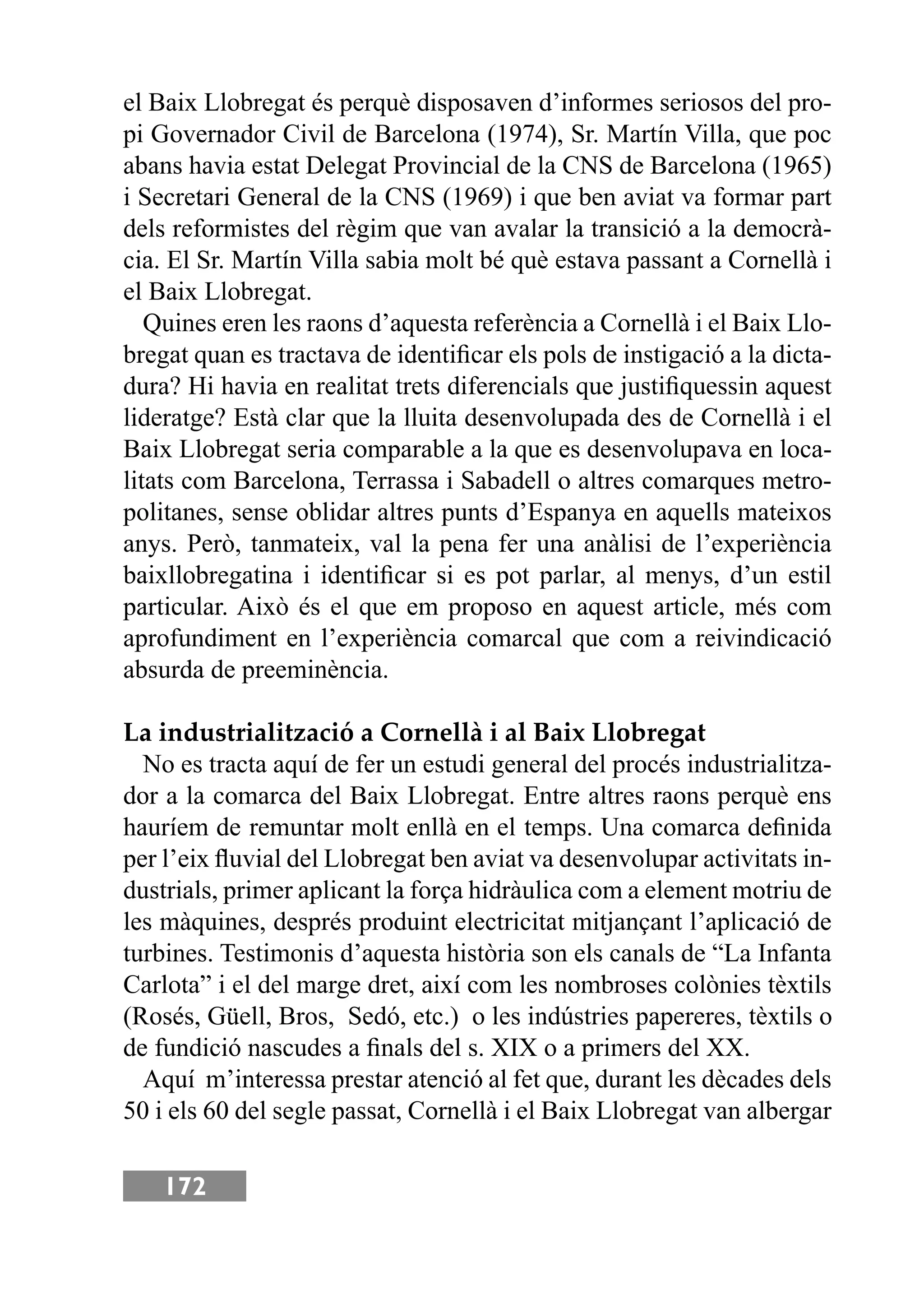 172
el Baix Llobregat és perquè disposaven d’informes seriosos del pro-
pi Governador Civil de Barcelona (1974), Sr. Martín Villa, que poc
abans havia estat Delegat Provincial de la CNS de Barcelona (1965)
i Secretari General de la CNS (1969) i que ben aviat va formar part
dels reformistes del règim que van avalar la transició a la democrà-
cia. El Sr. Martín Villa sabia molt bé què estava passant a Cornellà i
el Baix Llobregat.
Quines eren les raons d’aquesta referència a Cornellà i el Baix Llo-
bregat quan es tractava de identiﬁcar els pols de instigació a la dicta-
dura? Hi havia en realitat trets diferencials que justiﬁquessin aquest
lideratge? Està clar que la lluita desenvolupada des de Cornellà i el
Baix Llobregat seria comparable a la que es desenvolupava en loca-
litats com Barcelona, Terrassa i Sabadell o altres comarques metro-
politanes, sense oblidar altres punts d’Espanya en aquells mateixos
anys. Però, tanmateix, val la pena fer una anàlisi de l’experiència
baixllobregatina i identiﬁcar si es pot parlar, al menys, d’un estil
particular. Això és el que em proposo en aquest article, més com
aprofundiment en l’experiència comarcal que com a reivindicació
absurda de preeminència.
La industrialització a Cornellà i al Baix Llobregat
No es tracta aquí de fer un estudi general del procés industrialitza-
dor a la comarca del Baix Llobregat. Entre altres raons perquè ens
hauríem de remuntar molt enllà en el temps. Una comarca deﬁnida
per l’eix ﬂuvial del Llobregat ben aviat va desenvolupar activitats in-
dustrials, primer aplicant la força hidràulica com a element motriu de
les màquines, després produint electricitat mitjançant l’aplicació de
turbines. Testimonis d’aquesta història son els canals de “La Infanta
Carlota” i el del marge dret, així com les nombroses colònies tèxtils
(Rosés, Güell, Bros, Sedó, etc.) o les indústries papereres, tèxtils o
de fundició nascudes a ﬁnals del s. XIX o a primers del XX.
Aquí m’interessa prestar atenció al fet que, durant les dècades dels
50 i els 60 del segle passat, Cornellà i el Baix Llobregat van albergar
 