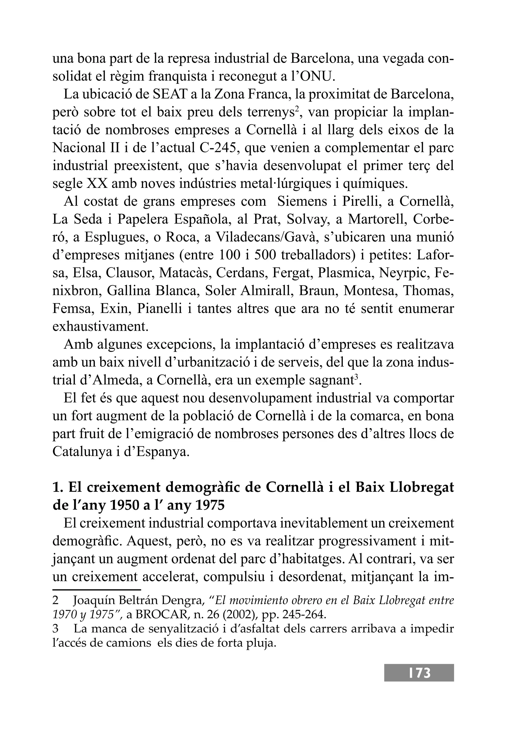 173
una bona part de la represa industrial de Barcelona, una vegada con-
solidat el règim franquista i reconegut a l’ONU.
La ubicació de SEAT a la Zona Franca, la proximitat de Barcelona,
però sobre tot el baix preu dels terrenys2
, van propiciar la implan-
tació de nombroses empreses a Cornellà i al llarg dels eixos de la
Nacional II i de l’actual C-245, que venien a complementar el parc
industrial preexistent, que s’havia desenvolupat el primer terç del
segle XX amb noves indústries metal·lúrgiques i químiques.
Al costat de grans empreses com Siemens i Pirelli, a Cornellà,
La Seda i Papelera Española, al Prat, Solvay, a Martorell, Corbe-
ró, a Esplugues, o Roca, a Viladecans/Gavà, s’ubicaren una munió
d’empreses mitjanes (entre 100 i 500 treballadors) i petites: Lafor-
sa, Elsa, Clausor, Matacàs, Cerdans, Fergat, Plasmica, Neyrpic, Fe-
nixbron, Gallina Blanca, Soler Almirall, Braun, Montesa, Thomas,
Femsa, Exin, Pianelli i tantes altres que ara no té sentit enumerar
exhaustivament.
Amb algunes excepcions, la implantació d’empreses es realitzava
amb un baix nivell d’urbanització i de serveis, del que la zona indus-
trial d’Almeda, a Cornellà, era un exemple sagnant3
.
El fet és que aquest nou desenvolupament industrial va comportar
un fort augment de la població de Cornellà i de la comarca, en bona
part fruit de l’emigració de nombroses persones des d’altres llocs de
Catalunya i d’Espanya.
1. El creixement demogràﬁc de Cornellà i el Baix Llobregat
de l’any 1950 a l’ any 1975
El creixement industrial comportava inevitablement un creixement
demogràﬁc. Aquest, però, no es va realitzar progressivament i mit-
jançant un augment ordenat del parc d’habitatges. Al contrari, va ser
un creixement accelerat, compulsiu i desordenat, mitjançant la im-
2 Joaquín Beltrán Dengra, “El movimiento obrero en el Baix Llobregat entre
1970 y 1975”, a BROCAR, n. 26 (2002), pp. 245-264.
3 La manca de senyalització i d’asfaltat dels carrers arribava a impedir
l’accés de camions els dies de forta pluja.
 