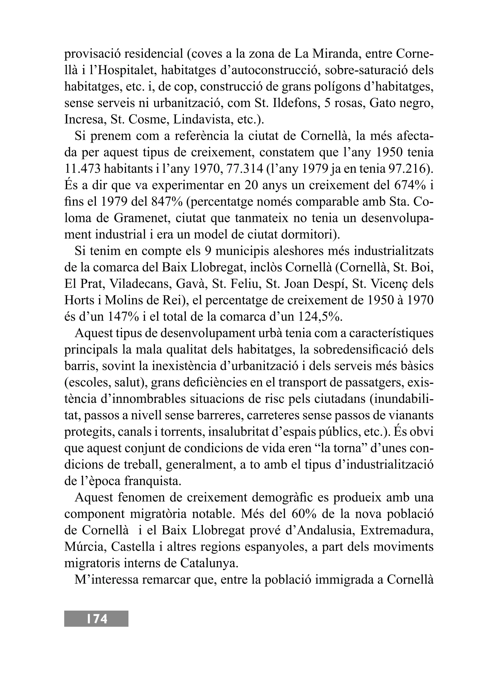 174
provisació residencial (coves a la zona de La Miranda, entre Corne-
llà i l’Hospitalet, habitatges d’autoconstrucció, sobre-saturació dels
habitatges, etc. i, de cop, construcció de grans polígons d’habitatges,
sense serveis ni urbanització, com St. Ildefons, 5 rosas, Gato negro,
Incresa, St. Cosme, Lindavista, etc.).
Si prenem com a referència la ciutat de Cornellà, la més afecta-
da per aquest tipus de creixement, constatem que l’any 1950 tenia
11.473 habitants i l’any 1970, 77.314 (l’any 1979 ja en tenia 97.216).
És a dir que va experimentar en 20 anys un creixement del 674% i
ﬁns el 1979 del 847% (percentatge només comparable amb Sta. Co-
loma de Gramenet, ciutat que tanmateix no tenia un desenvolupa-
ment industrial i era un model de ciutat dormitori).
Si tenim en compte els 9 municipis aleshores més industrialitzats
de la comarca del Baix Llobregat, inclòs Cornellà (Cornellà, St. Boi,
El Prat, Viladecans, Gavà, St. Feliu, St. Joan Despí, St. Vicenç dels
Horts i Molins de Rei), el percentatge de creixement de 1950 à 1970
és d’un 147% i el total de la comarca d’un 124,5%.
Aquest tipus de desenvolupament urbà tenia com a característiques
principals la mala qualitat dels habitatges, la sobredensiﬁcació dels
barris, sovint la inexistència d’urbanització i dels serveis més bàsics
(escoles, salut), grans deﬁciències en el transport de passatgers, exis-
tència d’innombrables situacions de risc pels ciutadans (inundabili-
tat, passos a nivell sense barreres, carreteres sense passos de vianants
protegits, canals i torrents, insalubritat d’espais públics, etc.). És obvi
que aquest conjunt de condicions de vida eren “la torna” d’unes con-
dicions de treball, generalment, a to amb el tipus d’industrialització
de l’època franquista.
Aquest fenomen de creixement demogràﬁc es produeix amb una
component migratòria notable. Més del 60% de la nova població
de Cornellà i el Baix Llobregat prové d’Andalusia, Extremadura,
Múrcia, Castella i altres regions espanyoles, a part dels moviments
migratoris interns de Catalunya.
M’interessa remarcar que, entre la població immigrada a Cornellà
 