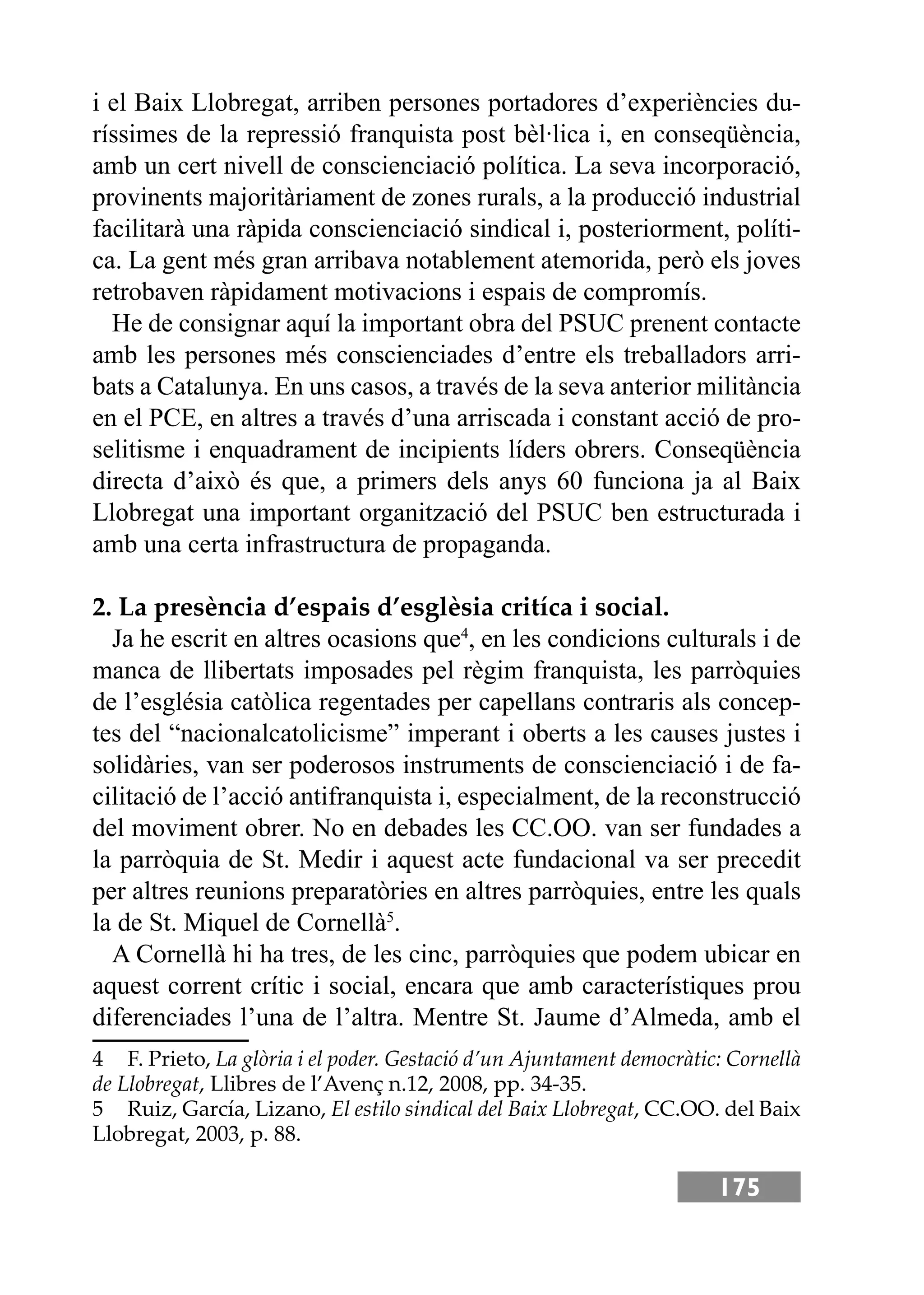 175
i el Baix Llobregat, arriben persones portadores d’experiències du-
ríssimes de la repressió franquista post bèl·lica i, en conseqüència,
amb un cert nivell de conscienciació política. La seva incorporació,
provinents majoritàriament de zones rurals, a la producció industrial
facilitarà una ràpida conscienciació sindical i, posteriorment, políti-
ca. La gent més gran arribava notablement atemorida, però els joves
retrobaven ràpidament motivacions i espais de compromís.
He de consignar aquí la important obra del PSUC prenent contacte
amb les persones més conscienciades d’entre els treballadors arri-
bats a Catalunya. En uns casos, a través de la seva anterior militància
en el PCE, en altres a través d’una arriscada i constant acció de pro-
selitisme i enquadrament de incipients líders obrers. Conseqüència
directa d’això és que, a primers dels anys 60 funciona ja al Baix
Llobregat una important organització del PSUC ben estructurada i
amb una certa infrastructura de propaganda.
2. La presència d’espais d’esglèsia critíca i social.
Ja he escrit en altres ocasions que4
, en les condicions culturals i de
manca de llibertats imposades pel règim franquista, les parròquies
de l’església catòlica regentades per capellans contraris als concep-
tes del “nacionalcatolicisme” imperant i oberts a les causes justes i
solidàries, van ser poderosos instruments de conscienciació i de fa-
cilitació de l’acció antifranquista i, especialment, de la reconstrucció
del moviment obrer. No en debades les CC.OO. van ser fundades a
la parròquia de St. Medir i aquest acte fundacional va ser precedit
per altres reunions preparatòries en altres parròquies, entre les quals
la de St. Miquel de Cornellà5
.
A Cornellà hi ha tres, de les cinc, parròquies que podem ubicar en
aquest corrent crític i social, encara que amb característiques prou
diferenciades l’una de l’altra. Mentre St. Jaume d’Almeda, amb el
4 F. Prieto, La glòria i el poder. Gestació d’un Ajuntament democràtic: Cornellà
de Llobregat, Llibres de l’Avenç n.12, 2008, pp. 34-35.
5 Ruiz, García, Lizano, El estilo sindical del Baix Llobregat, CC.OO. del Baix
Llobregat, 2003, p. 88.
 