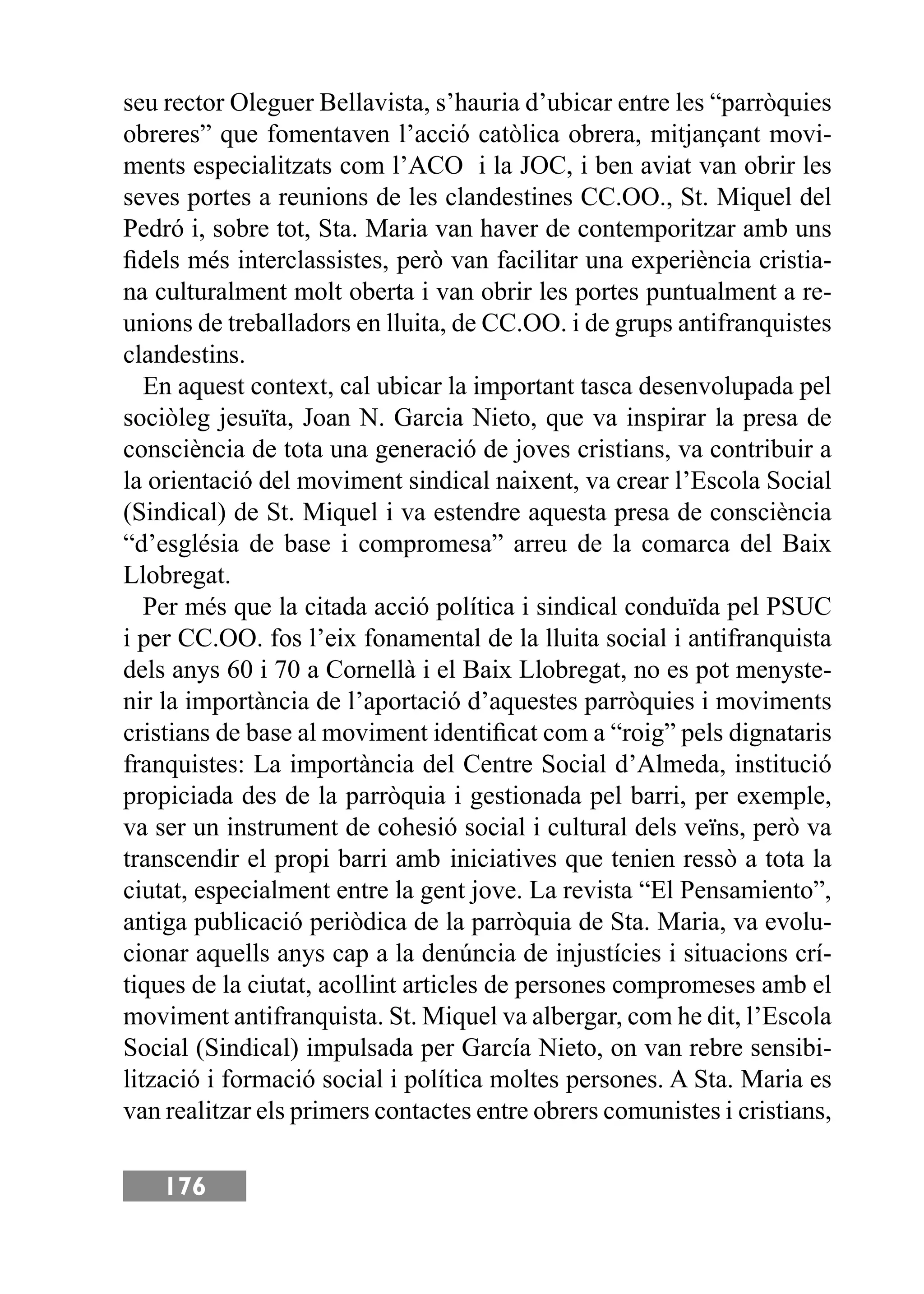 176
seu rector Oleguer Bellavista, s’hauria d’ubicar entre les “parròquies
obreres” que fomentaven l’acció catòlica obrera, mitjançant movi-
ments especialitzats com l’ACO i la JOC, i ben aviat van obrir les
seves portes a reunions de les clandestines CC.OO., St. Miquel del
Pedró i, sobre tot, Sta. Maria van haver de contemporitzar amb uns
ﬁdels més interclassistes, però van facilitar una experiència cristia-
na culturalment molt oberta i van obrir les portes puntualment a re-
unions de treballadors en lluita, de CC.OO. i de grups antifranquistes
clandestins.
En aquest context, cal ubicar la important tasca desenvolupada pel
sociòleg jesuïta, Joan N. Garcia Nieto, que va inspirar la presa de
consciència de tota una generació de joves cristians, va contribuir a
la orientació del moviment sindical naixent, va crear l’Escola Social
(Sindical) de St. Miquel i va estendre aquesta presa de consciència
“d’església de base i compromesa” arreu de la comarca del Baix
Llobregat.
Per més que la citada acció política i sindical conduïda pel PSUC
i per CC.OO. fos l’eix fonamental de la lluita social i antifranquista
dels anys 60 i 70 a Cornellà i el Baix Llobregat, no es pot menyste-
nir la importància de l’aportació d’aquestes parròquies i moviments
cristians de base al moviment identiﬁcat com a “roig” pels dignataris
franquistes: La importància del Centre Social d’Almeda, institució
propiciada des de la parròquia i gestionada pel barri, per exemple,
va ser un instrument de cohesió social i cultural dels veïns, però va
transcendir el propi barri amb iniciatives que tenien ressò a tota la
ciutat, especialment entre la gent jove. La revista “El Pensamiento”,
antiga publicació periòdica de la parròquia de Sta. Maria, va evolu-
cionar aquells anys cap a la denúncia de injustícies i situacions crí-
tiques de la ciutat, acollint articles de persones compromeses amb el
moviment antifranquista. St. Miquel va albergar, com he dit, l’Escola
Social (Sindical) impulsada per García Nieto, on van rebre sensibi-
lització i formació social i política moltes persones. A Sta. Maria es
van realitzar els primers contactes entre obrers comunistes i cristians,
 