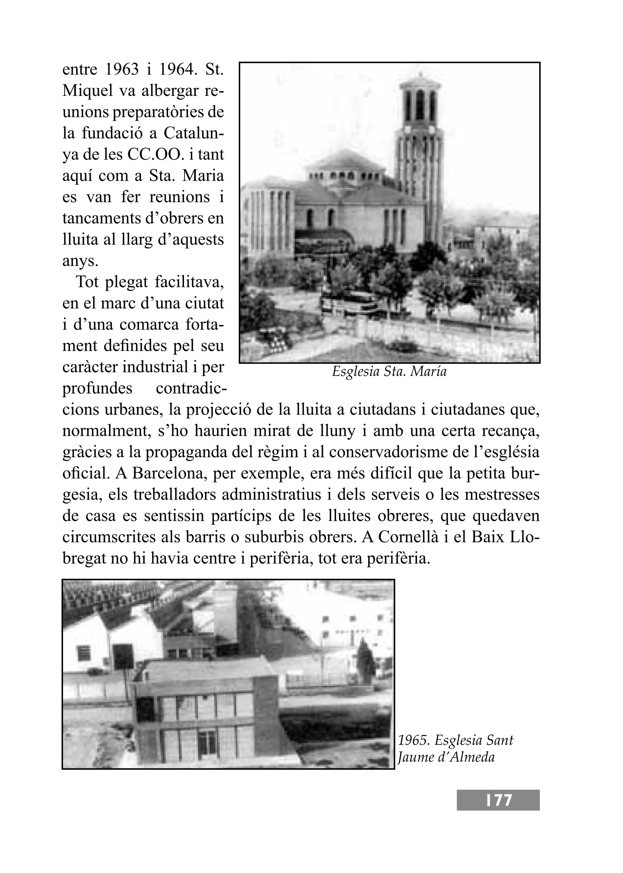 177
entre 1963 i 1964. St.
Miquel va albergar re-
unions preparatòries de
la fundació a Catalun-
ya de les CC.OO. i tant
aquí com a Sta. Maria
es van fer reunions i
tancaments d’obrers en
lluita al llarg d’aquests
anys.
Tot plegat facilitava,
en el marc d’una ciutat
i d’una comarca forta-
ment deﬁnides pel seu
caràcter industrial i per
profundes contradic-
cions urbanes, la projecció de la lluita a ciutadans i ciutadanes que,
normalment, s’ho haurien mirat de lluny i amb una certa recança,
gràcies a la propaganda del règim i al conservadorisme de l’església
oﬁcial. A Barcelona, per exemple, era més difícil que la petita bur-
gesia, els treballadors administratius i dels serveis o les mestresses
de casa es sentissin partícips de les lluites obreres, que quedaven
circumscrites als barris o suburbis obrers. A Cornellà i el Baix Llo-
bregat no hi havia centre i perifèria, tot era perifèria.
Esglesia Sta. María
1965. Esglesia Sant
Jaume d’Almeda
 