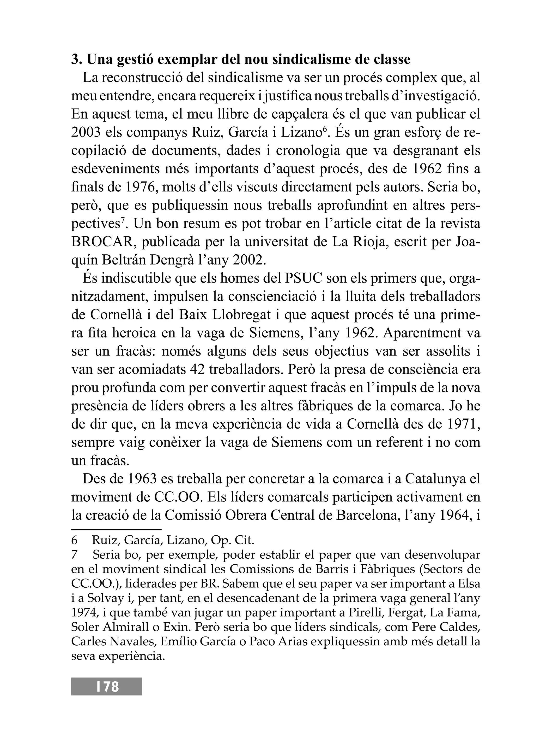 178
3. Una gestió exemplar del nou sindicalisme de classe
La reconstrucció del sindicalisme va ser un procés complex que, al
meuentendre,encararequereixijustiﬁcanoustreballsd’investigació.
En aquest tema, el meu llibre de capçalera és el que van publicar el
2003 els companys Ruiz, García i Lizano6
. És un gran esforç de re-
copilació de documents, dades i cronologia que va desgranant els
esdeveniments més importants d’aquest procés, des de 1962 ﬁns a
ﬁnals de 1976, molts d’ells viscuts directament pels autors. Seria bo,
però, que es publiquessin nous treballs aprofundint en altres pers-
pectives7
. Un bon resum es pot trobar en l’article citat de la revista
BROCAR, publicada per la universitat de La Rioja, escrit per Joa-
quín Beltrán Dengrà l’any 2002.
És indiscutible que els homes del PSUC son els primers que, orga-
nitzadament, impulsen la conscienciació i la lluita dels treballadors
de Cornellà i del Baix Llobregat i que aquest procés té una prime-
ra ﬁta heroica en la vaga de Siemens, l’any 1962. Aparentment va
ser un fracàs: només alguns dels seus objectius van ser assolits i
van ser acomiadats 42 treballadors. Però la presa de consciència era
prou profunda com per convertir aquest fracàs en l’impuls de la nova
presència de líders obrers a les altres fàbriques de la comarca. Jo he
de dir que, en la meva experiència de vida a Cornellà des de 1971,
sempre vaig conèixer la vaga de Siemens com un referent i no com
un fracàs.
Des de 1963 es treballa per concretar a la comarca i a Catalunya el
moviment de CC.OO. Els líders comarcals participen activament en
la creació de la Comissió Obrera Central de Barcelona, l’any 1964, i
6 Ruiz, García, Lizano, Op. Cit.
7 Seria bo, per exemple, poder establir el paper que van desenvolupar
en el moviment sindical les Comissions de Barris i Fàbriques (Sectors de
CC.OO.), liderades per BR. Sabem que el seu paper va ser important a Elsa
i a Solvay i, per tant, en el desencadenant de la primera vaga general l’any
1974, i que també van jugar un paper important a Pirelli, Fergat, La Fama,
Soler Almirall o Exin. Però seria bo que líders sindicals, com Pere Caldes,
Carles Navales, Emílio García o Paco Arias expliquessin amb més detall la
seva experiència.
 