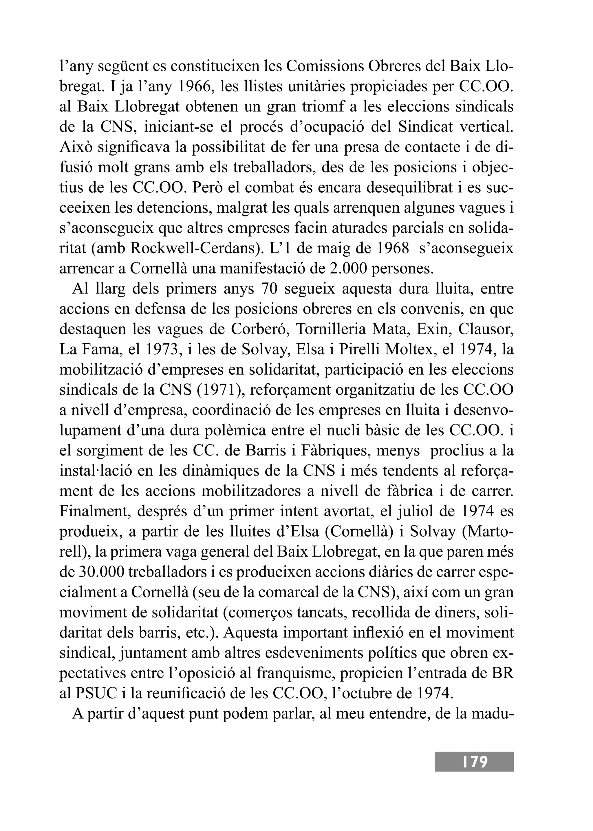 179
l’any següent es constitueixen les Comissions Obreres del Baix Llo-
bregat. I ja l’any 1966, les llistes unitàries propiciades per CC.OO.
al Baix Llobregat obtenen un gran triomf a les eleccions sindicals
de la CNS, iniciant-se el procés d’ocupació del Sindicat vertical.
Això signiﬁcava la possibilitat de fer una presa de contacte i de di-
fusió molt grans amb els treballadors, des de les posicions i objec-
tius de les CC.OO. Però el combat és encara desequilibrat i es suc-
ceeixen les detencions, malgrat les quals arrenquen algunes vagues i
s’aconsegueix que altres empreses facin aturades parcials en solida-
ritat (amb Rockwell-Cerdans). L’1 de maig de 1968 s’aconsegueix
arrencar a Cornellà una manifestació de 2.000 persones.
Al llarg dels primers anys 70 segueix aquesta dura lluita, entre
accions en defensa de les posicions obreres en els convenis, en que
destaquen les vagues de Corberó, Tornilleria Mata, Exin, Clausor,
La Fama, el 1973, i les de Solvay, Elsa i Pirelli Moltex, el 1974, la
mobilització d’empreses en solidaritat, participació en les eleccions
sindicals de la CNS (1971), reforçament organitzatiu de les CC.OO
a nivell d’empresa, coordinació de les empreses en lluita i desenvo-
lupament d’una dura polèmica entre el nucli bàsic de les CC.OO. i
el sorgiment de les CC. de Barris i Fàbriques, menys proclius a la
instal·lació en les dinàmiques de la CNS i més tendents al reforça-
ment de les accions mobilitzadores a nivell de fàbrica i de carrer.
Finalment, després d’un primer intent avortat, el juliol de 1974 es
produeix, a partir de les lluites d’Elsa (Cornellà) i Solvay (Marto-
rell), la primera vaga general del Baix Llobregat, en la que paren més
de 30.000 treballadors i es produeixen accions diàries de carrer espe-
cialment a Cornellà (seu de la comarcal de la CNS), així com un gran
moviment de solidaritat (comerços tancats, recollida de diners, soli-
daritat dels barris, etc.). Aquesta important inﬂexió en el moviment
sindical, juntament amb altres esdeveniments polítics que obren ex-
pectatives entre l’oposició al franquisme, propicien l’entrada de BR
al PSUC i la reuniﬁcació de les CC.OO, l’octubre de 1974.
A partir d’aquest punt podem parlar, al meu entendre, de la madu-
 