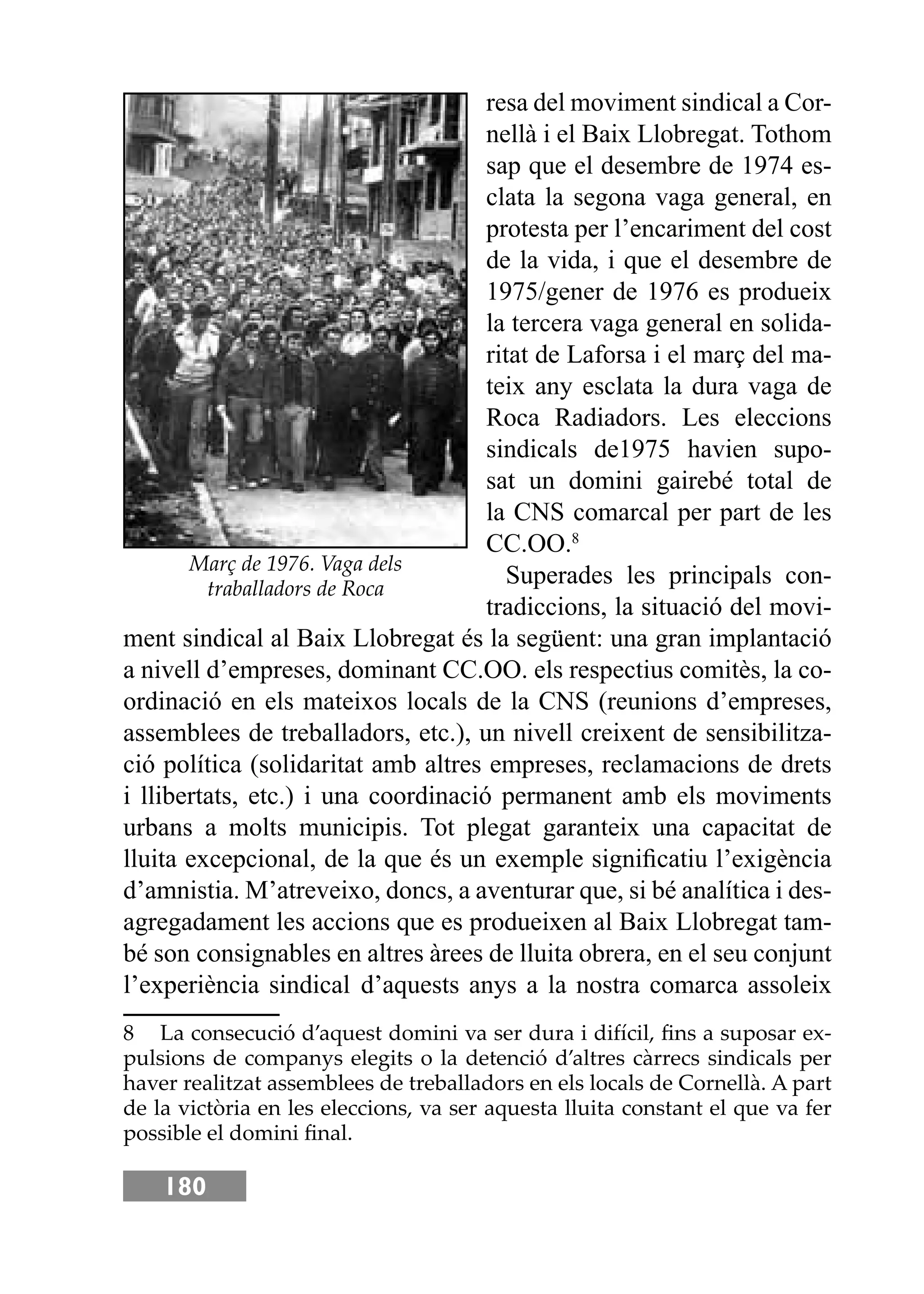 180
resa del moviment sindical a Cor-
nellà i el Baix Llobregat. Tothom
sap que el desembre de 1974 es-
clata la segona vaga general, en
protesta per l’encariment del cost
de la vida, i que el desembre de
1975/gener de 1976 es produeix
la tercera vaga general en solida-
ritat de Laforsa i el març del ma-
teix any esclata la dura vaga de
Roca Radiadors. Les eleccions
sindicals de1975 havien supo-
sat un domini gairebé total de
la CNS comarcal per part de les
CC.OO.8
Superades les principals con-
tradiccions, la situació del movi-
ment sindical al Baix Llobregat és la següent: una gran implantació
a nivell d’empreses, dominant CC.OO. els respectius comitès, la co-
ordinació en els mateixos locals de la CNS (reunions d’empreses,
assemblees de treballadors, etc.), un nivell creixent de sensibilitza-
ció política (solidaritat amb altres empreses, reclamacions de drets
i llibertats, etc.) i una coordinació permanent amb els moviments
urbans a molts municipis. Tot plegat garanteix una capacitat de
lluita excepcional, de la que és un exemple signiﬁcatiu l’exigència
d’amnistia. M’atreveixo, doncs, a aventurar que, si bé analítica i des-
agregadament les accions que es produeixen al Baix Llobregat tam-
bé son consignables en altres àrees de lluita obrera, en el seu conjunt
l’experiència sindical d’aquests anys a la nostra comarca assoleix
8 La consecució d’aquest domini va ser dura i difícil, ﬁns a suposar ex-
pulsions de companys elegits o la detenció d’altres càrrecs sindicals per
haver realitzat assemblees de treballadors en els locals de Cornellà. A part
de la victòria en les eleccions, va ser aquesta lluita constant el que va fer
possible el domini ﬁnal.
Març de 1976. Vaga dels
traballadors de Roca
 