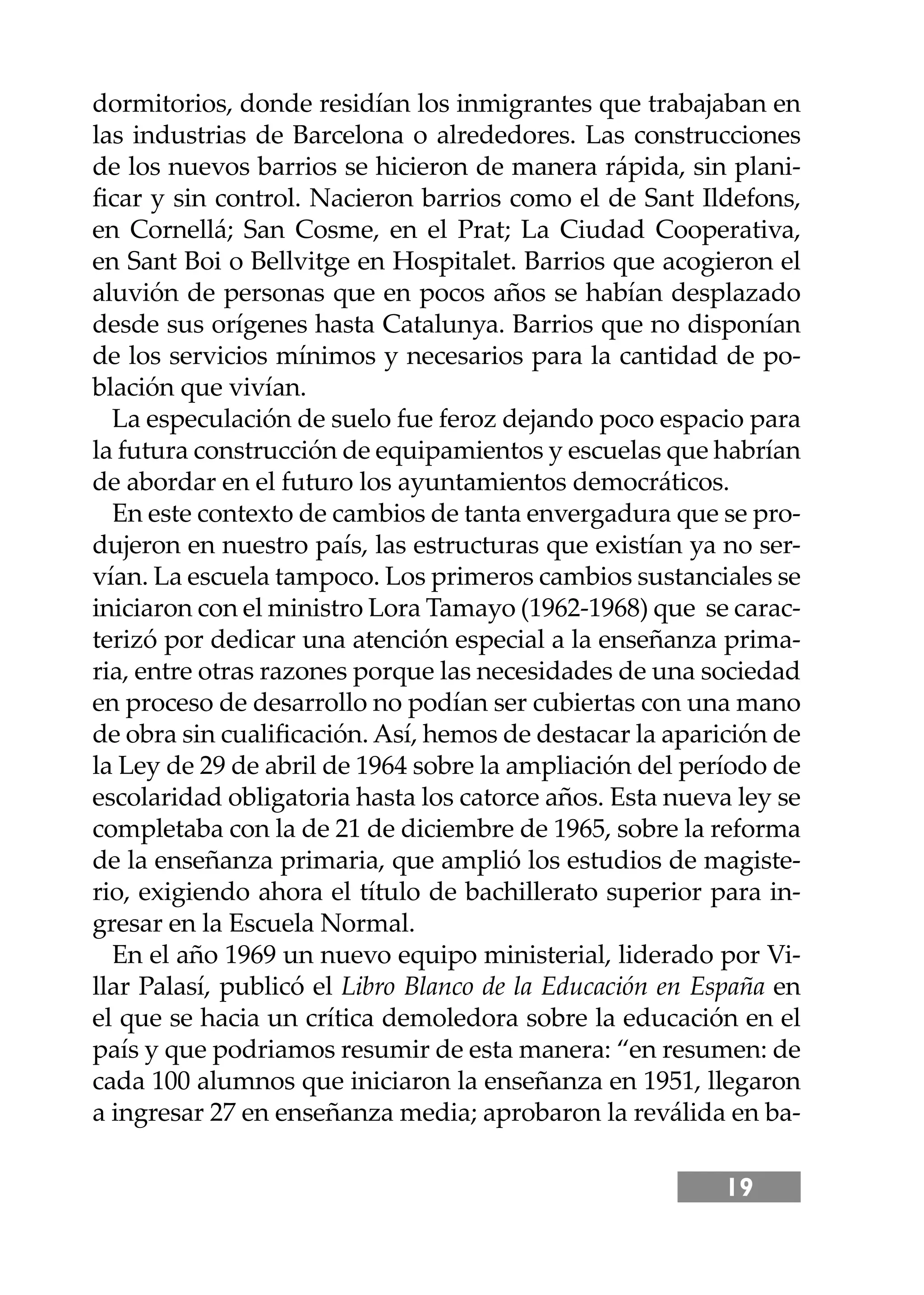 19
dormitorios, donde residían los inmigrantes que trabajaban en
las industrias de Barcelona o alrededores. Las construcciones
de los nuevos barrios se hicieron de manera rápida, sin plani-
ﬁcar y sin control. Nacieron barrios como el de Sant Ildefons,
en Cornellá; San Cosme, en el Prat; La Ciudad Cooperativa,
en Sant Boi o Bellvitge en Hospitalet. Barrios que acogieron el
aluvión de personas que en pocos años se habían desplazado
desde sus orígenes hasta Catalunya. Barrios que no disponían
de los servicios mínimos y necesarios para la cantidad de po-
blación que vivían.
La especulación de suelo fue feroz dejando poco espacio para
la futura construcción de equipamientos y escuelas que habrían
de abordar en el futuro los ayuntamientos democráticos.
En este contexto de cambios de tanta envergadura que se pro-
dujeron en nuestro país, las estructuras que existían ya no ser-
vían. La escuela tampoco. Los primeros cambios sustanciales se
iniciaron con el ministro Lora Tamayo (1962-1968) que se carac-
terizó por dedicar una atención especial a la enseñanza prima-
ria, entre otras razones porque las necesidades de una sociedad
en proceso de desarrollo no podían ser cubiertas con una mano
de obra sin cualiﬁcación. Así, hemos de destacar la aparición de
la Ley de 29 de abril de 1964 sobre la ampliación del período de
escolaridad obligatoria hasta los catorce años. Esta nueva ley se
completaba con la de 21 de diciembre de 1965, sobre la reforma
de la enseñanza primaria, que amplió los estudios de magiste-
rio, exigiendo ahora el título de bachillerato superior para in-
gresar en la Escuela Normal.
En el año 1969 un nuevo equipo ministerial, liderado por Vi-
llar Palasí, publicó el Libro Blanco de la Educación en España en
el que se hacia un crítica demoledora sobre la educación en el
país y que podriamos resumir de esta manera: “en resumen: de
cada 100 alumnos que iniciaron la enseñanza en 1951, llegaron
a ingresar 27 en enseñanza media; aprobaron la reválida en ba-
 