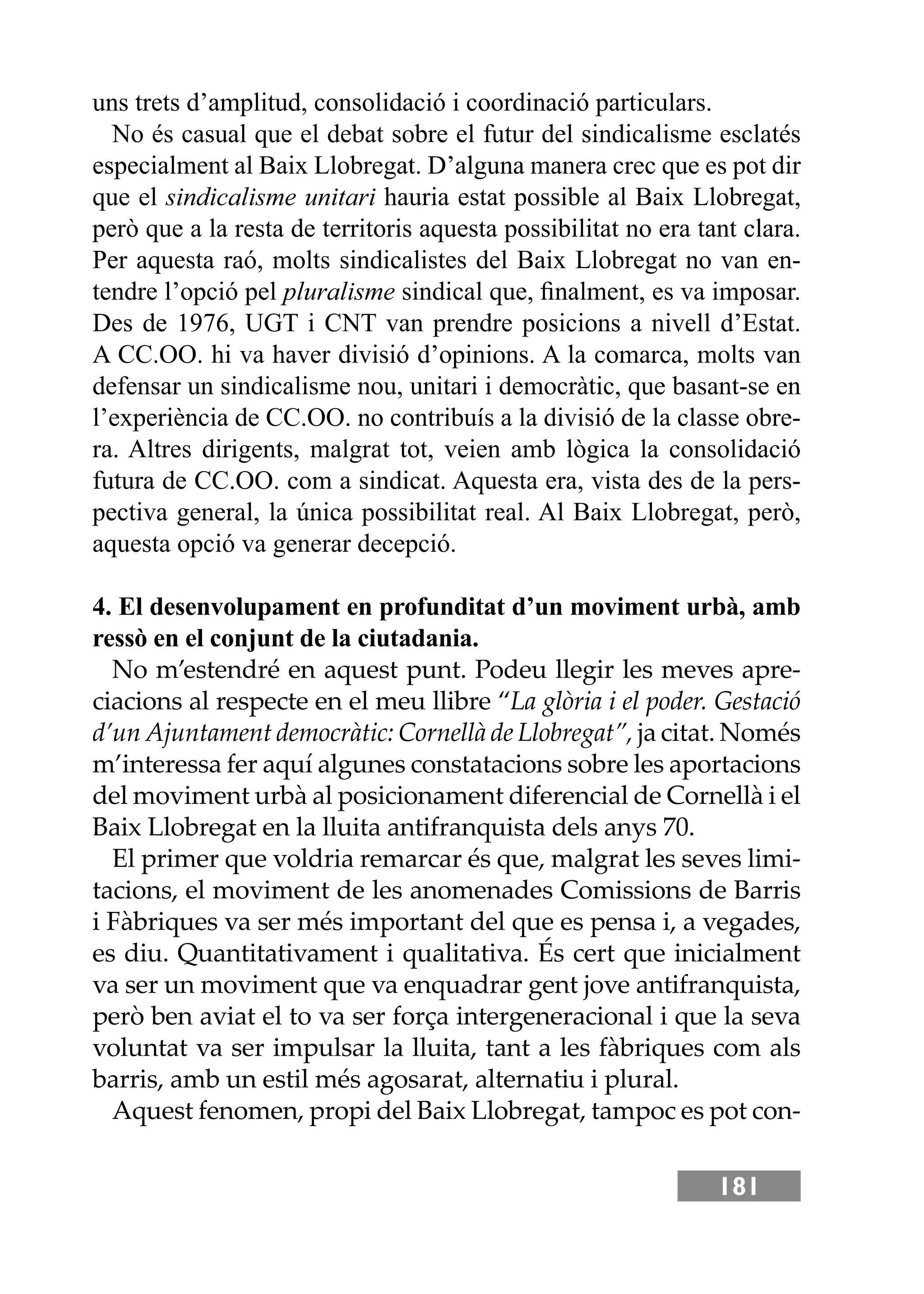 181
uns trets d’amplitud, consolidació i coordinació particulars.
No és casual que el debat sobre el futur del sindicalisme esclatés
especialment al Baix Llobregat. D’alguna manera crec que es pot dir
que el sindicalisme unitari hauria estat possible al Baix Llobregat,
però que a la resta de territoris aquesta possibilitat no era tant clara.
Per aquesta raó, molts sindicalistes del Baix Llobregat no van en-
tendre l’opció pel pluralisme sindical que, ﬁnalment, es va imposar.
Des de 1976, UGT i CNT van prendre posicions a nivell d’Estat.
A CC.OO. hi va haver divisió d’opinions. A la comarca, molts van
defensar un sindicalisme nou, unitari i democràtic, que basant-se en
l’experiència de CC.OO. no contribuís a la divisió de la classe obre-
ra. Altres dirigents, malgrat tot, veien amb lògica la consolidació
futura de CC.OO. com a sindicat. Aquesta era, vista des de la pers-
pectiva general, la única possibilitat real. Al Baix Llobregat, però,
aquesta opció va generar decepció.
4. El desenvolupament en profunditat d’un moviment urbà, amb
ressò en el conjunt de la ciutadania.
No m’estendré en aquest punt. Podeu llegir les meves apre-
ciacions al respecte en el meu llibre “La glòria i el poder. Gestació
d’un Ajuntament democràtic: Cornellà de Llobregat”, ja citat. Només
m’interessa fer aquí algunes constatacions sobre les aportacions
del moviment urbà al posicionament diferencial de Cornellà i el
Baix Llobregat en la lluita antifranquista dels anys 70.
El primer que voldria remarcar és que, malgrat les seves limi-
tacions, el moviment de les anomenades Comissions de Barris
i Fàbriques va ser més important del que es pensa i, a vegades,
es diu. Quantitativament i qualitativa. És cert que inicialment
va ser un moviment que va enquadrar gent jove antifranquista,
però ben aviat el to va ser força intergeneracional i que la seva
voluntat va ser impulsar la lluita, tant a les fàbriques com als
barris, amb un estil més agosarat, alternatiu i plural.
Aquest fenomen, propi del Baix Llobregat, tampoc es pot con-
 