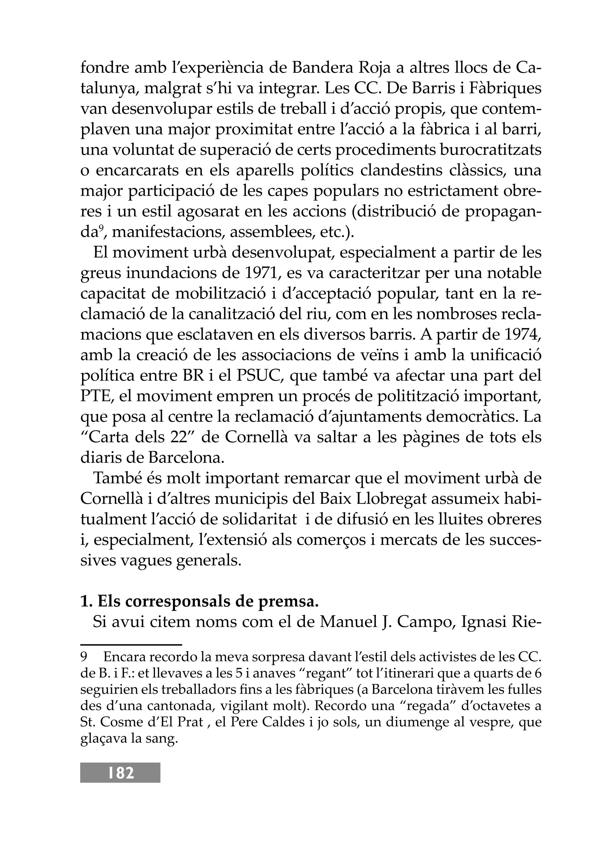 182
fondre amb l’experiència de Bandera Roja a altres llocs de Ca-
talunya, malgrat s’hi va integrar. Les CC. De Barris i Fàbriques
van desenvolupar estils de treball i d’acció propis, que contem-
plaven una major proximitat entre l’acció a la fàbrica i al barri,
una voluntat de superació de certs procediments burocratitzats
o encarcarats en els aparells polítics clandestins clàssics, una
major participació de les capes populars no estrictament obre-
res i un estil agosarat en les accions (distribució de propagan-
da9
, manifestacions, assemblees, etc.).
El moviment urbà desenvolupat, especialment a partir de les
greus inundacions de 1971, es va caracteritzar per una notable
capacitat de mobilització i d’acceptació popular, tant en la re-
clamació de la canalització del riu, com en les nombroses recla-
macions que esclataven en els diversos barris. A partir de 1974,
amb la creació de les associacions de veïns i amb la uniﬁcació
política entre BR i el PSUC, que també va afectar una part del
PTE, el moviment empren un procés de politització important,
que posa al centre la reclamació d’ajuntaments democràtics. La
“Carta dels 22” de Cornellà va saltar a les pàgines de tots els
diaris de Barcelona.
També és molt important remarcar que el moviment urbà de
Cornellà i d’altres municipis del Baix Llobregat assumeix habi-
tualment l’acció de solidaritat i de difusió en les lluites obreres
i, especialment, l’extensió als comerços i mercats de les succes-
sives vagues generals.
1. Els corresponsals de premsa.
Si avui citem noms com el de Manuel J. Campo, Ignasi Rie-
9 Encara recordo la meva sorpresa davant l’estil dels activistes de les CC.
de B. i F.: et llevaves a les 5 i anaves “regant” tot l’itinerari que a quarts de 6
seguirien els treballadors ﬁns a les fàbriques (a Barcelona tiràvem les fulles
des d’una cantonada, vigilant molt). Recordo una “regada” d’octavetes a
St. Cosme d’El Prat , el Pere Caldes i jo sols, un diumenge al vespre, que
glaçava la sang.
 