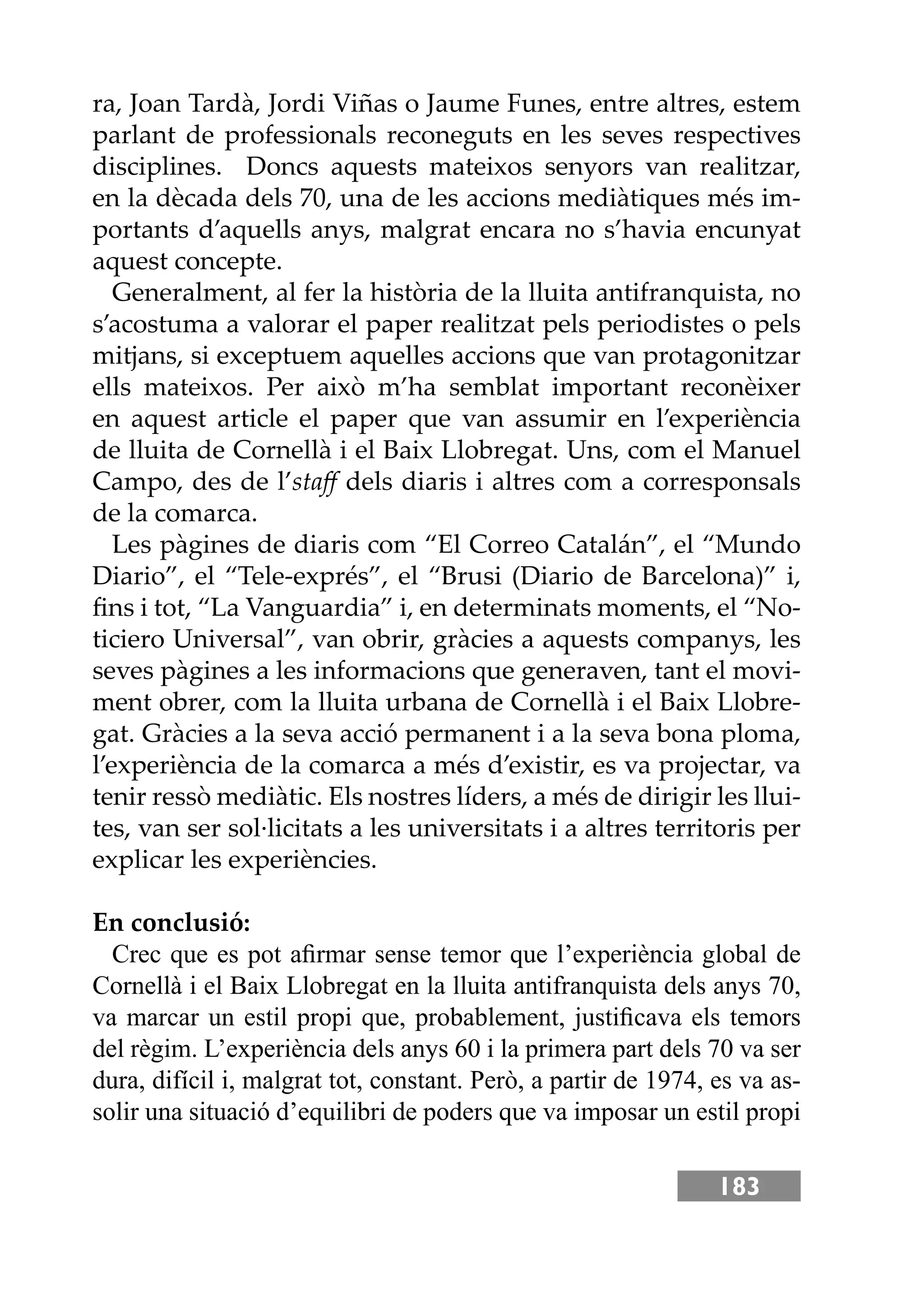 183
ra, Joan Tardà, Jordi Viñas o Jaume Funes, entre altres, estem
parlant de professionals reconeguts en les seves respectives
disciplines. Doncs aquests mateixos senyors van realitzar,
en la dècada dels 70, una de les accions mediàtiques més im-
portants d’aquells anys, malgrat encara no s’havia encunyat
aquest concepte.
Generalment, al fer la història de la lluita antifranquista, no
s’acostuma a valorar el paper realitzat pels periodistes o pels
mitjans, si exceptuem aquelles accions que van protagonitzar
ells mateixos. Per això m’ha semblat important reconèixer
en aquest article el paper que van assumir en l’experiència
de lluita de Cornellà i el Baix Llobregat. Uns, com el Manuel
Campo, des de l’staﬀ dels diaris i altres com a corresponsals
de la comarca.
Les pàgines de diaris com “El Correo Catalán”, el “Mundo
Diario”, el “Tele-exprés”, el “Brusi (Diario de Barcelona)” i,
ﬁns i tot, “La Vanguardia” i, en determinats moments, el “No-
ticiero Universal”, van obrir, gràcies a aquests companys, les
seves pàgines a les informacions que generaven, tant el movi-
ment obrer, com la lluita urbana de Cornellà i el Baix Llobre-
gat. Gràcies a la seva acció permanent i a la seva bona ploma,
l’experiència de la comarca a més d’existir, es va projectar, va
tenir ressò mediàtic. Els nostres líders, a més de dirigir les llui-
tes, van ser sol·licitats a les universitats i a altres territoris per
explicar les experiències.
En conclusió:
Crec que es pot aﬁrmar sense temor que l’experiència global de
Cornellà i el Baix Llobregat en la lluita antifranquista dels anys 70,
va marcar un estil propi que, probablement, justiﬁcava els temors
del règim. L’experiència dels anys 60 i la primera part dels 70 va ser
dura, difícil i, malgrat tot, constant. Però, a partir de 1974, es va as-
solir una situació d’equilibri de poders que va imposar un estil propi
 