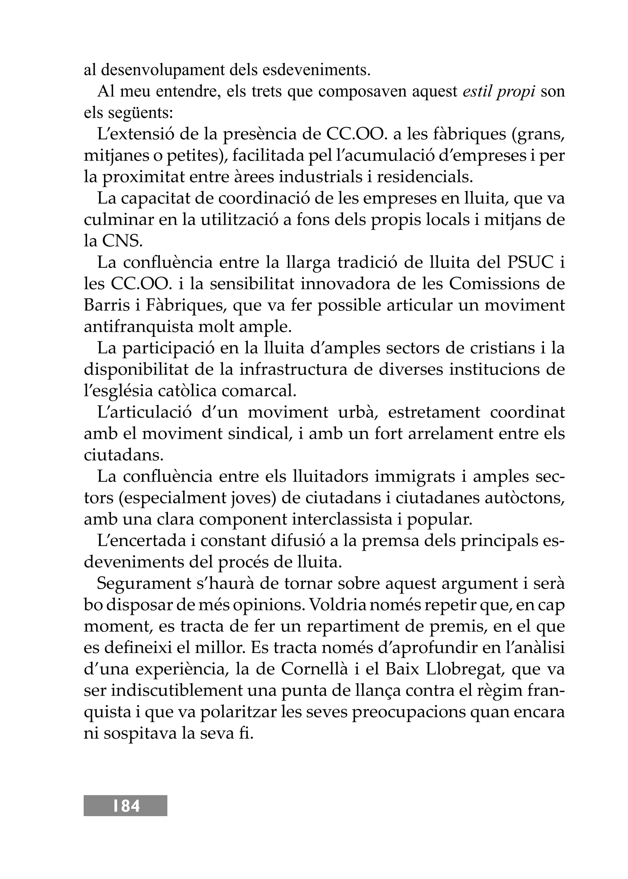 184
al desenvolupament dels esdeveniments.
Al meu entendre, els trets que composaven aquest estil propi son
els següents:
L’extensió de la presència de CC.OO. a les fàbriques (grans,
mitjanes o petites), facilitada pel l’acumulació d’empreses i per
la proximitat entre àrees industrials i residencials.
La capacitat de coordinació de les empreses en lluita, que va
culminar en la utilització a fons dels propis locals i mitjans de
la CNS.
La conﬂuència entre la llarga tradició de lluita del PSUC i
les CC.OO. i la sensibilitat innovadora de les Comissions de
Barris i Fàbriques, que va fer possible articular un moviment
antifranquista molt ample.
La participació en la lluita d’amples sectors de cristians i la
disponibilitat de la infrastructura de diverses institucions de
l’església catòlica comarcal.
L’articulació d’un moviment urbà, estretament coordinat
amb el moviment sindical, i amb un fort arrelament entre els
ciutadans.
La conﬂuència entre els lluitadors immigrats i amples sec-
tors (especialment joves) de ciutadans i ciutadanes autòctons,
amb una clara component interclassista i popular.
L’encertada i constant difusió a la premsa dels principals es-
deveniments del procés de lluita.
Segurament s’haurà de tornar sobre aquest argument i serà
bo disposar de més opinions. Voldria només repetir que, en cap
moment, es tracta de fer un repartiment de premis, en el que
es deﬁneixi el millor. Es tracta només d’aprofundir en l’anàlisi
d’una experiència, la de Cornellà i el Baix Llobregat, que va
ser indiscutiblement una punta de llança contra el règim fran-
quista i que va polaritzar les seves preocupacions quan encara
ni sospitava la seva ﬁ.
 