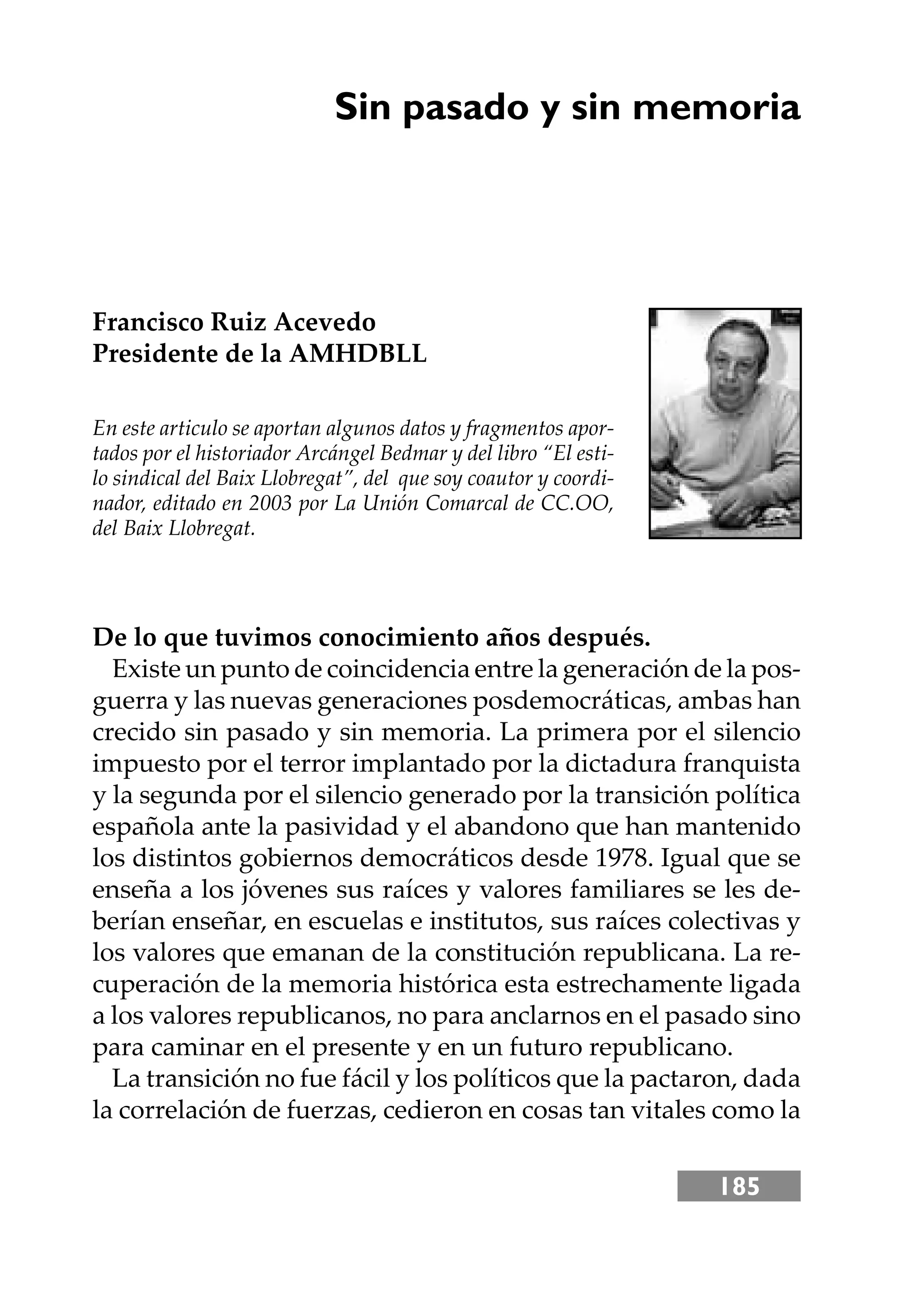 185
Sin pasado y sin memoria
Francisco Ruiz Acevedo
Presidente de la AMHDBLL
En este articulo se aportan algunos datos y fragmentos apor-
tados por el historiador Arcángel Bedmar y del libro “El esti-
lo sindical del Baix Llobregat”, del que soy coautor y coordi-
nador, editado en 2003 por La Unión Comarcal de CC.OO,
del Baix Llobregat.
De lo que tuvimos conocimiento años después.
Existe un punto de coincidencia entre la generación de la pos-
guerra y las nuevas generaciones posdemocráticas, ambas han
crecido sin pasado y sin memoria. La primera por el silencio
impuesto por el terror implantado por la dictadura franquista
y la segunda por el silencio generado por la transición política
española ante la pasividad y el abandono que han mantenido
los distintos gobiernos democráticos desde 1978. Igual que se
enseña a los jóvenes sus raíces y valores familiares se les de-
berían enseñar, en escuelas e institutos, sus raíces colectivas y
los valores que emanan de la constitución republicana. La re-
cuperación de la memoria histórica esta estrechamente ligada
a los valores republicanos, no para anclarnos en el pasado sino
para caminar en el presente y en un futuro republicano.
La transición no fue fácil y los políticos que la pactaron, dada
la correlación de fuerzas, cedieron en cosas tan vitales como la
 