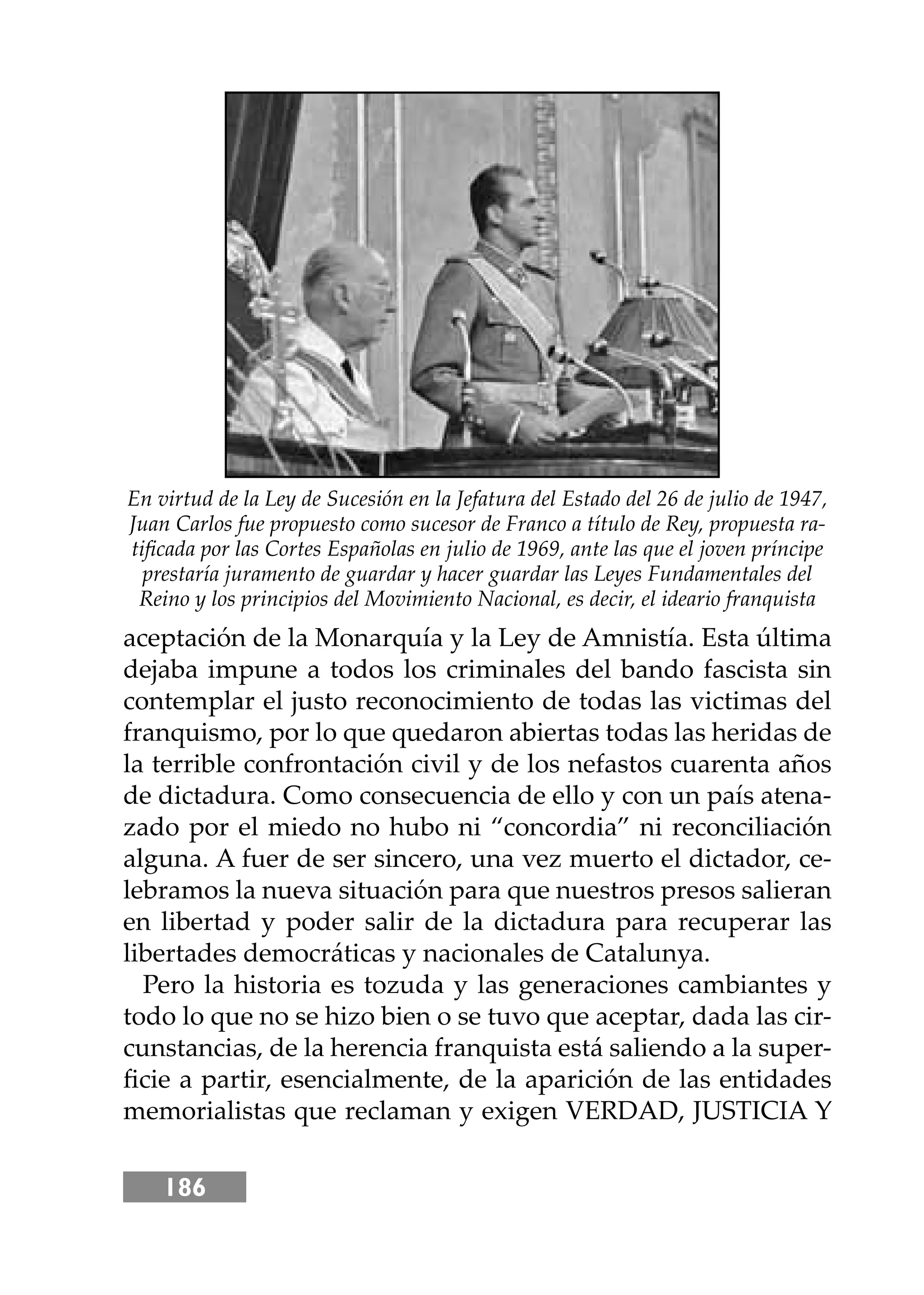 186
aceptación de la Monarquía y la Ley de Amnistía. Esta última
dejaba impune a todos los criminales del bando fascista sin
contemplar el justo reconocimiento de todas las victimas del
franquismo, por lo que quedaron abiertas todas las heridas de
la terrible confrontación civil y de los nefastos cuarenta años
de dictadura. Como consecuencia de ello y con un país atena-
zado por el miedo no hubo ni “concordia” ni reconciliación
alguna. A fuer de ser sincero, una vez muerto el dictador, ce-
lebramos la nueva situación para que nuestros presos salieran
en libertad y poder salir de la dictadura para recuperar las
libertades democráticas y nacionales de Catalunya.
Pero la historia es tozuda y las generaciones cambiantes y
todo lo que no se hizo bien o se tuvo que aceptar, dada las cir-
cunstancias, de la herencia franquista está saliendo a la super-
ﬁcie a partir, esencialmente, de la aparición de las entidades
memorialistas que reclaman y exigen VERDAD, JUSTICIA Y
En virtud de la Ley de Sucesión en la Jefatura del Estado del 26 de julio de 1947,
Juan Carlos fue propuesto como sucesor de Franco a título de Rey, propuesta ra-
tiﬁcada por las Cortes Españolas en julio de 1969, ante las que el joven príncipe
prestaría juramento de guardar y hacer guardar las Leyes Fundamentales del
Reino y los principios del Movimiento Nacional, es decir, el ideario franquista
 
