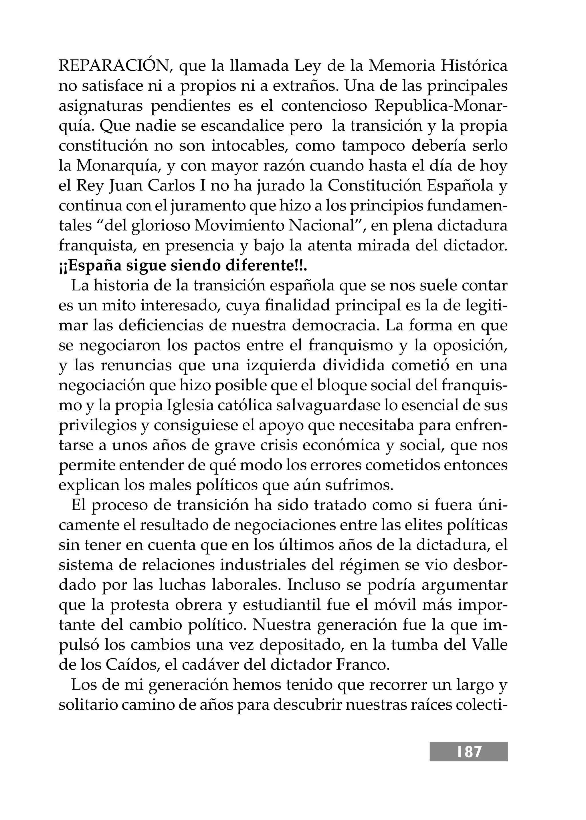 187
REPARACIÓN, que la llamada Ley de la Memoria Histórica
no satisface ni a propios ni a extraños. Una de las principales
asignaturas pendientes es el contencioso Republica-Monar-
quía. Que nadie se escandalice pero la transición y la propia
constitución no son intocables, como tampoco debería serlo
la Monarquía, y con mayor razón cuando hasta el día de hoy
el Rey Juan Carlos I no ha jurado la Constitución Española y
continua con el juramento que hizo a los principios fundamen-
tales “del glorioso Movimiento Nacional”, en plena dictadura
franquista, en presencia y bajo la atenta mirada del dictador.
¡¡España sigue siendo diferente!!.
La historia de la transición española que se nos suele contar
es un mito interesado, cuya ﬁnalidad principal es la de legiti-
mar las deﬁciencias de nuestra democracia. La forma en que
se negociaron los pactos entre el franquismo y la oposición,
y las renuncias que una izquierda dividida cometió en una
negociación que hizo posible que el bloque social del franquis-
mo y la propia Iglesia católica salvaguardase lo esencial de sus
privilegios y consiguiese el apoyo que necesitaba para enfren-
tarse a unos años de grave crisis económica y social, que nos
permite entender de qué modo los errores cometidos entonces
explican los males políticos que aún sufrimos.
El proceso de transición ha sido tratado como si fuera úni-
camente el resultado de negociaciones entre las elites políticas
sin tener en cuenta que en los últimos años de la dictadura, el
sistema de relaciones industriales del régimen se vio desbor-
dado por las luchas laborales. Incluso se podría argumentar
que la protesta obrera y estudiantil fue el móvil más impor-
tante del cambio político. Nuestra generación fue la que im-
pulsó los cambios una vez depositado, en la tumba del Valle
de los Caídos, el cadáver del dictador Franco.
Los de mi generación hemos tenido que recorrer un largo y
solitario camino de años para descubrir nuestras raíces colecti-
 