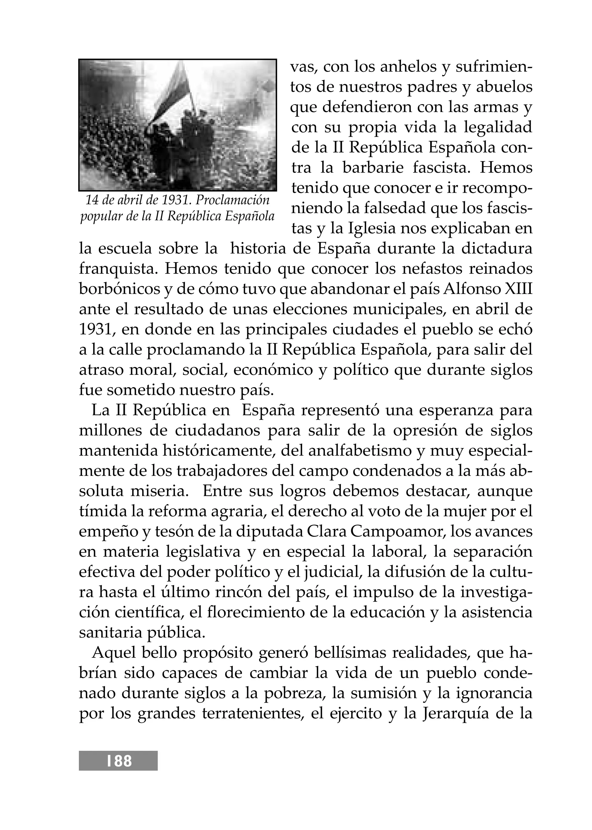 188
vas, con los anhelos y sufrimien-
tos de nuestros padres y abuelos
que defendieron con las armas y
con su propia vida la legalidad
de la II República Española con-
tra la barbarie fascista. Hemos
tenido que conocer e ir recompo-
niendo la falsedad que los fascis-
tas y la Iglesia nos explicaban en
la escuela sobre la historia de España durante la dictadura
franquista. Hemos tenido que conocer los nefastos reinados
borbónicos y de cómo tuvo que abandonar el país Alfonso XIII
ante el resultado de unas elecciones municipales, en abril de
1931, en donde en las principales ciudades el pueblo se echó
a la calle proclamando la II República Española, para salir del
atraso moral, social, económico y político que durante siglos
fue sometido nuestro país.
La II República en España representó una esperanza para
millones de ciudadanos para salir de la opresión de siglos
mantenida históricamente, del analfabetismo y muy especial-
mente de los trabajadores del campo condenados a la más ab-
soluta miseria. Entre sus logros debemos destacar, aunque
tímida la reforma agraria, el derecho al voto de la mujer por el
empeño y tesón de la diputada Clara Campoamor, los avances
en materia legislativa y en especial la laboral, la separación
efectiva del poder político y el judicial, la difusión de la cultu-
ra hasta el último rincón del país, el impulso de la investiga-
ción cientíﬁca, el ﬂorecimiento de la educación y la asistencia
sanitaria pública.
Aquel bello propósito generó bellísimas realidades, que ha-
brían sido capaces de cambiar la vida de un pueblo conde-
nado durante siglos a la pobreza, la sumisión y la ignorancia
por los grandes terratenientes, el ejercito y la Jerarquía de la
14 de abril de 1931. Proclamación
popular de la II República Española
 