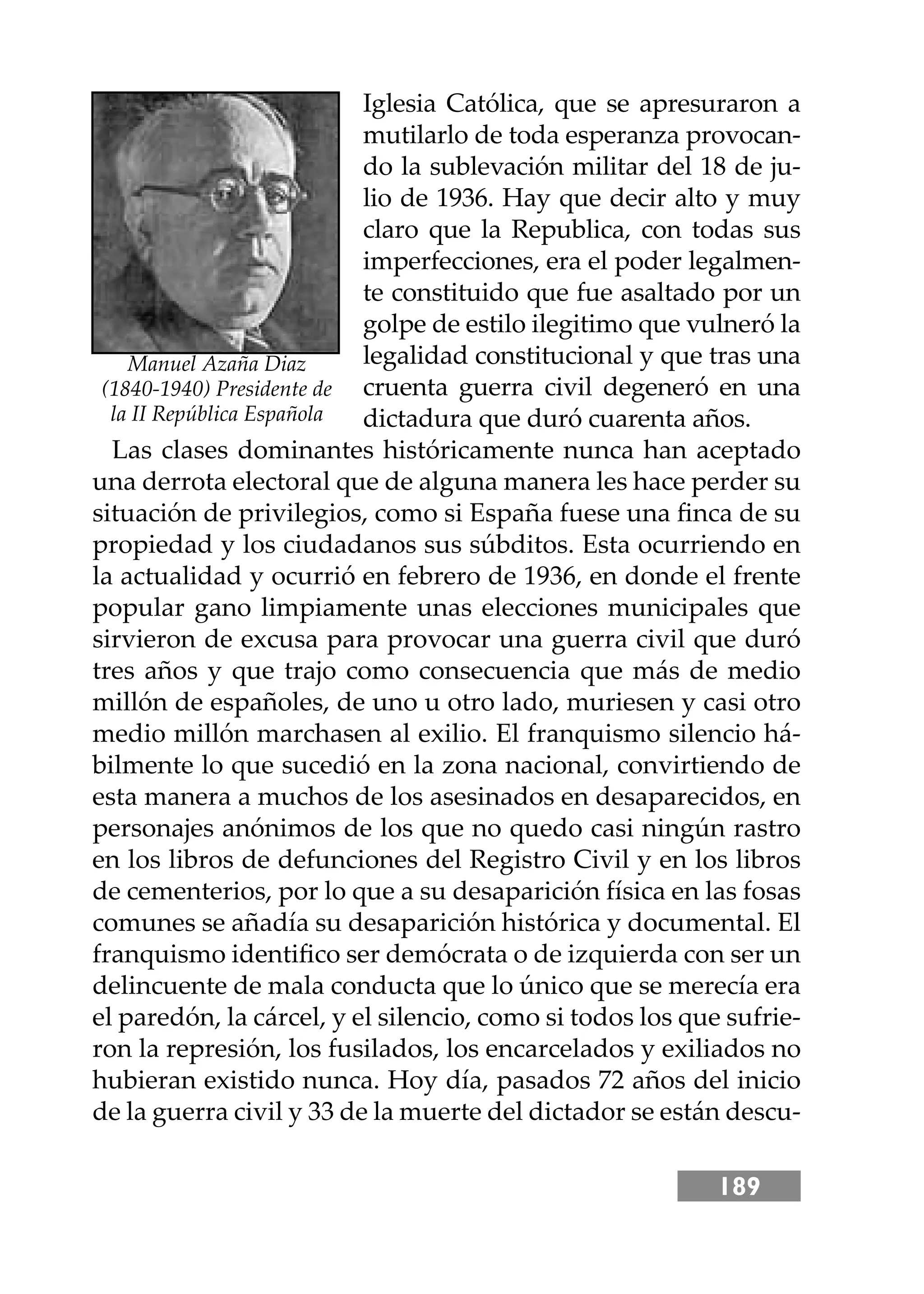 189
Iglesia Católica, que se apresuraron a
mutilarlo de toda esperanza provocan-
do la sublevación militar del 18 de ju-
lio de 1936. Hay que decir alto y muy
claro que la Republica, con todas sus
imperfecciones, era el poder legalmen-
te constituido que fue asaltado por un
golpe de estilo ilegitimo que vulneró la
legalidad constitucional y que tras una
cruenta guerra civil degeneró en una
dictadura que duró cuarenta años.
Las clases dominantes históricamente nunca han aceptado
una derrota electoral que de alguna manera les hace perder su
situación de privilegios, como si España fuese una ﬁnca de su
propiedad y los ciudadanos sus súbditos. Esta ocurriendo en
la actualidad y ocurrió en febrero de 1936, en donde el frente
popular gano limpiamente unas elecciones municipales que
sirvieron de excusa para provocar una guerra civil que duró
tres años y que trajo como consecuencia que más de medio
millón de españoles, de uno u otro lado, muriesen y casi otro
medio millón marchasen al exilio. El franquismo silencio há-
bilmente lo que sucedió en la zona nacional, convirtiendo de
esta manera a muchos de los asesinados en desaparecidos, en
personajes anónimos de los que no quedo casi ningún rastro
en los libros de defunciones del Registro Civil y en los libros
de cementerios, por lo que a su desaparición física en las fosas
comunes se añadía su desaparición histórica y documental. El
franquismo identiﬁco ser demócrata o de izquierda con ser un
delincuente de mala conducta que lo único que se merecía era
el paredón, la cárcel, y el silencio, como si todos los que sufrie-
ron la represión, los fusilados, los encarcelados y exiliados no
hubieran existido nunca. Hoy día, pasados 72 años del inicio
de la guerra civil y 33 de la muerte del dictador se están descu-
Manuel Azaña Diaz
(1840-1940) Presidente de
la II República Española
 