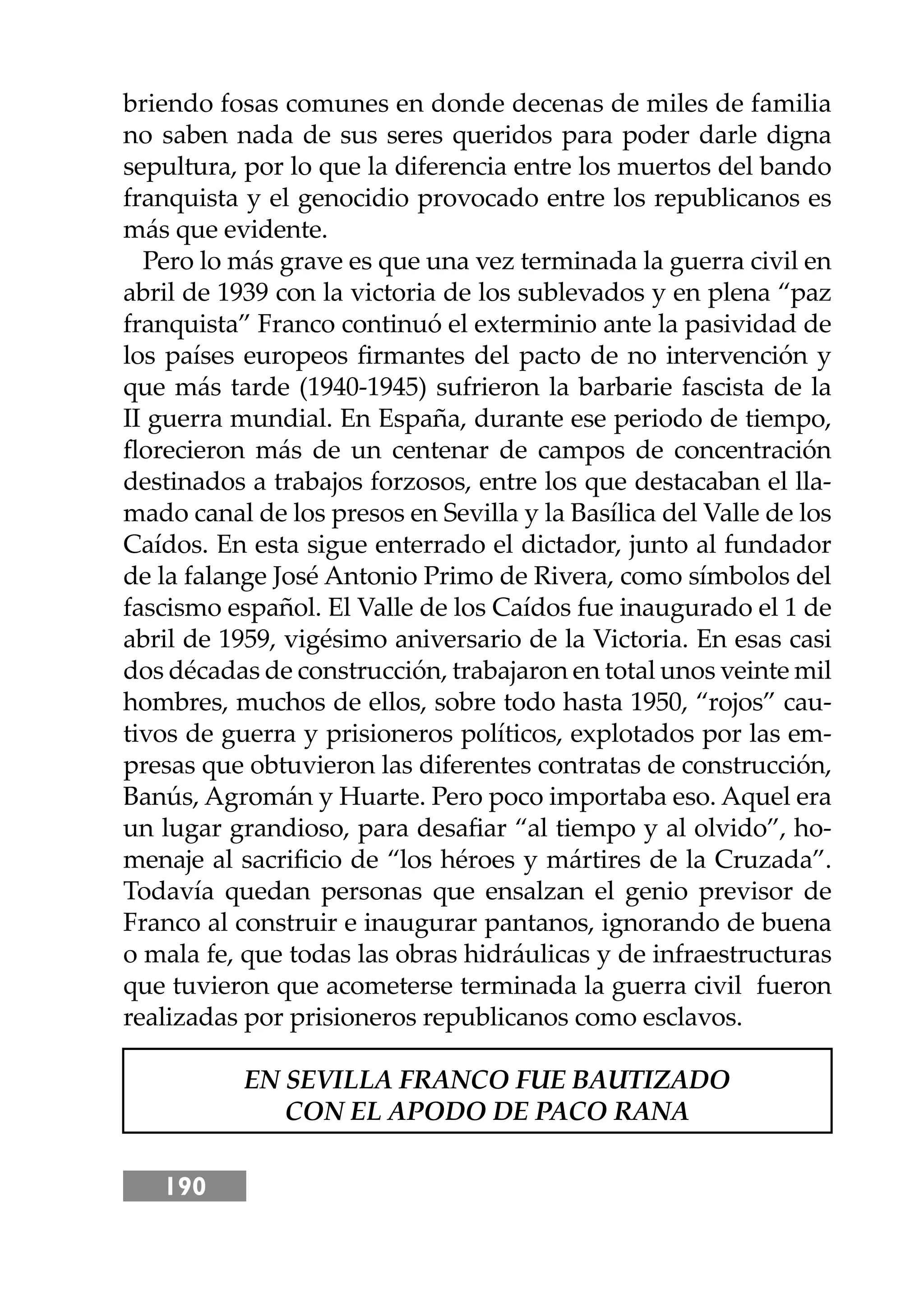 190
briendo fosas comunes en donde decenas de miles de familia
no saben nada de sus seres queridos para poder darle digna
sepultura, por lo que la diferencia entre los muertos del bando
franquista y el genocidio provocado entre los republicanos es
más que evidente.
Pero lo más grave es que una vez terminada la guerra civil en
abril de 1939 con la victoria de los sublevados y en plena “paz
franquista” Franco continuó el exterminio ante la pasividad de
los países europeos ﬁrmantes del pacto de no intervención y
que más tarde (1940-1945) sufrieron la barbarie fascista de la
II guerra mundial. En España, durante ese periodo de tiempo,
ﬂorecieron más de un centenar de campos de concentración
destinados a trabajos forzosos, entre los que destacaban el lla-
mado canal de los presos en Sevilla y la Basílica del Valle de los
Caídos. En esta sigue enterrado el dictador, junto al fundador
de la falange José Antonio Primo de Rivera, como símbolos del
fascismo español. El Valle de los Caídos fue inaugurado el 1 de
abril de 1959, vigésimo aniversario de la Victoria. En esas casi
dos décadas de construcción, trabajaron en total unos veinte mil
hombres, muchos de ellos, sobre todo hasta 1950, “rojos” cau-
tivos de guerra y prisioneros políticos, explotados por las em-
presas que obtuvieron las diferentes contratas de construcción,
Banús, Agromán y Huarte. Pero poco importaba eso. Aquel era
un lugar grandioso, para desaﬁar “al tiempo y al olvido”, ho-
menaje al sacriﬁcio de “los héroes y mártires de la Cruzada”.
Todavía quedan personas que ensalzan el genio previsor de
Franco al construir e inaugurar pantanos, ignorando de buena
o mala fe, que todas las obras hidráulicas y de infraestructuras
que tuvieron que acometerse terminada la guerra civil fueron
realizadas por prisioneros republicanos como esclavos.
EN SEVILLA FRANCO FUE BAUTIZADO
CON EL APODO DE PACO RANA
 