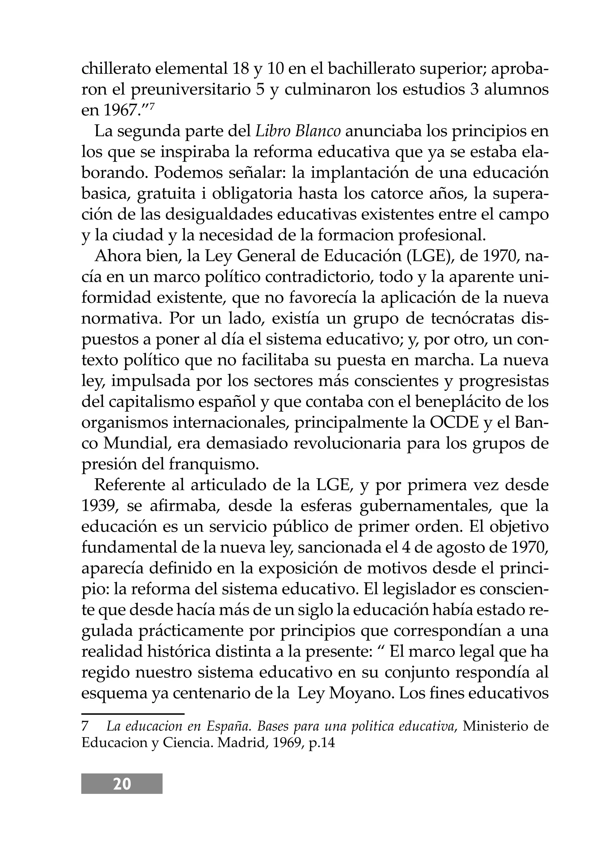 20
chillerato elemental 18 y 10 en el bachillerato superior; aproba-
ron el preuniversitario 5 y culminaron los estudios 3 alumnos
en 1967.”7
La segunda parte del Libro Blanco anunciaba los principios en
los que se inspiraba la reforma educativa que ya se estaba ela-
borando. Podemos señalar: la implantación de una educación
basica, gratuita i obligatoria hasta los catorce años, la supera-
ción de las desigualdades educativas existentes entre el campo
y la ciudad y la necesidad de la formacion profesional.
Ahora bien, la Ley General de Educación (LGE), de 1970, na-
cía en un marco político contradictorio, todo y la aparente uni-
formidad existente, que no favorecía la aplicación de la nueva
normativa. Por un lado, existía un grupo de tecnócratas dis-
puestos a poner al día el sistema educativo; y, por otro, un con-
texto político que no facilitaba su puesta en marcha. La nueva
ley, impulsada por los sectores más conscientes y progresistas
del capitalismo español y que contaba con el beneplácito de los
organismos internacionales, principalmente la OCDE y el Ban-
co Mundial, era demasiado revolucionaria para los grupos de
presión del franquismo.
Referente al articulado de la LGE, y por primera vez desde
1939, se aﬁrmaba, desde la esferas gubernamentales, que la
educación es un servicio público de primer orden. El objetivo
fundamental de la nueva ley, sancionada el 4 de agosto de 1970,
aparecía deﬁnido en la exposición de motivos desde el princi-
pio: la reforma del sistema educativo. El legislador es conscien-
te que desde hacía más de un siglo la educación había estado re-
gulada prácticamente por principios que correspondían a una
realidad histórica distinta a la presente: “ El marco legal que ha
regido nuestro sistema educativo en su conjunto respondía al
esquema ya centenario de la Ley Moyano. Los ﬁnes educativos
7 La educacion en España. Bases para una politica educativa, Ministerio de
Educacion y Ciencia. Madrid, 1969, p.14
 