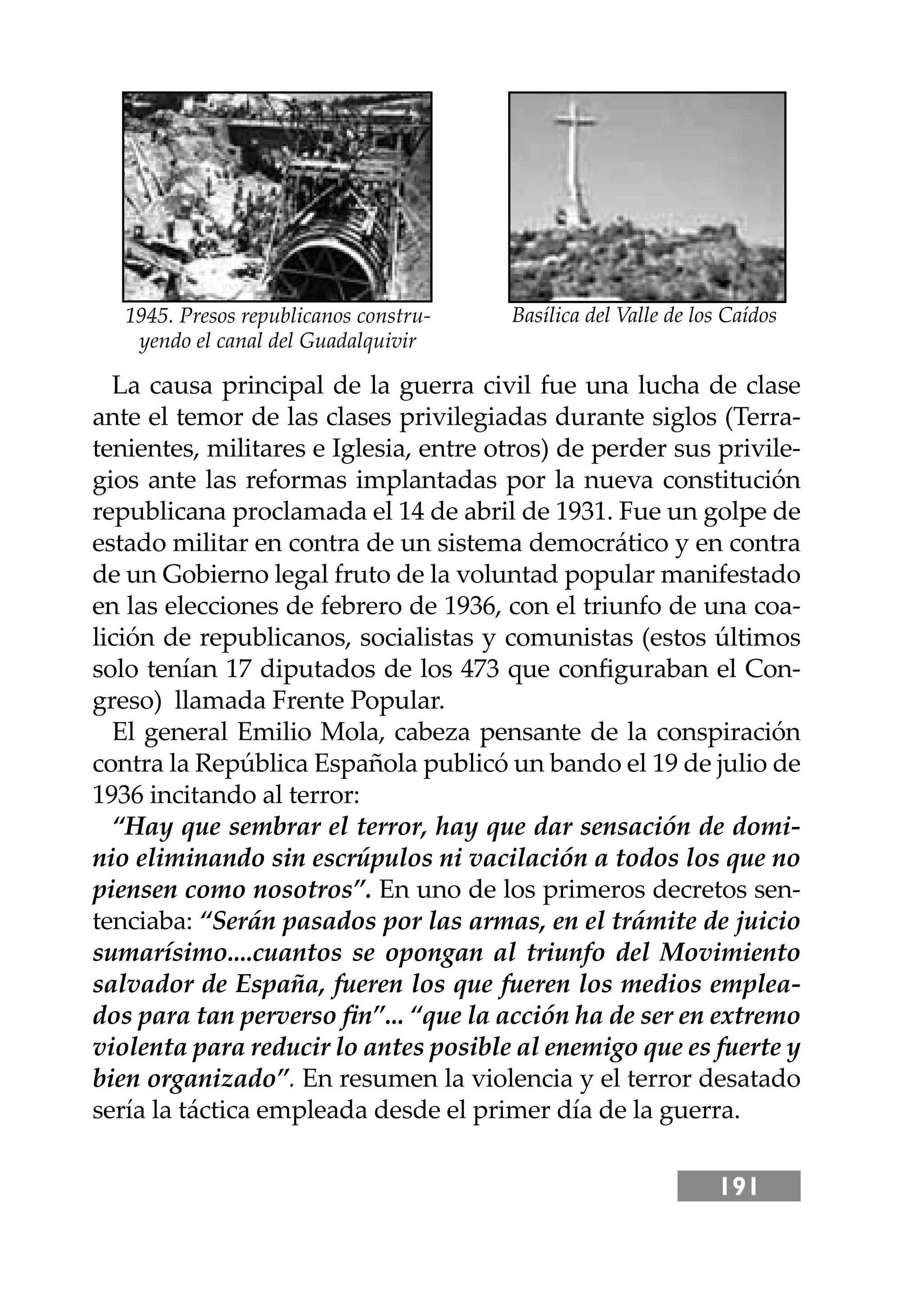 191
La causa principal de la guerra civil fue una lucha de clase
ante el temor de las clases privilegiadas durante siglos (Terra-
tenientes, militares e Iglesia, entre otros) de perder sus privile-
gios ante las reformas implantadas por la nueva constitución
republicana proclamada el 14 de abril de 1931. Fue un golpe de
estado militar en contra de un sistema democrático y en contra
de un Gobierno legal fruto de la voluntad popular manifestado
en las elecciones de febrero de 1936, con el triunfo de una coa-
lición de republicanos, socialistas y comunistas (estos últimos
solo tenían 17 diputados de los 473 que conﬁguraban el Con-
greso) llamada Frente Popular.
El general Emilio Mola, cabeza pensante de la conspiración
contra la República Española publicó un bando el 19 de julio de
1936 incitando al terror:
“Hay que sembrar el terror, hay que dar sensación de domi-
nio eliminando sin escrúpulos ni vacilación a todos los que no
piensen como nosotros”. En uno de los primeros decretos sen-
tenciaba: “Serán pasados por las armas, en el trámite de juicio
sumarísimo....cuantos se opongan al triunfo del Movimiento
salvador de España, fueren los que fueren los medios emplea-
dos para tan perverso ﬁn”... “que la acción ha de ser en extremo
violenta para reducir lo antes posible al enemigo que es fuerte y
bien organizado”. En resumen la violencia y el terror desatado
sería la táctica empleada desde el primer día de la guerra.
Basílica del Valle de los Caídos
1945. Presos republicanos constru-
yendo el canal del Guadalquivir
 