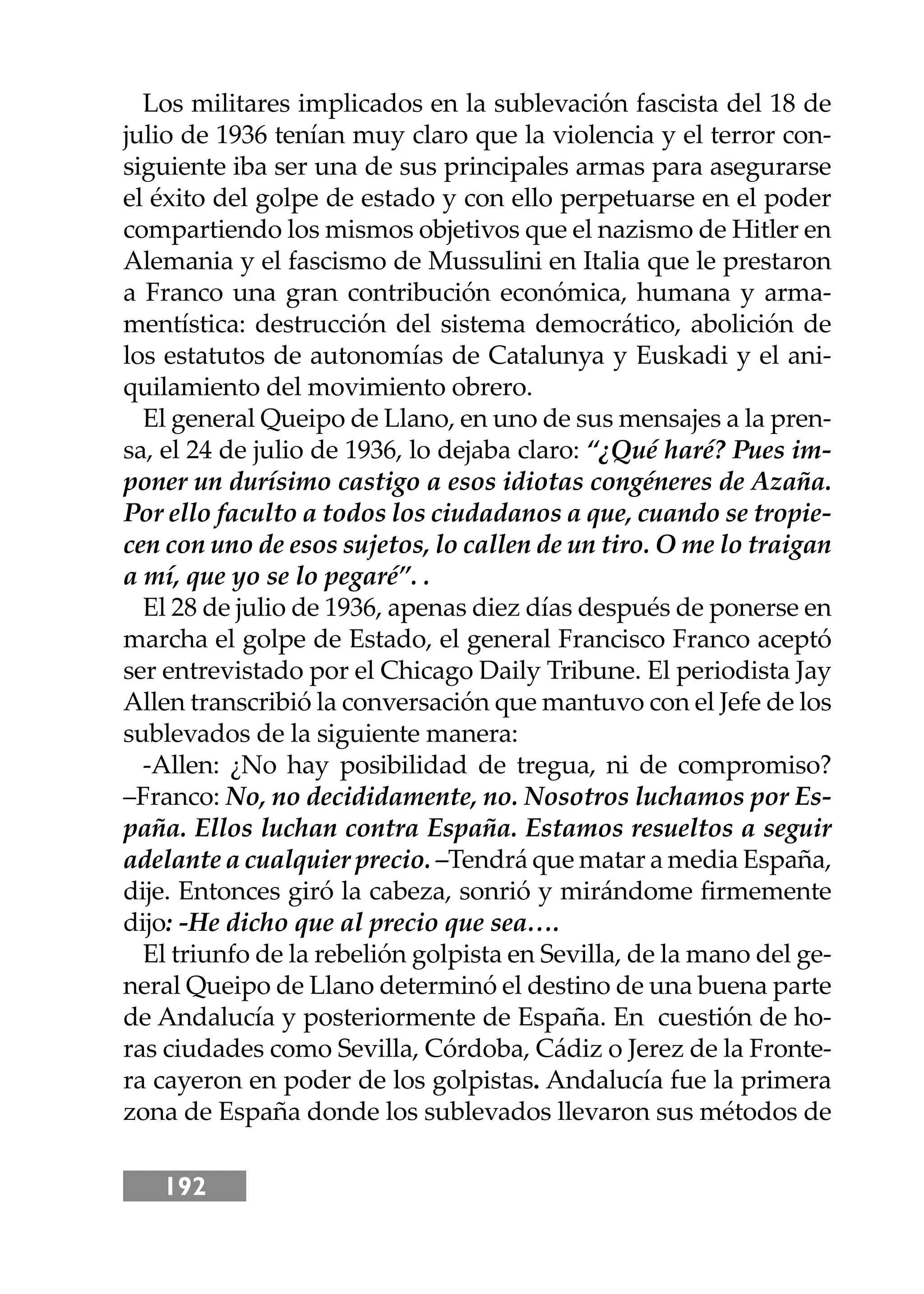 192
Los militares implicados en la sublevación fascista del 18 de
julio de 1936 tenían muy claro que la violencia y el terror con-
siguiente iba ser una de sus principales armas para asegurarse
el éxito del golpe de estado y con ello perpetuarse en el poder
compartiendo los mismos objetivos que el nazismo de Hitler en
Alemania y el fascismo de Mussulini en Italia que le prestaron
a Franco una gran contribución económica, humana y arma-
mentística: destrucción del sistema democrático, abolición de
los estatutos de autonomías de Catalunya y Euskadi y el ani-
quilamiento del movimiento obrero.
El general Queipo de Llano, en uno de sus mensajes a la pren-
sa, el 24 de julio de 1936, lo dejaba claro: “¿Qué haré? Pues im-
poner un durísimo castigo a esos idiotas congéneres de Azaña.
Por ello faculto a todos los ciudadanos a que, cuando se tropie-
cen con uno de esos sujetos, lo callen de un tiro. O me lo traigan
a mí, que yo se lo pegaré”. .
El 28 de julio de 1936, apenas diez días después de ponerse en
marcha el golpe de Estado, el general Francisco Franco aceptó
ser entrevistado por el Chicago Daily Tribune. El periodista Jay
Allen transcribió la conversación que mantuvo con el Jefe de los
sublevados de la siguiente manera:
-Allen: ¿No hay posibilidad de tregua, ni de compromiso?
–Franco: No, no decididamente, no. Nosotros luchamos por Es-
paña. Ellos luchan contra España. Estamos resueltos a seguir
adelante a cualquier precio. –Tendrá que matar a media España,
dĳe. Entonces giró la cabeza, sonrió y mirándome ﬁrmemente
dĳo: -He dicho que al precio que sea….
El triunfo de la rebelión golpista en Sevilla, de la mano del ge-
neral Queipo de Llano determinó el destino de una buena parte
de Andalucía y posteriormente de España. En cuestión de ho-
ras ciudades como Sevilla, Córdoba, Cádiz o Jerez de la Fronte-
ra cayeron en poder de los golpistas. Andalucía fue la primera
zona de España donde los sublevados llevaron sus métodos de
 