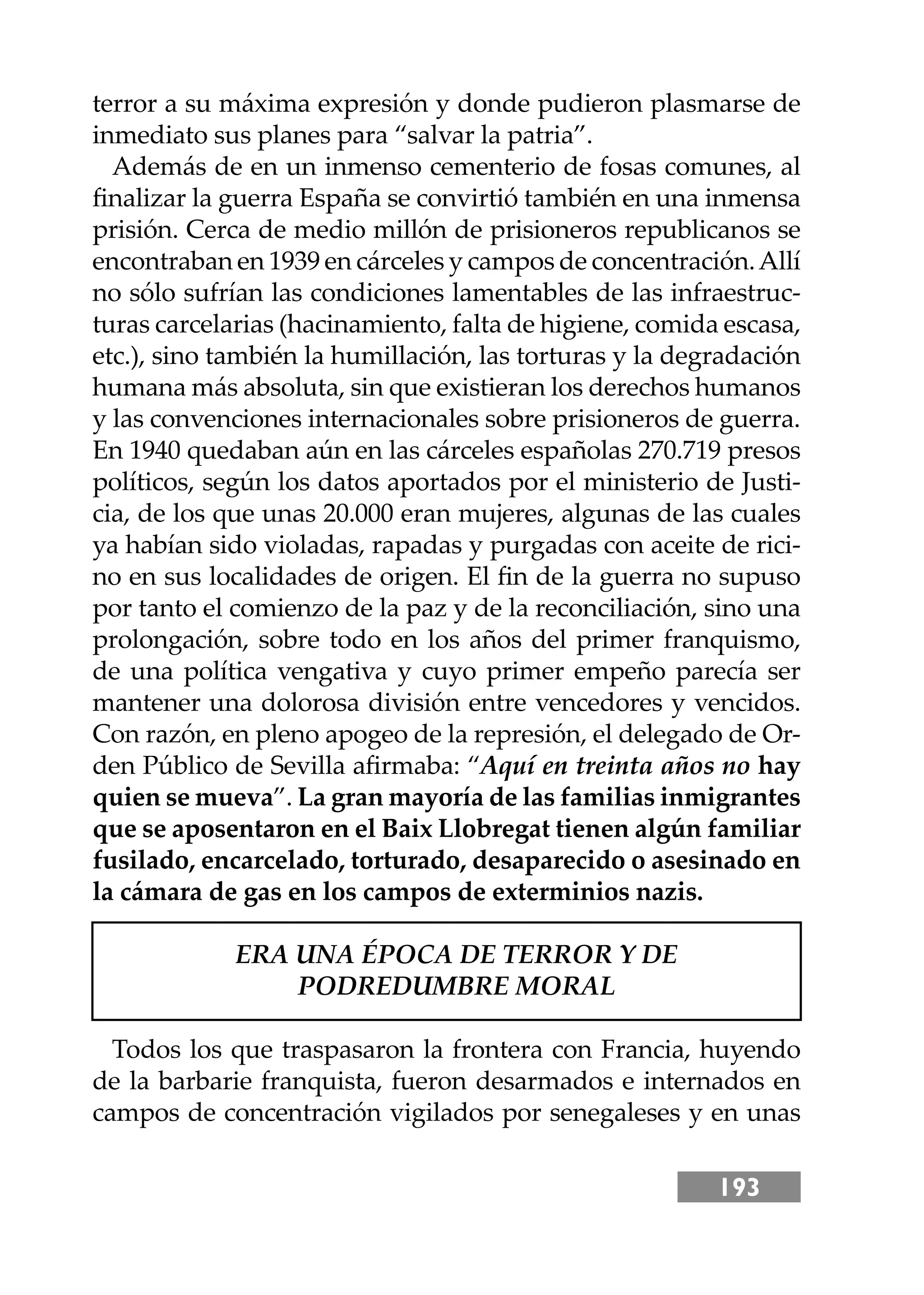 193
terror a su máxima expresión y donde pudieron plasmarse de
inmediato sus planes para “salvar la patria”.
Además de en un inmenso cementerio de fosas comunes, al
ﬁnalizar la guerra España se convirtió también en una inmensa
prisión. Cerca de medio millón de prisioneros republicanos se
encontraban en 1939 en cárceles y campos de concentración.Allí
no sólo sufrían las condiciones lamentables de las infraestruc-
turas carcelarias (hacinamiento, falta de higiene, comida escasa,
etc.), sino también la humillación, las torturas y la degradación
humana más absoluta, sin que existieran los derechos humanos
y las convenciones internacionales sobre prisioneros de guerra.
En 1940 quedaban aún en las cárceles españolas 270.719 presos
políticos, según los datos aportados por el ministerio de Justi-
cia, de los que unas 20.000 eran mujeres, algunas de las cuales
ya habían sido violadas, rapadas y purgadas con aceite de rici-
no en sus localidades de origen. El ﬁn de la guerra no supuso
por tanto el comienzo de la paz y de la reconciliación, sino una
prolongación, sobre todo en los años del primer franquismo,
de una política vengativa y cuyo primer empeño parecía ser
mantener una dolorosa división entre vencedores y vencidos.
Con razón, en pleno apogeo de la represión, el delegado de Or-
den Público de Sevilla aﬁrmaba: “Aquí en treinta años no hay
quien se mueva”. La gran mayoría de las familias inmigrantes
que se aposentaron en el Baix Llobregat tienen algún familiar
fusilado, encarcelado, torturado, desaparecido o asesinado en
la cámara de gas en los campos de exterminios nazis.
ERA UNA ÉPOCA DE TERROR Y DE
PODREDUMBRE MORAL
Todos los que traspasaron la frontera con Francia, huyendo
de la barbarie franquista, fueron desarmados e internados en
campos de concentración vigilados por senegaleses y en unas
 