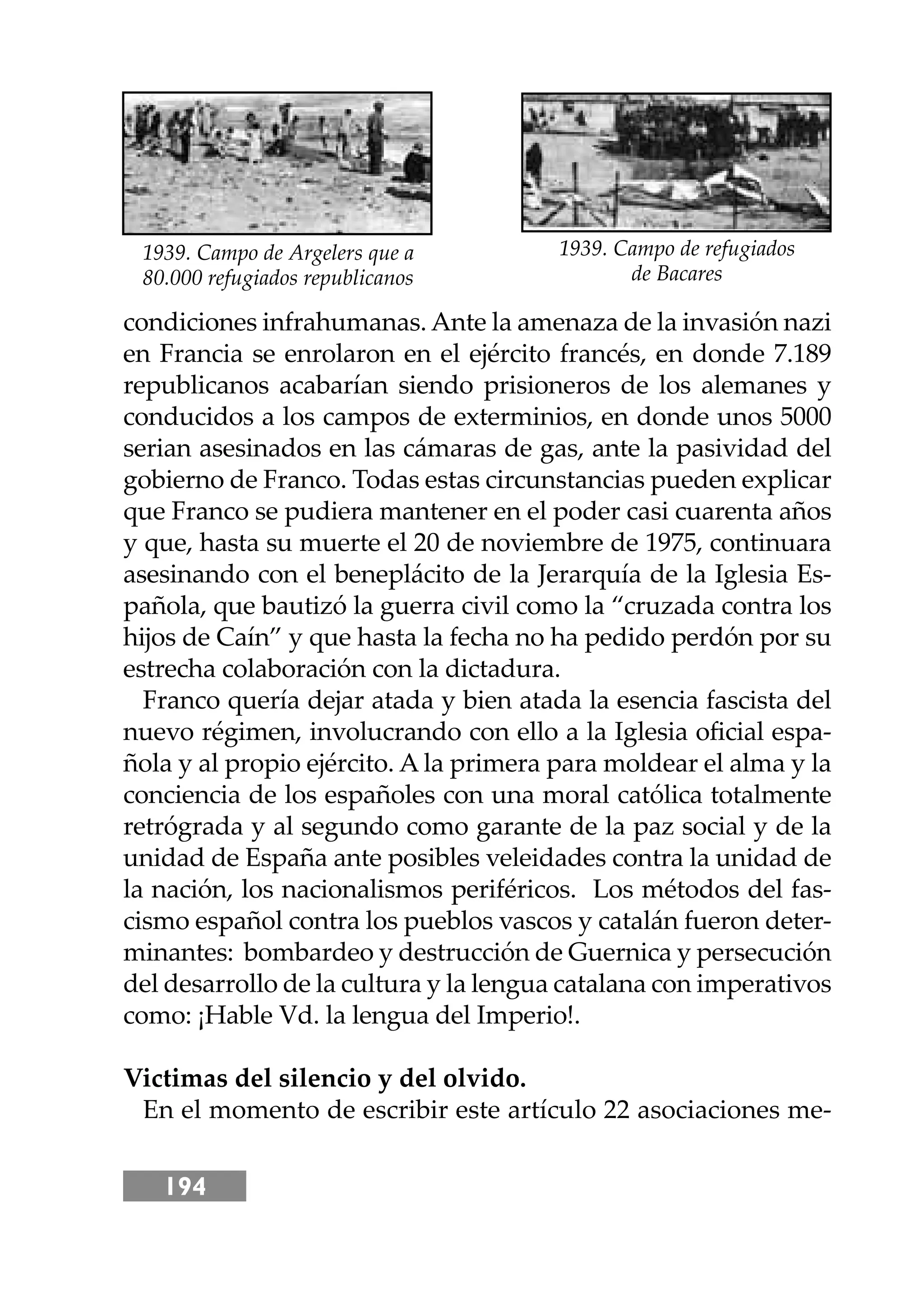 194
condiciones infrahumanas. Ante la amenaza de la invasión nazi
en Francia se enrolaron en el ejército francés, en donde 7.189
republicanos acabarían siendo prisioneros de los alemanes y
conducidos a los campos de exterminios, en donde unos 5000
serian asesinados en las cámaras de gas, ante la pasividad del
gobierno de Franco. Todas estas circunstancias pueden explicar
que Franco se pudiera mantener en el poder casi cuarenta años
y que, hasta su muerte el 20 de noviembre de 1975, continuara
asesinando con el beneplácito de la Jerarquía de la Iglesia Es-
pañola, que bautizó la guerra civil como la “cruzada contra los
hĳos de Caín” y que hasta la fecha no ha pedido perdón por su
estrecha colaboración con la dictadura.
Franco quería dejar atada y bien atada la esencia fascista del
nuevo régimen, involucrando con ello a la Iglesia oﬁcial espa-
ñola y al propio ejército. A la primera para moldear el alma y la
conciencia de los españoles con una moral católica totalmente
retrógrada y al segundo como garante de la paz social y de la
unidad de España ante posibles veleidades contra la unidad de
la nación, los nacionalismos periféricos. Los métodos del fas-
cismo español contra los pueblos vascos y catalán fueron deter-
minantes: bombardeo y destrucción de Guernica y persecución
del desarrollo de la cultura y la lengua catalana con imperativos
como: ¡Hable Vd. la lengua del Imperio!.
Victimas del silencio y del olvido.
En el momento de escribir este artículo 22 asociaciones me-
1939. Campo de refugiados
de Bacares
1939. Campo de Argelers que a
80.000 refugiados republicanos
 
