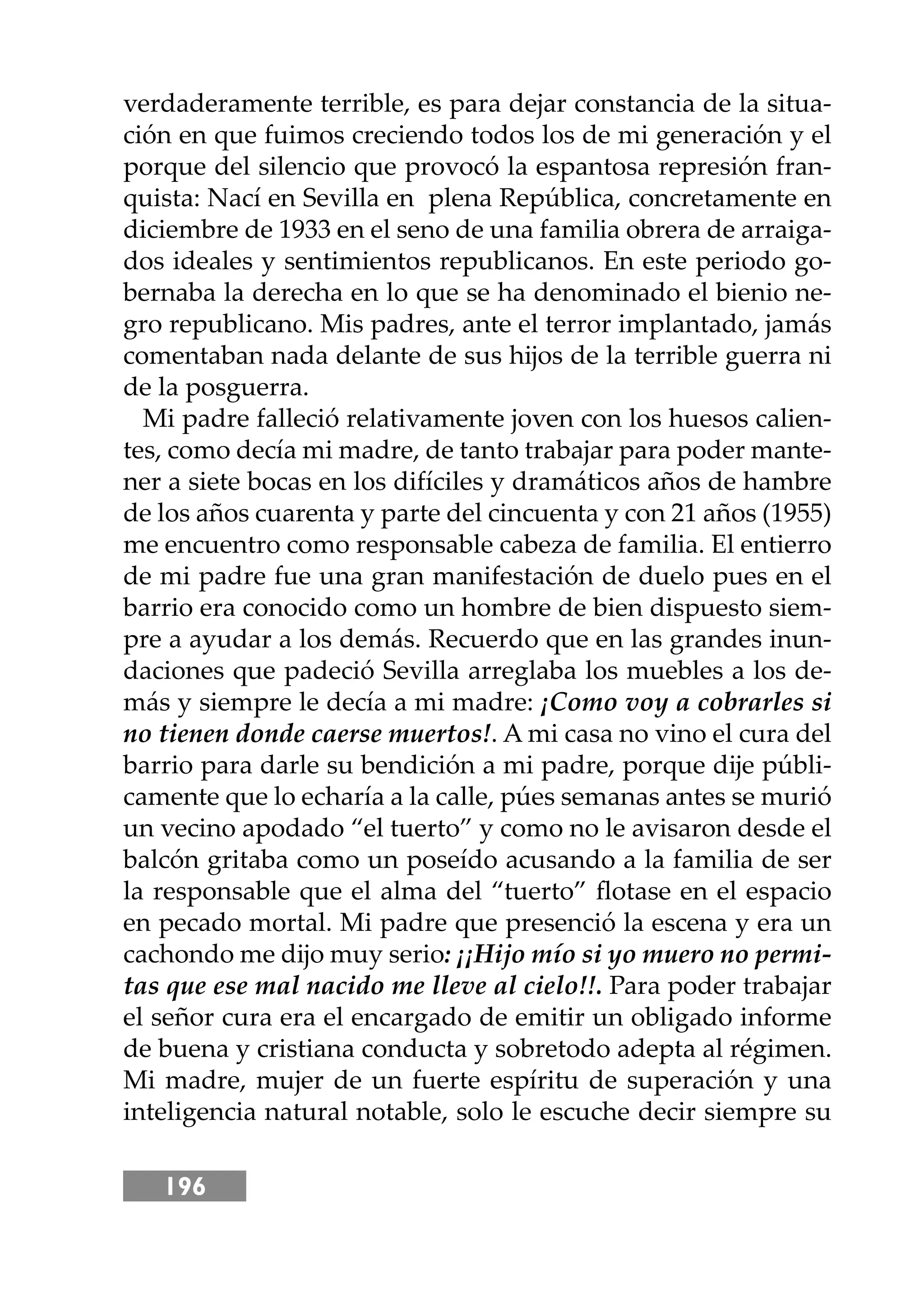 196
verdaderamente terrible, es para dejar constancia de la situa-
ción en que fuimos creciendo todos los de mi generación y el
porque del silencio que provocó la espantosa represión fran-
quista: Nací en Sevilla en plena República, concretamente en
diciembre de 1933 en el seno de una familia obrera de arraiga-
dos ideales y sentimientos republicanos. En este periodo go-
bernaba la derecha en lo que se ha denominado el bienio ne-
gro republicano. Mis padres, ante el terror implantado, jamás
comentaban nada delante de sus hĳos de la terrible guerra ni
de la posguerra.
Mi padre falleció relativamente joven con los huesos calien-
tes, como decía mi madre, de tanto trabajar para poder mante-
ner a siete bocas en los difíciles y dramáticos años de hambre
de los años cuarenta y parte del cincuenta y con 21 años (1955)
me encuentro como responsable cabeza de familia. El entierro
de mi padre fue una gran manifestación de duelo pues en el
barrio era conocido como un hombre de bien dispuesto siem-
pre a ayudar a los demás. Recuerdo que en las grandes inun-
daciones que padeció Sevilla arreglaba los muebles a los de-
más y siempre le decía a mi madre: ¡Como voy a cobrarles si
no tienen donde caerse muertos!. A mi casa no vino el cura del
barrio para darle su bendición a mi padre, porque dĳe públi-
camente que lo echaría a la calle, púes semanas antes se murió
un vecino apodado “el tuerto” y como no le avisaron desde el
balcón gritaba como un poseído acusando a la familia de ser
la responsable que el alma del “tuerto” ﬂotase en el espacio
en pecado mortal. Mi padre que presenció la escena y era un
cachondo me dĳo muy serio: ¡¡Hĳo mío si yo muero no permi-
tas que ese mal nacido me lleve al cielo!!. Para poder trabajar
el señor cura era el encargado de emitir un obligado informe
de buena y cristiana conducta y sobretodo adepta al régimen.
Mi madre, mujer de un fuerte espíritu de superación y una
inteligencia natural notable, solo le escuche decir siempre su
 
