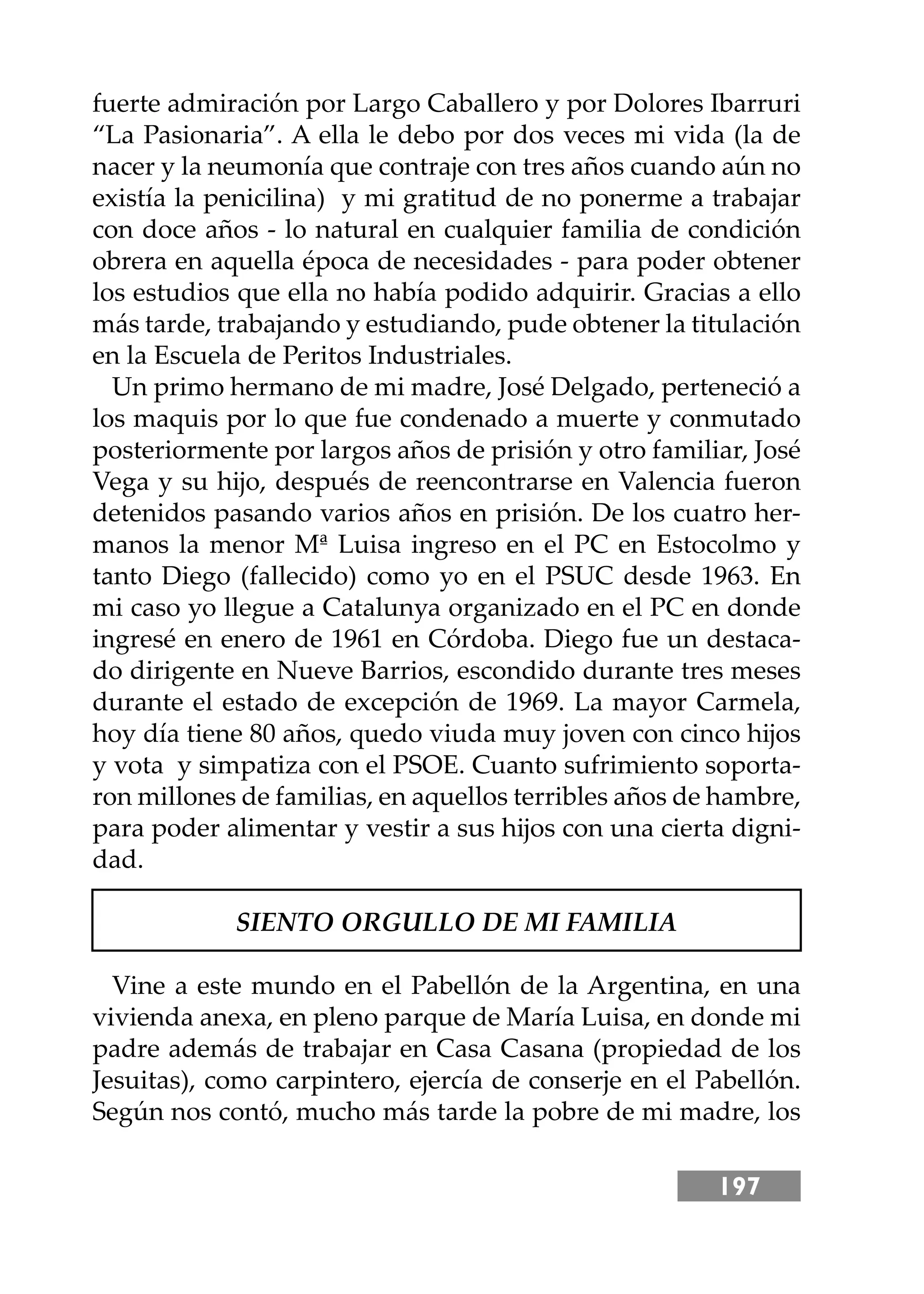 197
fuerte admiración por Largo Caballero y por Dolores Ibarruri
“La Pasionaria”. A ella le debo por dos veces mi vida (la de
nacer y la neumonía que contraje con tres años cuando aún no
existía la penicilina) y mi gratitud de no ponerme a trabajar
con doce años - lo natural en cualquier familia de condición
obrera en aquella época de necesidades - para poder obtener
los estudios que ella no había podido adquirir. Gracias a ello
más tarde, trabajando y estudiando, pude obtener la titulación
en la Escuela de Peritos Industriales.
Un primo hermano de mi madre, José Delgado, perteneció a
los maquis por lo que fue condenado a muerte y conmutado
posteriormente por largos años de prisión y otro familiar, José
Vega y su hĳo, después de reencontrarse en Valencia fueron
detenidos pasando varios años en prisión. De los cuatro her-
manos la menor Mª Luisa ingreso en el PC en Estocolmo y
tanto Diego (fallecido) como yo en el PSUC desde 1963. En
mi caso yo llegue a Catalunya organizado en el PC en donde
ingresé en enero de 1961 en Córdoba. Diego fue un destaca-
do dirigente en Nueve Barrios, escondido durante tres meses
durante el estado de excepción de 1969. La mayor Carmela,
hoy día tiene 80 años, quedo viuda muy joven con cinco hĳos
y vota y simpatiza con el PSOE. Cuanto sufrimiento soporta-
ron millones de familias, en aquellos terribles años de hambre,
para poder alimentar y vestir a sus hĳos con una cierta digni-
dad.
SIENTO ORGULLO DE MI FAMILIA
Vine a este mundo en el Pabellón de la Argentina, en una
vivienda anexa, en pleno parque de María Luisa, en donde mi
padre además de trabajar en Casa Casana (propiedad de los
Jesuitas), como carpintero, ejercía de conserje en el Pabellón.
Según nos contó, mucho más tarde la pobre de mi madre, los
 
