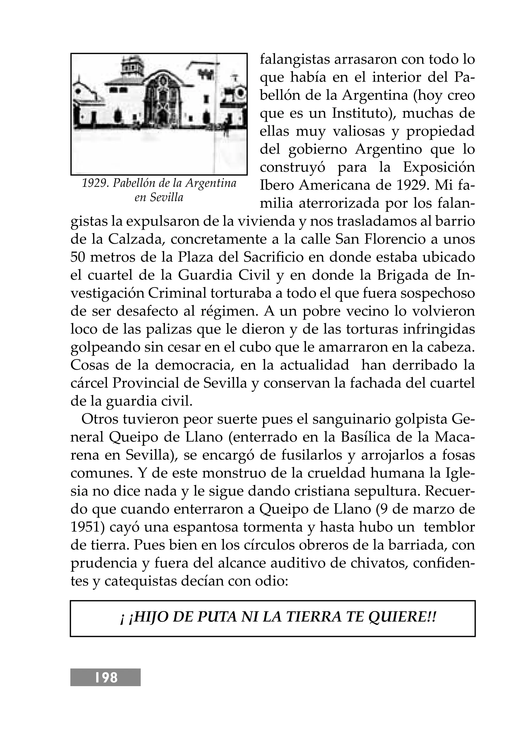198
falangistas arrasaron con todo lo
que había en el interior del Pa-
bellón de la Argentina (hoy creo
que es un Instituto), muchas de
ellas muy valiosas y propiedad
del gobierno Argentino que lo
construyó para la Exposición
Ibero Americana de 1929. Mi fa-
milia aterrorizada por los falan-
gistas la expulsaron de la vivienda y nos trasladamos al barrio
de la Calzada, concretamente a la calle San Florencio a unos
50 metros de la Plaza del Sacriﬁcio en donde estaba ubicado
el cuartel de la Guardia Civil y en donde la Brigada de In-
vestigación Criminal torturaba a todo el que fuera sospechoso
de ser desafecto al régimen. A un pobre vecino lo volvieron
loco de las palizas que le dieron y de las torturas infringidas
golpeando sin cesar en el cubo que le amarraron en la cabeza.
Cosas de la democracia, en la actualidad han derribado la
cárcel Provincial de Sevilla y conservan la fachada del cuartel
de la guardia civil.
Otros tuvieron peor suerte pues el sanguinario golpista Ge-
neral Queipo de Llano (enterrado en la Basílica de la Maca-
rena en Sevilla), se encargó de fusilarlos y arrojarlos a fosas
comunes. Y de este monstruo de la crueldad humana la Igle-
sia no dice nada y le sigue dando cristiana sepultura. Recuer-
do que cuando enterraron a Queipo de Llano (9 de marzo de
1951) cayó una espantosa tormenta y hasta hubo un temblor
de tierra. Pues bien en los círculos obreros de la barriada, con
prudencia y fuera del alcance auditivo de chivatos, conﬁden-
tes y catequistas decían con odio:
¡ ¡HĲO DE PUTA NI LA TIERRA TE QUIERE!!
1929. Pabellón de la Argentina
en Sevilla
 