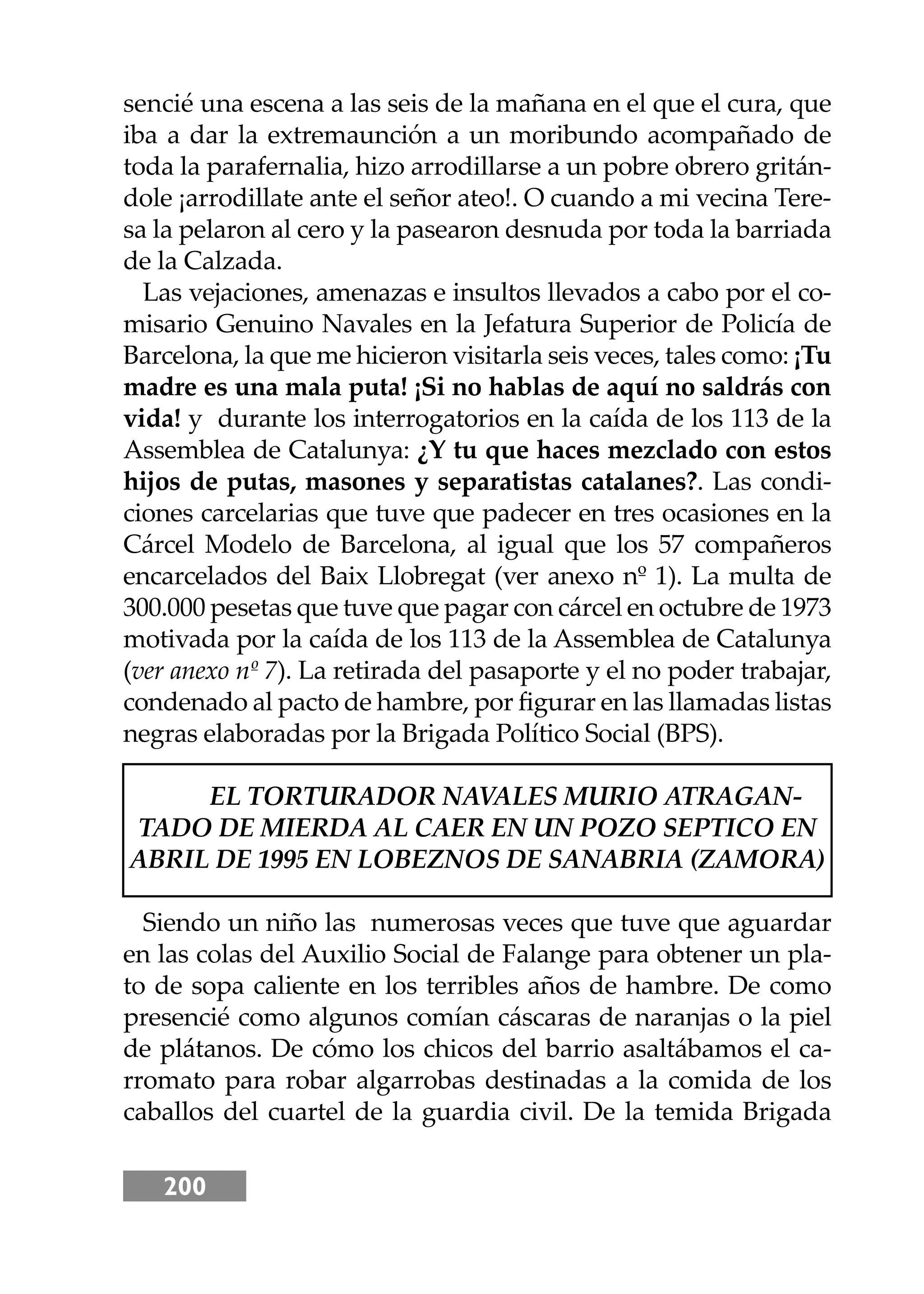 200
sencié una escena a las seis de la mañana en el que el cura, que
iba a dar la extremaunción a un moribundo acompañado de
toda la parafernalia, hizo arrodillarse a un pobre obrero gritán-
dole ¡arrodillate ante el señor ateo!. O cuando a mi vecina Tere-
sa la pelaron al cero y la pasearon desnuda por toda la barriada
de la Calzada.
Las vejaciones, amenazas e insultos llevados a cabo por el co-
misario Genuino Navales en la Jefatura Superior de Policía de
Barcelona, la que me hicieron visitarla seis veces, tales como: ¡Tu
madre es una mala puta! ¡Si no hablas de aquí no saldrás con
vida! y durante los interrogatorios en la caída de los 113 de la
Assemblea de Catalunya: ¿Y tu que haces mezclado con estos
hĳos de putas, masones y separatistas catalanes?. Las condi-
ciones carcelarias que tuve que padecer en tres ocasiones en la
Cárcel Modelo de Barcelona, al igual que los 57 compañeros
encarcelados del Baix Llobregat (ver anexo nº 1). La multa de
300.000 pesetas que tuve que pagar con cárcel en octubre de 1973
motivada por la caída de los 113 de la Assemblea de Catalunya
(ver anexo nº 7). La retirada del pasaporte y el no poder trabajar,
condenado al pacto de hambre, por ﬁgurar en las llamadas listas
negras elaboradas por la Brigada Político Social (BPS).
EL TORTURADOR NAVALES MURIO ATRAGAN-
TADO DE MIERDA AL CAER EN UN POZO SEPTICO EN
ABRIL DE 1995 EN LOBEZNOS DE SANABRIA (ZAMORA)
Siendo un niño las numerosas veces que tuve que aguardar
en las colas del Auxilio Social de Falange para obtener un pla-
to de sopa caliente en los terribles años de hambre. De como
presencié como algunos comían cáscaras de naranjas o la piel
de plátanos. De cómo los chicos del barrio asaltábamos el ca-
rromato para robar algarrobas destinadas a la comida de los
caballos del cuartel de la guardia civil. De la temida Brigada
 
