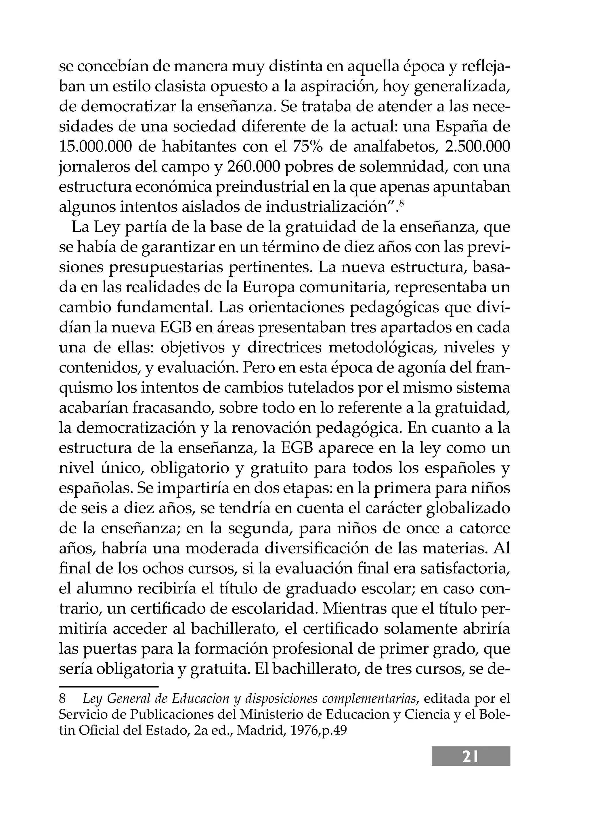 21
se concebían de manera muy distinta en aquella época y reﬂeja-
ban un estilo clasista opuesto a la aspiración, hoy generalizada,
de democratizar la enseñanza. Se trataba de atender a las nece-
sidades de una sociedad diferente de la actual: una España de
15.000.000 de habitantes con el 75% de analfabetos, 2.500.000
jornaleros del campo y 260.000 pobres de solemnidad, con una
estructura económica preindustrial en la que apenas apuntaban
algunos intentos aislados de industrialización”.8
La Ley partía de la base de la gratuidad de la enseñanza, que
se había de garantizar en un término de diez años con las previ-
siones presupuestarias pertinentes. La nueva estructura, basa-
da en las realidades de la Europa comunitaria, representaba un
cambio fundamental. Las orientaciones pedagógicas que divi-
dían la nueva EGB en áreas presentaban tres apartados en cada
una de ellas: objetivos y directrices metodológicas, niveles y
contenidos, y evaluación. Pero en esta época de agonía del fran-
quismo los intentos de cambios tutelados por el mismo sistema
acabarían fracasando, sobre todo en lo referente a la gratuidad,
la democratización y la renovación pedagógica. En cuanto a la
estructura de la enseñanza, la EGB aparece en la ley como un
nivel único, obligatorio y gratuito para todos los españoles y
españolas. Se impartiría en dos etapas: en la primera para niños
de seis a diez años, se tendría en cuenta el carácter globalizado
de la enseñanza; en la segunda, para niños de once a catorce
años, habría una moderada diversiﬁcación de las materias. Al
ﬁnal de los ochos cursos, si la evaluación ﬁnal era satisfactoria,
el alumno recibiría el título de graduado escolar; en caso con-
trario, un certiﬁcado de escolaridad. Mientras que el título per-
mitiría acceder al bachillerato, el certiﬁcado solamente abriría
las puertas para la formación profesional de primer grado, que
sería obligatoria y gratuita. El bachillerato, de tres cursos, se de-
8 Ley General de Educacion y disposiciones complementarias, editada por el
Servicio de Publicaciones del Ministerio de Educacion y Ciencia y el Bole-
tin Oﬁcial del Estado, 2a ed., Madrid, 1976,p.49
 