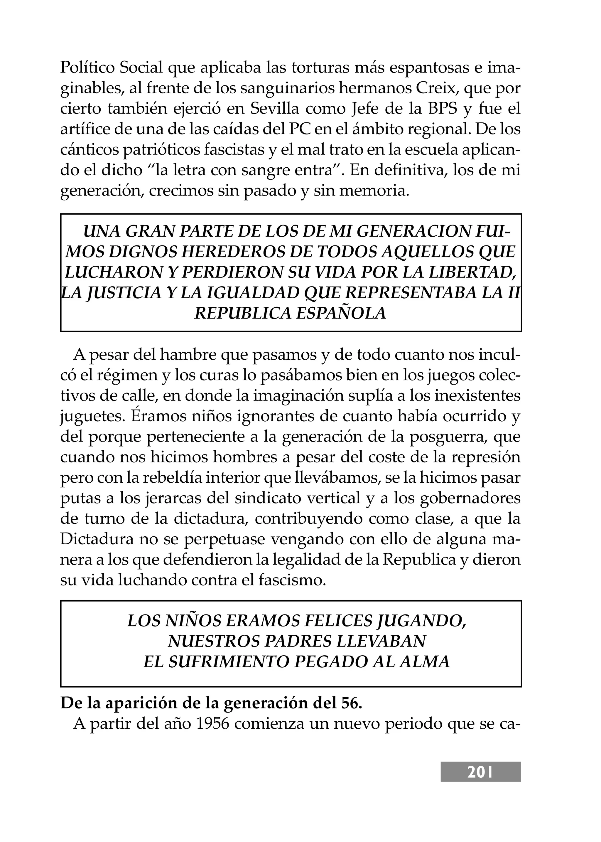 201
Político Social que aplicaba las torturas más espantosas e ima-
ginables, al frente de los sanguinarios hermanos Creix, que por
cierto también ejerció en Sevilla como Jefe de la BPS y fue el
artíﬁce de una de las caídas del PC en el ámbito regional. De los
cánticos patrióticos fascistas y el mal trato en la escuela aplican-
do el dicho “la letra con sangre entra”. En deﬁnitiva, los de mi
generación, crecimos sin pasado y sin memoria.
UNA GRAN PARTE DE LOS DE MI GENERACION FUI-
MOS DIGNOS HEREDEROS DE TODOS AQUELLOS QUE
LUCHARON Y PERDIERON SU VIDA POR LA LIBERTAD,
LA JUSTICIA Y LA IGUALDAD QUE REPRESENTABA LA II
REPUBLICA ESPAÑOLA
A pesar del hambre que pasamos y de todo cuanto nos incul-
có el régimen y los curas lo pasábamos bien en los juegos colec-
tivos de calle, en donde la imaginación suplía a los inexistentes
juguetes. Éramos niños ignorantes de cuanto había ocurrido y
del porque perteneciente a la generación de la posguerra, que
cuando nos hicimos hombres a pesar del coste de la represión
pero con la rebeldía interior que llevábamos, se la hicimos pasar
putas a los jerarcas del sindicato vertical y a los gobernadores
de turno de la dictadura, contribuyendo como clase, a que la
Dictadura no se perpetuase vengando con ello de alguna ma-
nera a los que defendieron la legalidad de la Republica y dieron
su vida luchando contra el fascismo.
LOS NIÑOS ERAMOS FELICES JUGANDO,
NUESTROS PADRES LLEVABAN
EL SUFRIMIENTO PEGADO AL ALMA
De la aparición de la generación del 56.
A partir del año 1956 comienza un nuevo periodo que se ca-
 