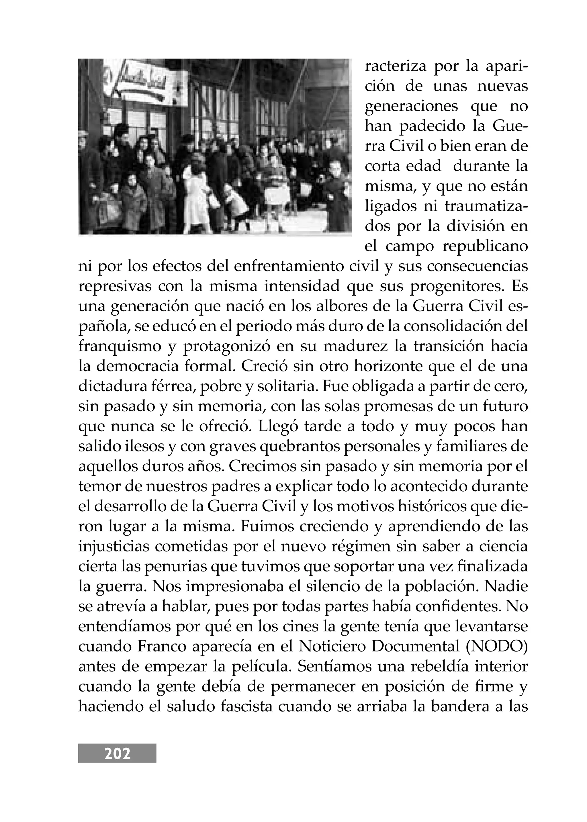 202
racteriza por la apari-
ción de unas nuevas
generaciones que no
han padecido la Gue-
rra Civil o bien eran de
corta edad durante la
misma, y que no están
ligados ni traumatiza-
dos por la división en
el campo republicano
ni por los efectos del enfrentamiento civil y sus consecuencias
represivas con la misma intensidad que sus progenitores. Es
una generación que nació en los albores de la Guerra Civil es-
pañola, se educó en el periodo más duro de la consolidación del
franquismo y protagonizó en su madurez la transición hacia
la democracia formal. Creció sin otro horizonte que el de una
dictadura férrea, pobre y solitaria. Fue obligada a partir de cero,
sin pasado y sin memoria, con las solas promesas de un futuro
que nunca se le ofreció. Llegó tarde a todo y muy pocos han
salido ilesos y con graves quebrantos personales y familiares de
aquellos duros años. Crecimos sin pasado y sin memoria por el
temor de nuestros padres a explicar todo lo acontecido durante
el desarrollo de la Guerra Civil y los motivos históricos que die-
ron lugar a la misma. Fuimos creciendo y aprendiendo de las
injusticias cometidas por el nuevo régimen sin saber a ciencia
cierta las penurias que tuvimos que soportar una vez ﬁnalizada
la guerra. Nos impresionaba el silencio de la población. Nadie
se atrevía a hablar, pues por todas partes había conﬁdentes. No
entendíamos por qué en los cines la gente tenía que levantarse
cuando Franco aparecía en el Noticiero Documental (NODO)
antes de empezar la película. Sentíamos una rebeldía interior
cuando la gente debía de permanecer en posición de ﬁrme y
haciendo el saludo fascista cuando se arriaba la bandera a las
 