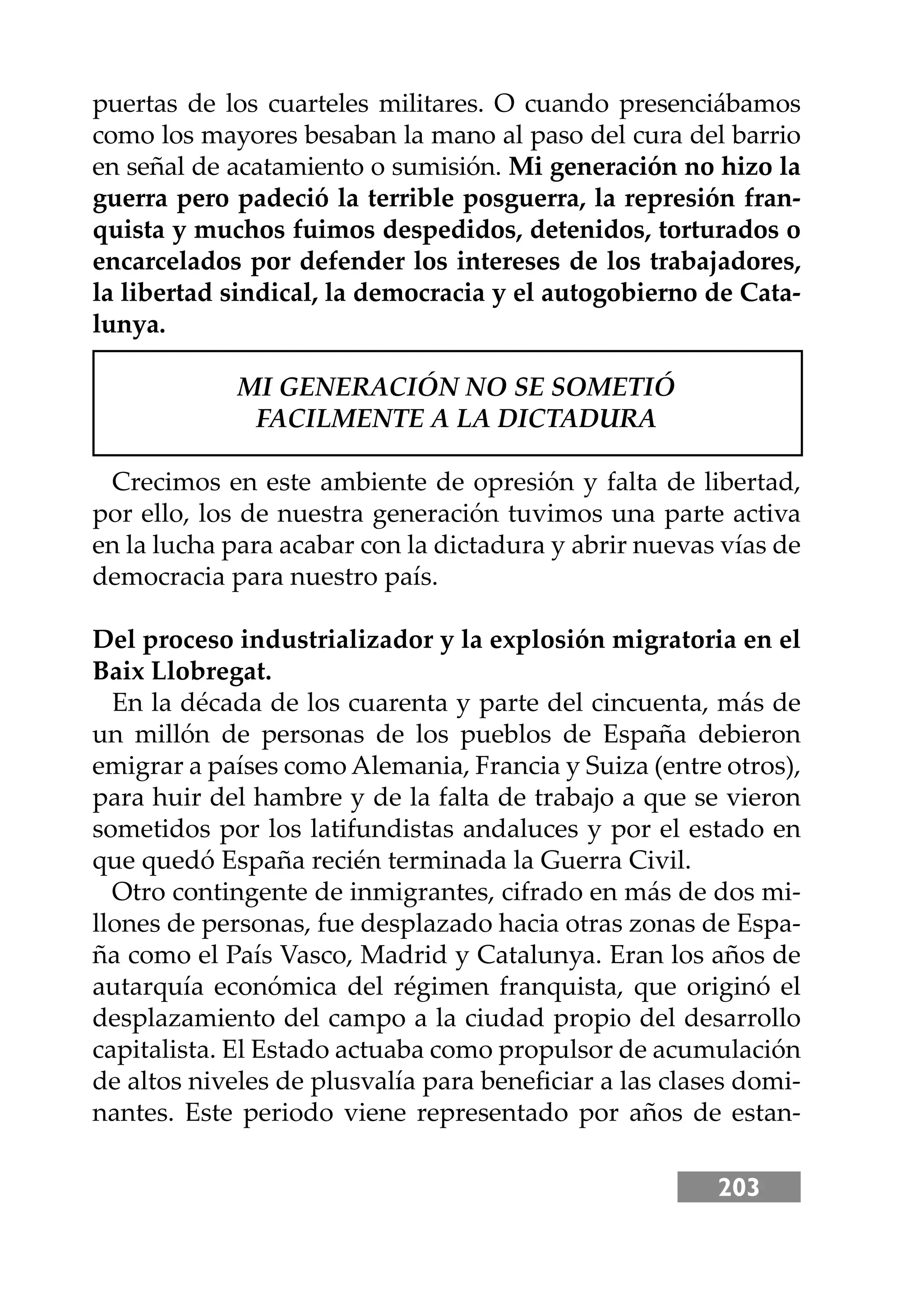 203
puertas de los cuarteles militares. O cuando presenciábamos
como los mayores besaban la mano al paso del cura del barrio
en señal de acatamiento o sumisión. Mi generación no hizo la
guerra pero padeció la terrible posguerra, la represión fran-
quista y muchos fuimos despedidos, detenidos, torturados o
encarcelados por defender los intereses de los trabajadores,
la libertad sindical, la democracia y el autogobierno de Cata-
lunya.
MI GENERACIÓN NO SE SOMETIÓ
FACILMENTE A LA DICTADURA
Crecimos en este ambiente de opresión y falta de libertad,
por ello, los de nuestra generación tuvimos una parte activa
en la lucha para acabar con la dictadura y abrir nuevas vías de
democracia para nuestro país.
Del proceso industrializador y la explosión migratoria en el
Baix Llobregat.
En la década de los cuarenta y parte del cincuenta, más de
un millón de personas de los pueblos de España debieron
emigrar a países como Alemania, Francia y Suiza (entre otros),
para huir del hambre y de la falta de trabajo a que se vieron
sometidos por los latifundistas andaluces y por el estado en
que quedó España recién terminada la Guerra Civil.
Otro contingente de inmigrantes, cifrado en más de dos mi-
llones de personas, fue desplazado hacia otras zonas de Espa-
ña como el País Vasco, Madrid y Catalunya. Eran los años de
autarquía económica del régimen franquista, que originó el
desplazamiento del campo a la ciudad propio del desarrollo
capitalista. El Estado actuaba como propulsor de acumulación
de altos niveles de plusvalía para beneﬁciar a las clases domi-
nantes. Este periodo viene representado por años de estan-
 
