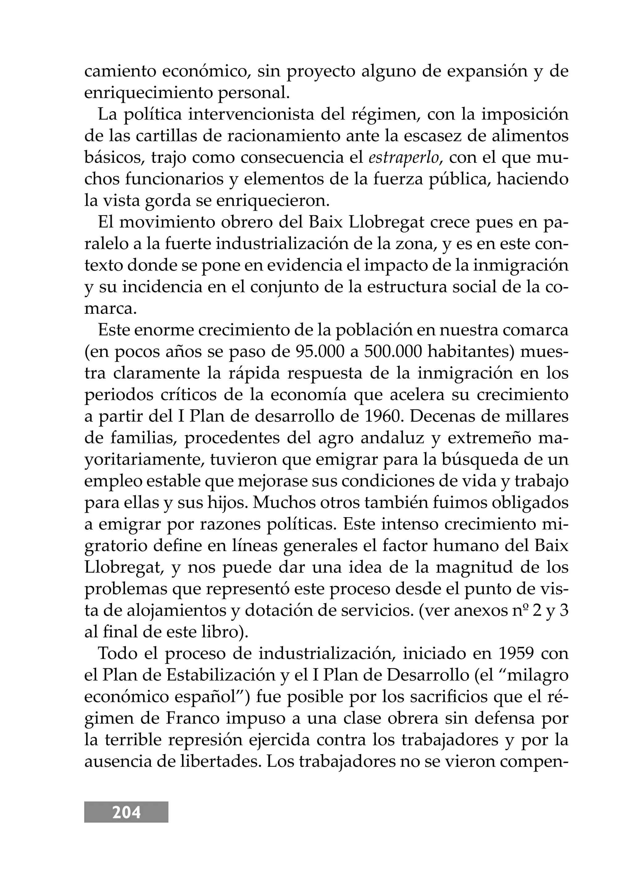 204
camiento económico, sin proyecto alguno de expansión y de
enriquecimiento personal.
La política intervencionista del régimen, con la imposición
de las cartillas de racionamiento ante la escasez de alimentos
básicos, trajo como consecuencia el estraperlo, con el que mu-
chos funcionarios y elementos de la fuerza pública, haciendo
la vista gorda se enriquecieron.
El movimiento obrero del Baix Llobregat crece pues en pa-
ralelo a la fuerte industrialización de la zona, y es en este con-
texto donde se pone en evidencia el impacto de la inmigración
y su incidencia en el conjunto de la estructura social de la co-
marca.
Este enorme crecimiento de la población en nuestra comarca
(en pocos años se paso de 95.000 a 500.000 habitantes) mues-
tra claramente la rápida respuesta de la inmigración en los
periodos críticos de la economía que acelera su crecimiento
a partir del I Plan de desarrollo de 1960. Decenas de millares
de familias, procedentes del agro andaluz y extremeño ma-
yoritariamente, tuvieron que emigrar para la búsqueda de un
empleo estable que mejorase sus condiciones de vida y trabajo
para ellas y sus hĳos. Muchos otros también fuimos obligados
a emigrar por razones políticas. Este intenso crecimiento mi-
gratorio deﬁne en líneas generales el factor humano del Baix
Llobregat, y nos puede dar una idea de la magnitud de los
problemas que representó este proceso desde el punto de vis-
ta de alojamientos y dotación de servicios. (ver anexos nº 2 y 3
al ﬁnal de este libro).
Todo el proceso de industrialización, iniciado en 1959 con
el Plan de Estabilización y el I Plan de Desarrollo (el “milagro
económico español”) fue posible por los sacriﬁcios que el ré-
gimen de Franco impuso a una clase obrera sin defensa por
la terrible represión ejercida contra los trabajadores y por la
ausencia de libertades. Los trabajadores no se vieron compen-
 