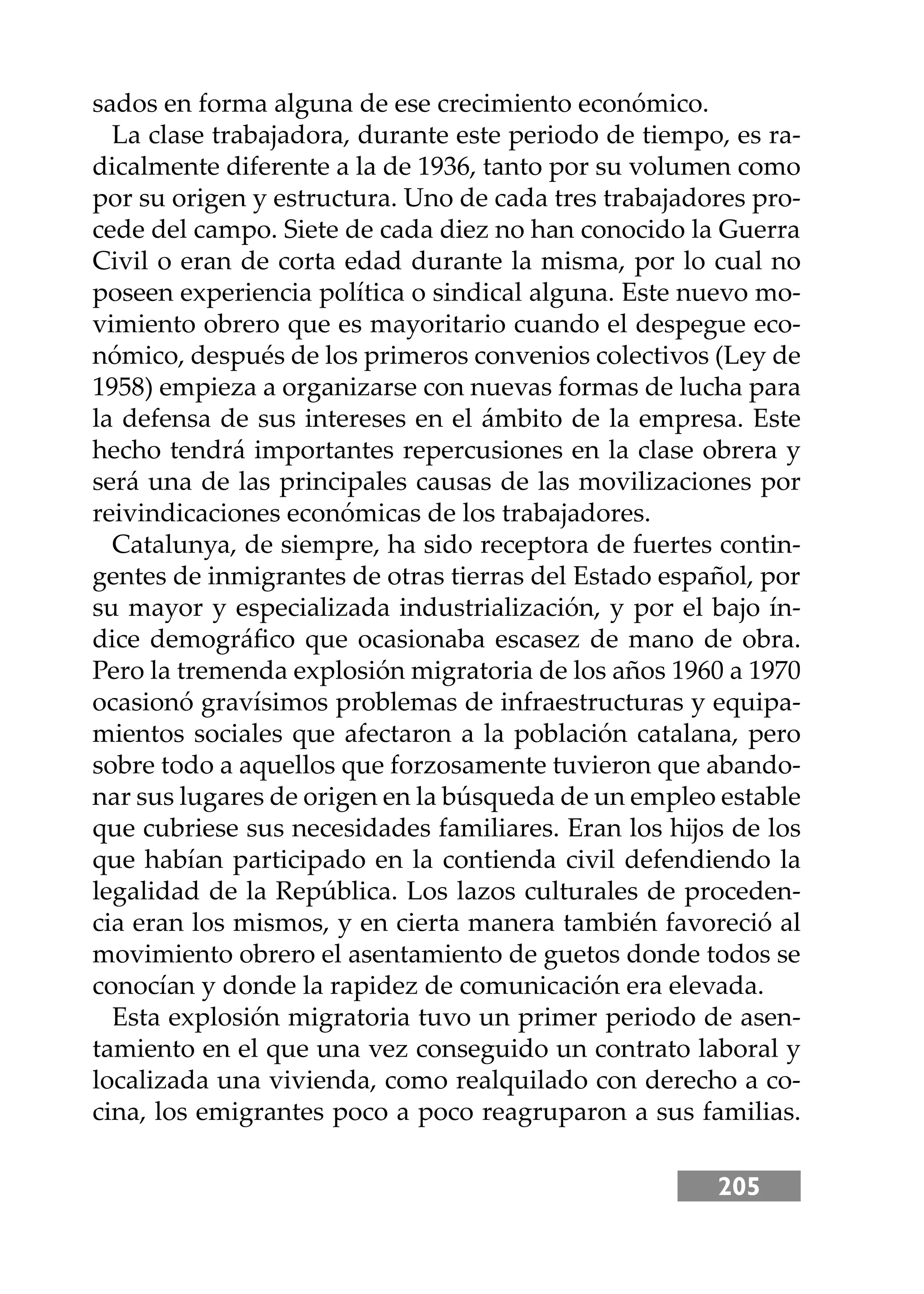 205
sados en forma alguna de ese crecimiento económico.
La clase trabajadora, durante este periodo de tiempo, es ra-
dicalmente diferente a la de 1936, tanto por su volumen como
por su origen y estructura. Uno de cada tres trabajadores pro-
cede del campo. Siete de cada diez no han conocido la Guerra
Civil o eran de corta edad durante la misma, por lo cual no
poseen experiencia política o sindical alguna. Este nuevo mo-
vimiento obrero que es mayoritario cuando el despegue eco-
nómico, después de los primeros convenios colectivos (Ley de
1958) empieza a organizarse con nuevas formas de lucha para
la defensa de sus intereses en el ámbito de la empresa. Este
hecho tendrá importantes repercusiones en la clase obrera y
será una de las principales causas de las movilizaciones por
reivindicaciones económicas de los trabajadores.
Catalunya, de siempre, ha sido receptora de fuertes contin-
gentes de inmigrantes de otras tierras del Estado español, por
su mayor y especializada industrialización, y por el bajo ín-
dice demográﬁco que ocasionaba escasez de mano de obra.
Pero la tremenda explosión migratoria de los años 1960 a 1970
ocasionó gravísimos problemas de infraestructuras y equipa-
mientos sociales que afectaron a la población catalana, pero
sobre todo a aquellos que forzosamente tuvieron que abando-
nar sus lugares de origen en la búsqueda de un empleo estable
que cubriese sus necesidades familiares. Eran los hĳos de los
que habían participado en la contienda civil defendiendo la
legalidad de la República. Los lazos culturales de proceden-
cia eran los mismos, y en cierta manera también favoreció al
movimiento obrero el asentamiento de guetos donde todos se
conocían y donde la rapidez de comunicación era elevada.
Esta explosión migratoria tuvo un primer periodo de asen-
tamiento en el que una vez conseguido un contrato laboral y
localizada una vivienda, como realquilado con derecho a co-
cina, los emigrantes poco a poco reagruparon a sus familias.
 