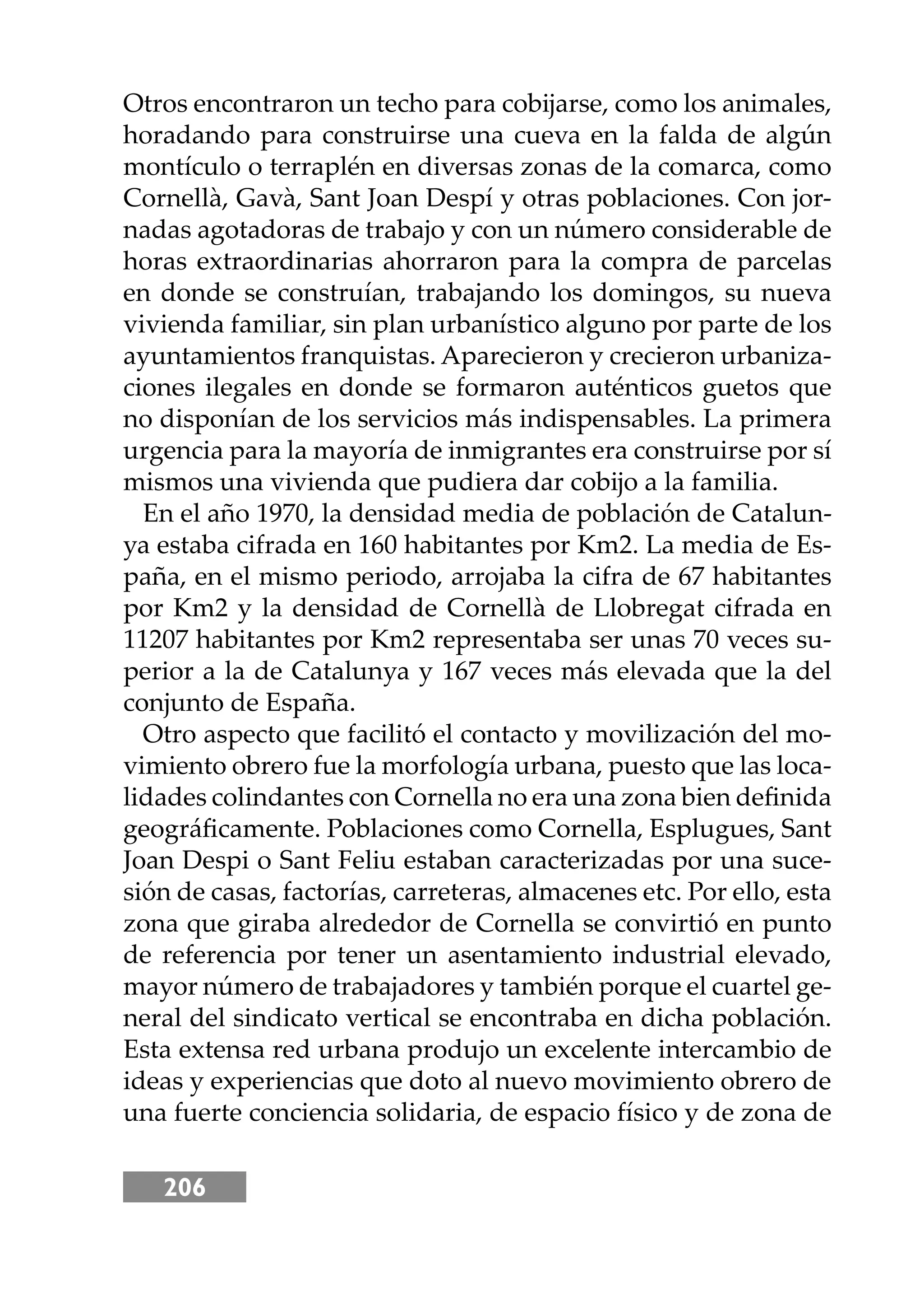 206
Otros encontraron un techo para cobĳarse, como los animales,
horadando para construirse una cueva en la falda de algún
montículo o terraplén en diversas zonas de la comarca, como
Cornellà, Gavà, Sant Joan Despí y otras poblaciones. Con jor-
nadas agotadoras de trabajo y con un número considerable de
horas extraordinarias ahorraron para la compra de parcelas
en donde se construían, trabajando los domingos, su nueva
vivienda familiar, sin plan urbanístico alguno por parte de los
ayuntamientos franquistas. Aparecieron y crecieron urbaniza-
ciones ilegales en donde se formaron auténticos guetos que
no disponían de los servicios más indispensables. La primera
urgencia para la mayoría de inmigrantes era construirse por sí
mismos una vivienda que pudiera dar cobĳo a la familia.
En el año 1970, la densidad media de población de Catalun-
ya estaba cifrada en 160 habitantes por Km2. La media de Es-
paña, en el mismo periodo, arrojaba la cifra de 67 habitantes
por Km2 y la densidad de Cornellà de Llobregat cifrada en
11207 habitantes por Km2 representaba ser unas 70 veces su-
perior a la de Catalunya y 167 veces más elevada que la del
conjunto de España.
Otro aspecto que facilitó el contacto y movilización del mo-
vimiento obrero fue la morfología urbana, puesto que las loca-
lidades colindantes con Cornella no era una zona bien deﬁnida
geográﬁcamente. Poblaciones como Cornella, Esplugues, Sant
Joan Despi o Sant Feliu estaban caracterizadas por una suce-
sión de casas, factorías, carreteras, almacenes etc. Por ello, esta
zona que giraba alrededor de Cornella se convirtió en punto
de referencia por tener un asentamiento industrial elevado,
mayor número de trabajadores y también porque el cuartel ge-
neral del sindicato vertical se encontraba en dicha población.
Esta extensa red urbana produjo un excelente intercambio de
ideas y experiencias que doto al nuevo movimiento obrero de
una fuerte conciencia solidaria, de espacio físico y de zona de
 