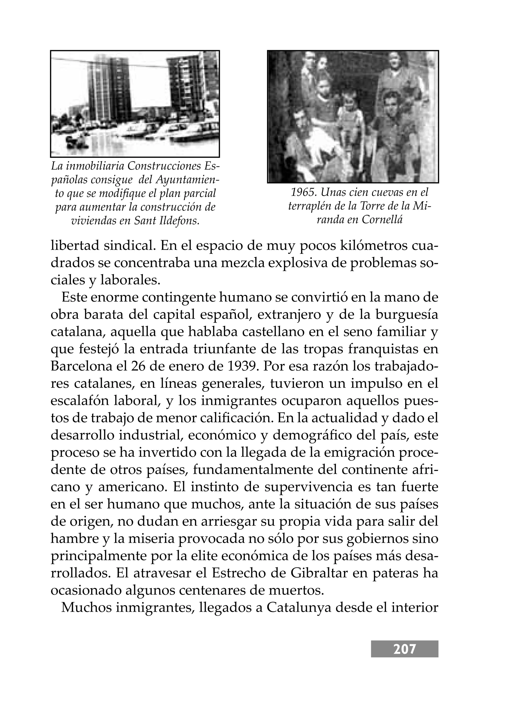 207
libertad sindical. En el espacio de muy pocos kilómetros cua-
drados se concentraba una mezcla explosiva de problemas so-
ciales y laborales.
Este enorme contingente humano se convirtió en la mano de
obra barata del capital español, extranjero y de la burguesía
catalana, aquella que hablaba castellano en el seno familiar y
que festejó la entrada triunfante de las tropas franquistas en
Barcelona el 26 de enero de 1939. Por esa razón los trabajado-
res catalanes, en líneas generales, tuvieron un impulso en el
escalafón laboral, y los inmigrantes ocuparon aquellos pues-
tos de trabajo de menor caliﬁcación. En la actualidad y dado el
desarrollo industrial, económico y demográﬁco del país, este
proceso se ha invertido con la llegada de la emigración proce-
dente de otros países, fundamentalmente del continente afri-
cano y americano. El instinto de supervivencia es tan fuerte
en el ser humano que muchos, ante la situación de sus países
de origen, no dudan en arriesgar su propia vida para salir del
hambre y la miseria provocada no sólo por sus gobiernos sino
principalmente por la elite económica de los países más desa-
rrollados. El atravesar el Estrecho de Gibraltar en pateras ha
ocasionado algunos centenares de muertos.
Muchos inmigrantes, llegados a Catalunya desde el interior
1965. Unas cien cuevas en el
terraplén de la Torre de la Mi-
randa en Cornellá
La inmobiliaria Construcciones Es-
pañolas consigue del Ayuntamien-
to que se modiﬁque el plan parcial
para aumentar la construcción de
viviendas en Sant Ildefons.
 
