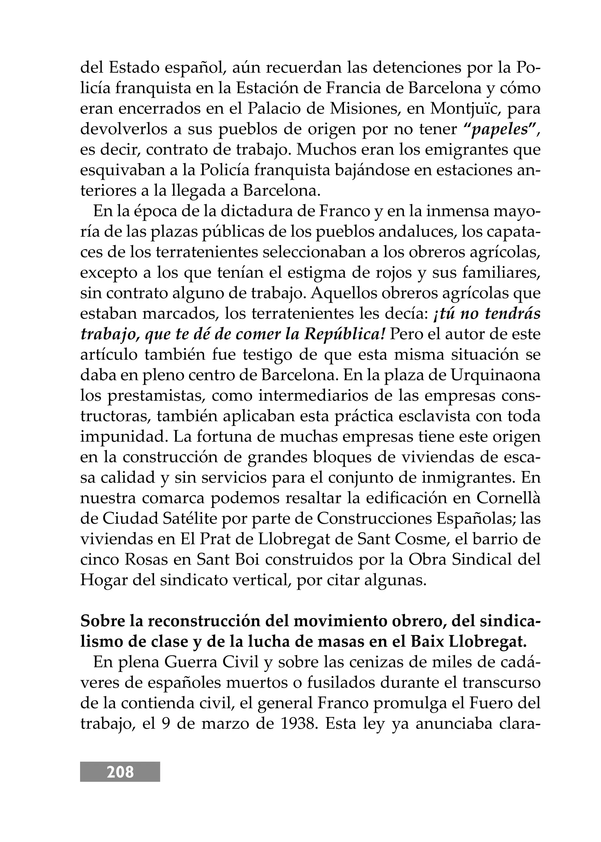 208
del Estado español, aún recuerdan las detenciones por la Po-
licía franquista en la Estación de Francia de Barcelona y cómo
eran encerrados en el Palacio de Misiones, en Montjuïc, para
devolverlos a sus pueblos de origen por no tener “papeles”,
es decir, contrato de trabajo. Muchos eran los emigrantes que
esquivaban a la Policía franquista bajándose en estaciones an-
teriores a la llegada a Barcelona.
En la época de la dictadura de Franco y en la inmensa mayo-
ría de las plazas públicas de los pueblos andaluces, los capata-
ces de los terratenientes seleccionaban a los obreros agrícolas,
excepto a los que tenían el estigma de rojos y sus familiares,
sin contrato alguno de trabajo. Aquellos obreros agrícolas que
estaban marcados, los terratenientes les decía: ¡tú no tendrás
trabajo, que te dé de comer la República! Pero el autor de este
artículo también fue testigo de que esta misma situación se
daba en pleno centro de Barcelona. En la plaza de Urquinaona
los prestamistas, como intermediarios de las empresas cons-
tructoras, también aplicaban esta práctica esclavista con toda
impunidad. La fortuna de muchas empresas tiene este origen
en la construcción de grandes bloques de viviendas de esca-
sa calidad y sin servicios para el conjunto de inmigrantes. En
nuestra comarca podemos resaltar la ediﬁcación en Cornellà
de Ciudad Satélite por parte de Construcciones Españolas; las
viviendas en El Prat de Llobregat de Sant Cosme, el barrio de
cinco Rosas en Sant Boi construidos por la Obra Sindical del
Hogar del sindicato vertical, por citar algunas.
Sobre la reconstrucción del movimiento obrero, del sindica-
lismo de clase y de la lucha de masas en el Baix Llobregat.
En plena Guerra Civil y sobre las cenizas de miles de cadá-
veres de españoles muertos o fusilados durante el transcurso
de la contienda civil, el general Franco promulga el Fuero del
trabajo, el 9 de marzo de 1938. Esta ley ya anunciaba clara-
 