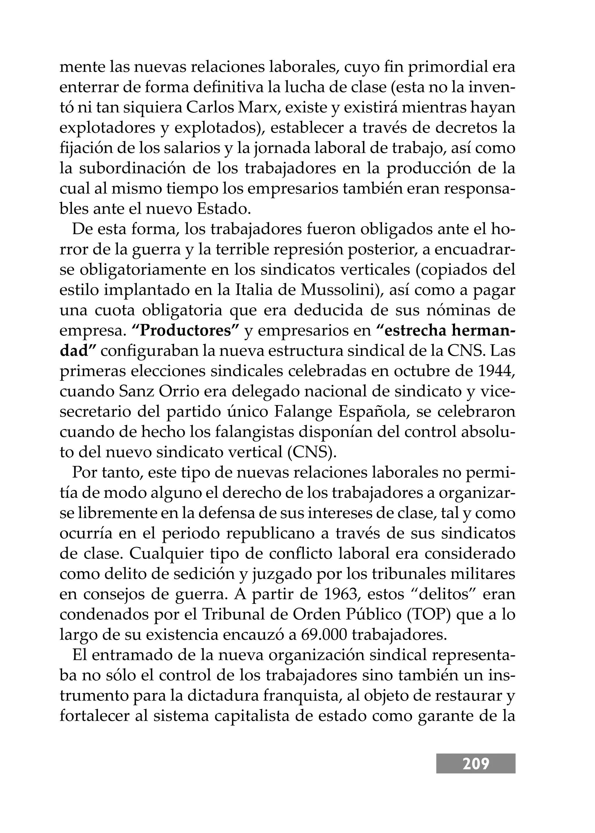 209
mente las nuevas relaciones laborales, cuyo ﬁn primordial era
enterrar de forma deﬁnitiva la lucha de clase (esta no la inven-
tó ni tan siquiera Carlos Marx, existe y existirá mientras hayan
explotadores y explotados), establecer a través de decretos la
ﬁjación de los salarios y la jornada laboral de trabajo, así como
la subordinación de los trabajadores en la producción de la
cual al mismo tiempo los empresarios también eran responsa-
bles ante el nuevo Estado.
De esta forma, los trabajadores fueron obligados ante el ho-
rror de la guerra y la terrible represión posterior, a encuadrar-
se obligatoriamente en los sindicatos verticales (copiados del
estilo implantado en la Italia de Mussolini), así como a pagar
una cuota obligatoria que era deducida de sus nóminas de
empresa. “Productores” y empresarios en “estrecha herman-
dad” conﬁguraban la nueva estructura sindical de la CNS. Las
primeras elecciones sindicales celebradas en octubre de 1944,
cuando Sanz Orrio era delegado nacional de sindicato y vice-
secretario del partido único Falange Española, se celebraron
cuando de hecho los falangistas disponían del control absolu-
to del nuevo sindicato vertical (CNS).
Por tanto, este tipo de nuevas relaciones laborales no permi-
tía de modo alguno el derecho de los trabajadores a organizar-
se libremente en la defensa de sus intereses de clase, tal y como
ocurría en el periodo republicano a través de sus sindicatos
de clase. Cualquier tipo de conﬂicto laboral era considerado
como delito de sedición y juzgado por los tribunales militares
en consejos de guerra. A partir de 1963, estos “delitos” eran
condenados por el Tribunal de Orden Público (TOP) que a lo
largo de su existencia encauzó a 69.000 trabajadores.
El entramado de la nueva organización sindical representa-
ba no sólo el control de los trabajadores sino también un ins-
trumento para la dictadura franquista, al objeto de restaurar y
fortalecer al sistema capitalista de estado como garante de la
 