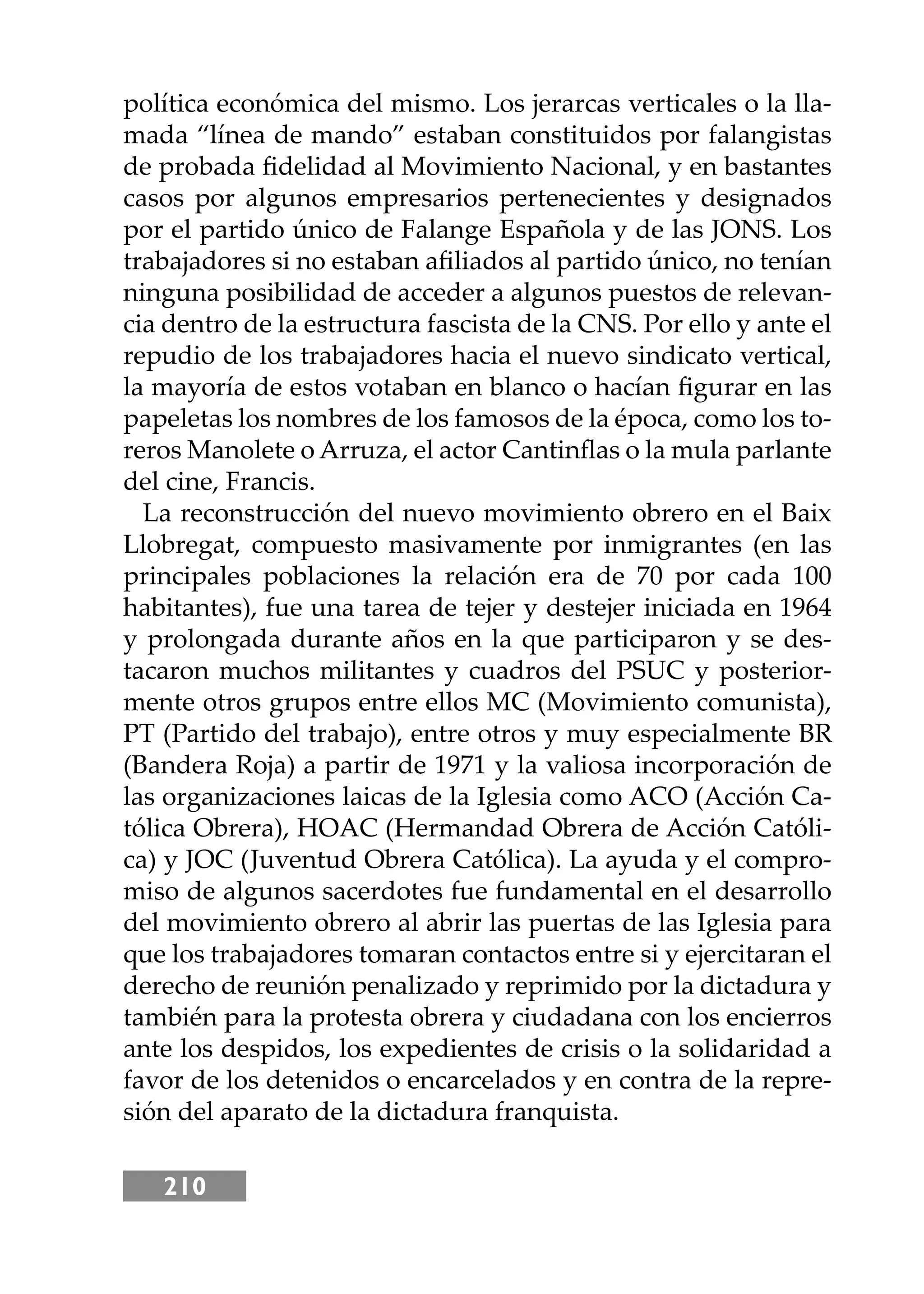 210
política económica del mismo. Los jerarcas verticales o la lla-
mada “línea de mando” estaban constituidos por falangistas
de probada ﬁdelidad al Movimiento Nacional, y en bastantes
casos por algunos empresarios pertenecientes y designados
por el partido único de Falange Española y de las JONS. Los
trabajadores si no estaban aﬁliados al partido único, no tenían
ninguna posibilidad de acceder a algunos puestos de relevan-
cia dentro de la estructura fascista de la CNS. Por ello y ante el
repudio de los trabajadores hacia el nuevo sindicato vertical,
la mayoría de estos votaban en blanco o hacían ﬁgurar en las
papeletas los nombres de los famosos de la época, como los to-
reros Manolete o Arruza, el actor Cantinﬂas o la mula parlante
del cine, Francis.
La reconstrucción del nuevo movimiento obrero en el Baix
Llobregat, compuesto masivamente por inmigrantes (en las
principales poblaciones la relación era de 70 por cada 100
habitantes), fue una tarea de tejer y destejer iniciada en 1964
y prolongada durante años en la que participaron y se des-
tacaron muchos militantes y cuadros del PSUC y posterior-
mente otros grupos entre ellos MC (Movimiento comunista),
PT (Partido del trabajo), entre otros y muy especialmente BR
(Bandera Roja) a partir de 1971 y la valiosa incorporación de
las organizaciones laicas de la Iglesia como ACO (Acción Ca-
tólica Obrera), HOAC (Hermandad Obrera de Acción Católi-
ca) y JOC (Juventud Obrera Católica). La ayuda y el compro-
miso de algunos sacerdotes fue fundamental en el desarrollo
del movimiento obrero al abrir las puertas de las Iglesia para
que los trabajadores tomaran contactos entre si y ejercitaran el
derecho de reunión penalizado y reprimido por la dictadura y
también para la protesta obrera y ciudadana con los encierros
ante los despidos, los expedientes de crisis o la solidaridad a
favor de los detenidos o encarcelados y en contra de la repre-
sión del aparato de la dictadura franquista.
 