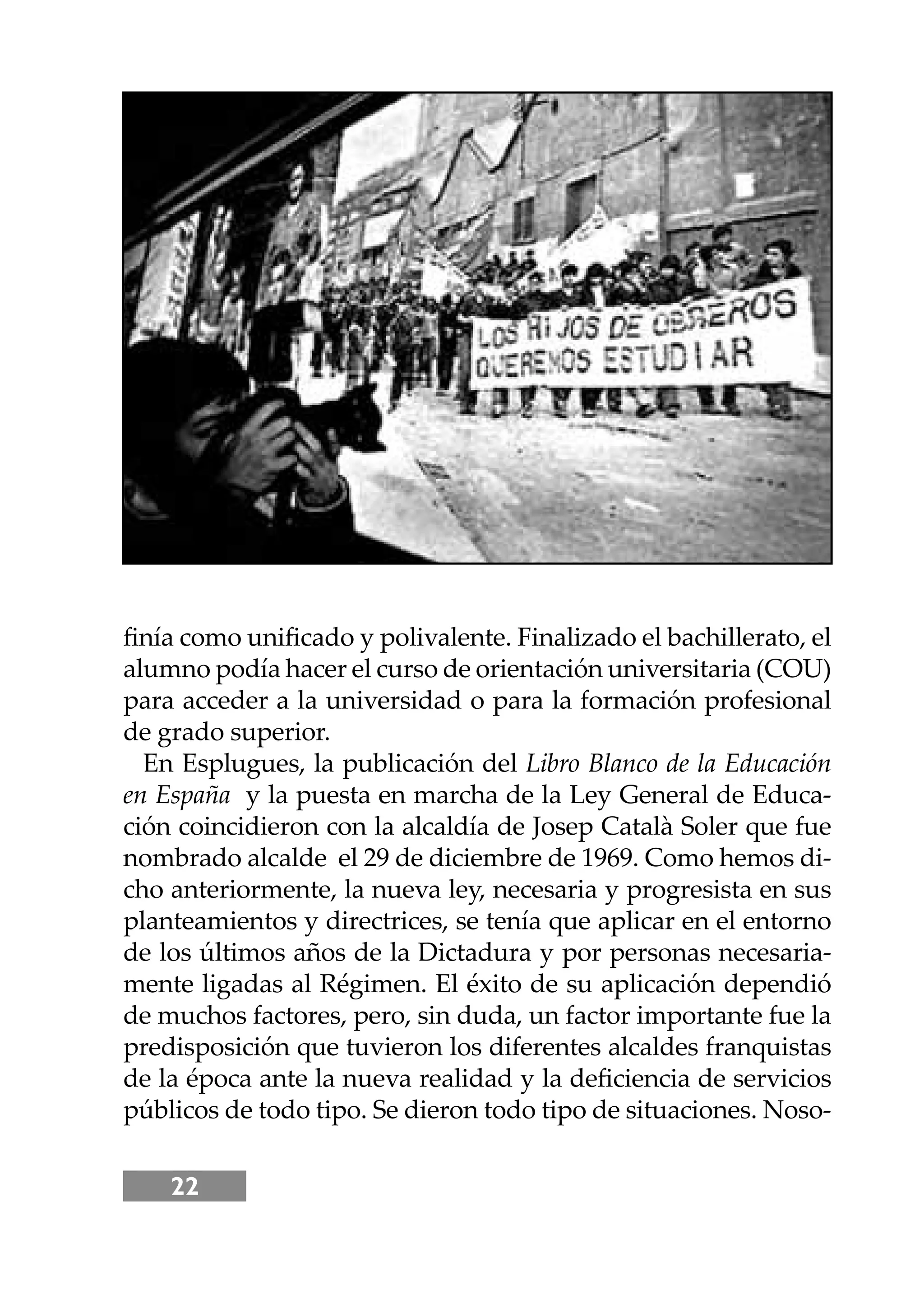 22
ﬁnía como uniﬁcado y polivalente. Finalizado el bachillerato, el
alumno podía hacer el curso de orientación universitaria (COU)
para acceder a la universidad o para la formación profesional
de grado superior.
En Esplugues, la publicación del Libro Blanco de la Educación
en España y la puesta en marcha de la Ley General de Educa-
ción coincidieron con la alcaldía de Josep Català Soler que fue
nombrado alcalde el 29 de diciembre de 1969. Como hemos di-
cho anteriormente, la nueva ley, necesaria y progresista en sus
planteamientos y directrices, se tenía que aplicar en el entorno
de los últimos años de la Dictadura y por personas necesaria-
mente ligadas al Régimen. El éxito de su aplicación dependió
de muchos factores, pero, sin duda, un factor importante fue la
predisposición que tuvieron los diferentes alcaldes franquistas
de la época ante la nueva realidad y la deﬁciencia de servicios
públicos de todo tipo. Se dieron todo tipo de situaciones. Noso-
 