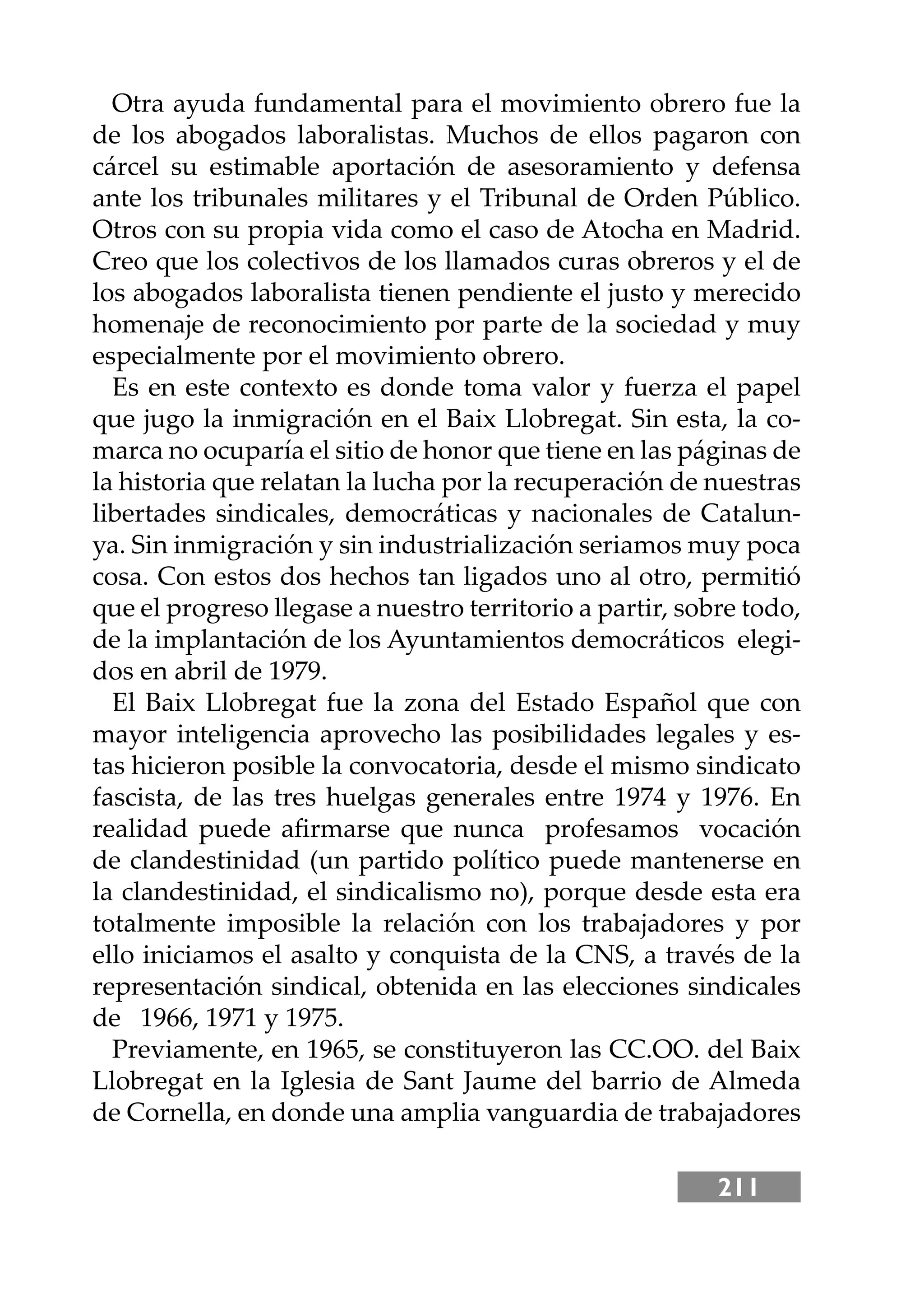 211
Otra ayuda fundamental para el movimiento obrero fue la
de los abogados laboralistas. Muchos de ellos pagaron con
cárcel su estimable aportación de asesoramiento y defensa
ante los tribunales militares y el Tribunal de Orden Público.
Otros con su propia vida como el caso de Atocha en Madrid.
Creo que los colectivos de los llamados curas obreros y el de
los abogados laboralista tienen pendiente el justo y merecido
homenaje de reconocimiento por parte de la sociedad y muy
especialmente por el movimiento obrero.
Es en este contexto es donde toma valor y fuerza el papel
que jugo la inmigración en el Baix Llobregat. Sin esta, la co-
marca no ocuparía el sitio de honor que tiene en las páginas de
la historia que relatan la lucha por la recuperación de nuestras
libertades sindicales, democráticas y nacionales de Catalun-
ya. Sin inmigración y sin industrialización seriamos muy poca
cosa. Con estos dos hechos tan ligados uno al otro, permitió
que el progreso llegase a nuestro territorio a partir, sobre todo,
de la implantación de los Ayuntamientos democráticos elegi-
dos en abril de 1979.
El Baix Llobregat fue la zona del Estado Español que con
mayor inteligencia aprovecho las posibilidades legales y es-
tas hicieron posible la convocatoria, desde el mismo sindicato
fascista, de las tres huelgas generales entre 1974 y 1976. En
realidad puede aﬁrmarse que nunca profesamos vocación
de clandestinidad (un partido político puede mantenerse en
la clandestinidad, el sindicalismo no), porque desde esta era
totalmente imposible la relación con los trabajadores y por
ello iniciamos el asalto y conquista de la CNS, a través de la
representación sindical, obtenida en las elecciones sindicales
de 1966, 1971 y 1975.
Previamente, en 1965, se constituyeron las CC.OO. del Baix
Llobregat en la Iglesia de Sant Jaume del barrio de Almeda
de Cornella, en donde una amplia vanguardia de trabajadores
 