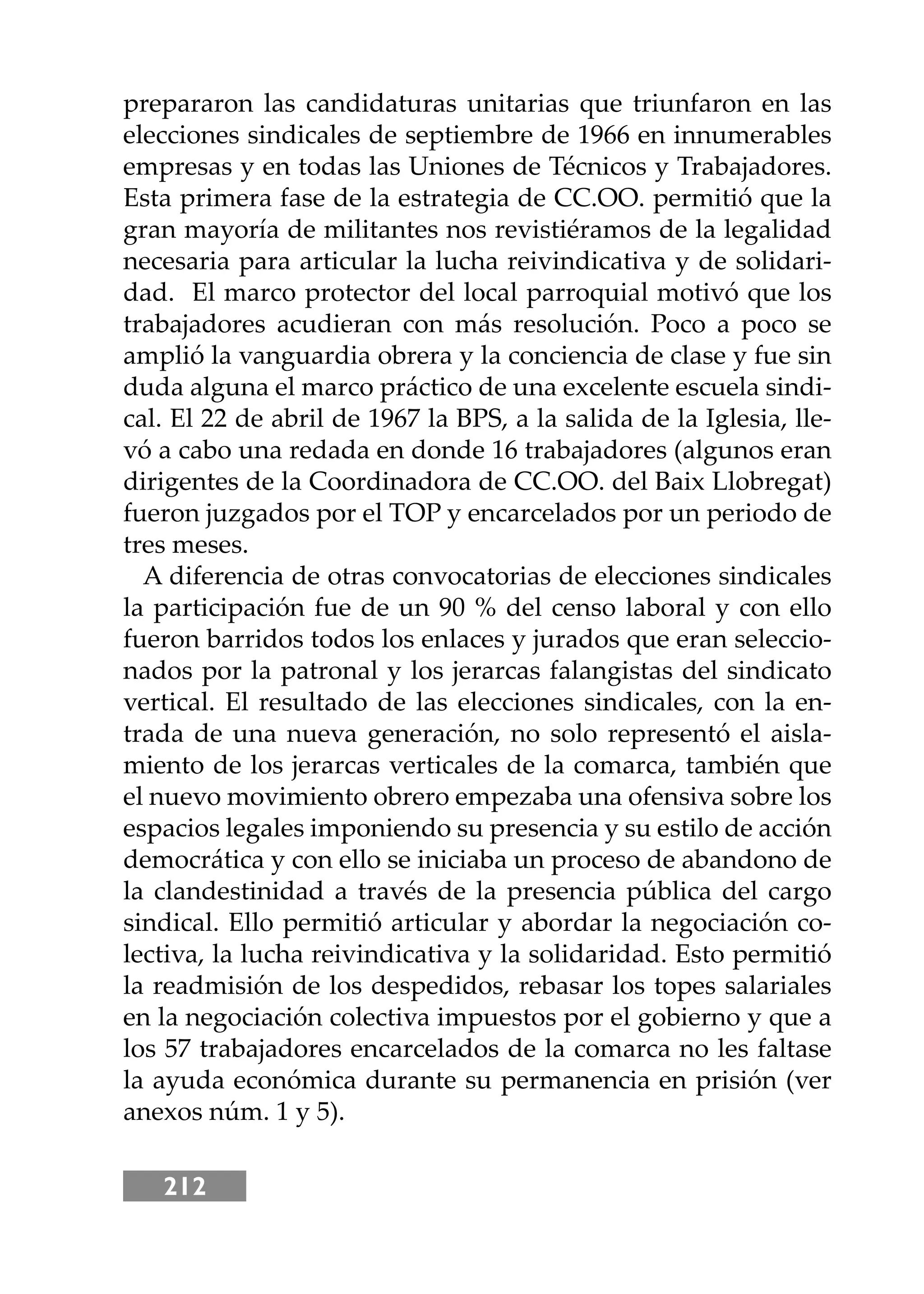 212
prepararon las candidaturas unitarias que triunfaron en las
elecciones sindicales de septiembre de 1966 en innumerables
empresas y en todas las Uniones de Técnicos y Trabajadores.
Esta primera fase de la estrategia de CC.OO. permitió que la
gran mayoría de militantes nos revistiéramos de la legalidad
necesaria para articular la lucha reivindicativa y de solidari-
dad. El marco protector del local parroquial motivó que los
trabajadores acudieran con más resolución. Poco a poco se
amplió la vanguardia obrera y la conciencia de clase y fue sin
duda alguna el marco práctico de una excelente escuela sindi-
cal. El 22 de abril de 1967 la BPS, a la salida de la Iglesia, lle-
vó a cabo una redada en donde 16 trabajadores (algunos eran
dirigentes de la Coordinadora de CC.OO. del Baix Llobregat)
fueron juzgados por el TOP y encarcelados por un periodo de
tres meses.
A diferencia de otras convocatorias de elecciones sindicales
la participación fue de un 90 % del censo laboral y con ello
fueron barridos todos los enlaces y jurados que eran seleccio-
nados por la patronal y los jerarcas falangistas del sindicato
vertical. El resultado de las elecciones sindicales, con la en-
trada de una nueva generación, no solo representó el aisla-
miento de los jerarcas verticales de la comarca, también que
el nuevo movimiento obrero empezaba una ofensiva sobre los
espacios legales imponiendo su presencia y su estilo de acción
democrática y con ello se iniciaba un proceso de abandono de
la clandestinidad a través de la presencia pública del cargo
sindical. Ello permitió articular y abordar la negociación co-
lectiva, la lucha reivindicativa y la solidaridad. Esto permitió
la readmisión de los despedidos, rebasar los topes salariales
en la negociación colectiva impuestos por el gobierno y que a
los 57 trabajadores encarcelados de la comarca no les faltase
la ayuda económica durante su permanencia en prisión (ver
anexos núm. 1 y 5).
 