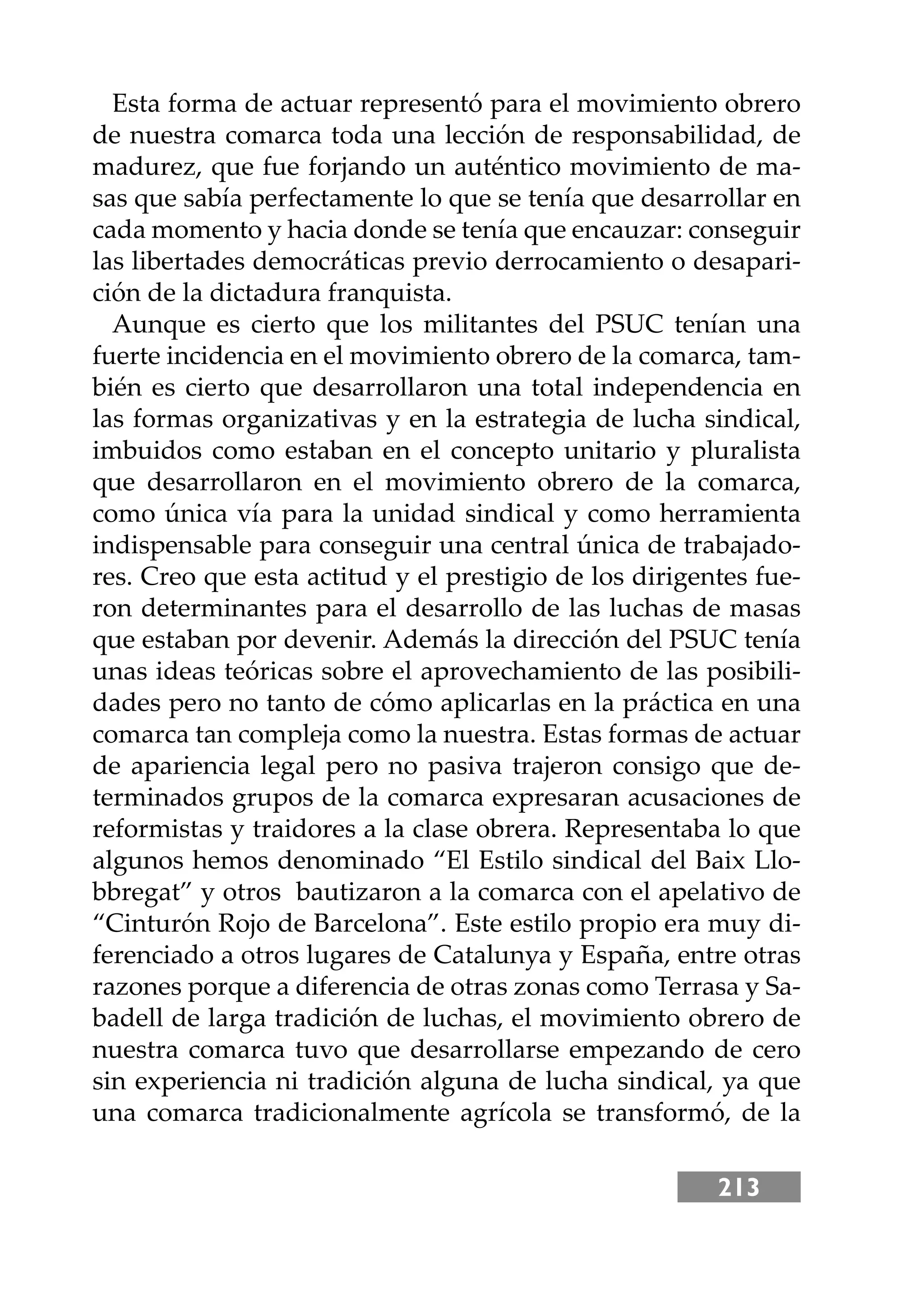 213
Esta forma de actuar representó para el movimiento obrero
de nuestra comarca toda una lección de responsabilidad, de
madurez, que fue forjando un auténtico movimiento de ma-
sas que sabía perfectamente lo que se tenía que desarrollar en
cada momento y hacia donde se tenía que encauzar: conseguir
las libertades democráticas previo derrocamiento o desapari-
ción de la dictadura franquista.
Aunque es cierto que los militantes del PSUC tenían una
fuerte incidencia en el movimiento obrero de la comarca, tam-
bién es cierto que desarrollaron una total independencia en
las formas organizativas y en la estrategia de lucha sindical,
imbuidos como estaban en el concepto unitario y pluralista
que desarrollaron en el movimiento obrero de la comarca,
como única vía para la unidad sindical y como herramienta
indispensable para conseguir una central única de trabajado-
res. Creo que esta actitud y el prestigio de los dirigentes fue-
ron determinantes para el desarrollo de las luchas de masas
que estaban por devenir. Además la dirección del PSUC tenía
unas ideas teóricas sobre el aprovechamiento de las posibili-
dades pero no tanto de cómo aplicarlas en la práctica en una
comarca tan compleja como la nuestra. Estas formas de actuar
de apariencia legal pero no pasiva trajeron consigo que de-
terminados grupos de la comarca expresaran acusaciones de
reformistas y traidores a la clase obrera. Representaba lo que
algunos hemos denominado “El Estilo sindical del Baix Llo-
bbregat” y otros bautizaron a la comarca con el apelativo de
“Cinturón Rojo de Barcelona”. Este estilo propio era muy di-
ferenciado a otros lugares de Catalunya y España, entre otras
razones porque a diferencia de otras zonas como Terrasa y Sa-
badell de larga tradición de luchas, el movimiento obrero de
nuestra comarca tuvo que desarrollarse empezando de cero
sin experiencia ni tradición alguna de lucha sindical, ya que
una comarca tradicionalmente agrícola se transformó, de la
 