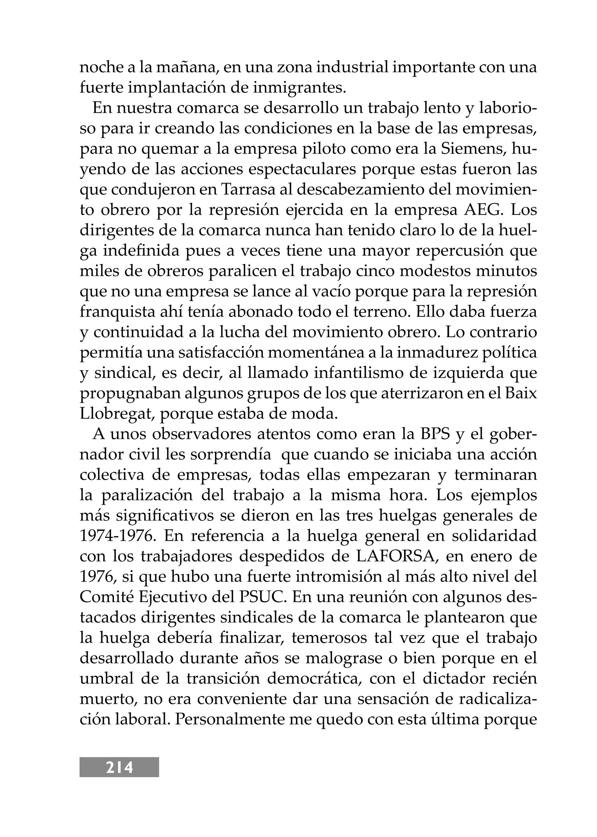214
noche a la mañana, en una zona industrial importante con una
fuerte implantación de inmigrantes.
En nuestra comarca se desarrollo un trabajo lento y laborio-
so para ir creando las condiciones en la base de las empresas,
para no quemar a la empresa piloto como era la Siemens, hu-
yendo de las acciones espectaculares porque estas fueron las
que condujeron en Tarrasa al descabezamiento del movimien-
to obrero por la represión ejercida en la empresa AEG. Los
dirigentes de la comarca nunca han tenido claro lo de la huel-
ga indeﬁnida pues a veces tiene una mayor repercusión que
miles de obreros paralicen el trabajo cinco modestos minutos
que no una empresa se lance al vacío porque para la represión
franquista ahí tenía abonado todo el terreno. Ello daba fuerza
y continuidad a la lucha del movimiento obrero. Lo contrario
permitía una satisfacción momentánea a la inmadurez política
y sindical, es decir, al llamado infantilismo de izquierda que
propugnaban algunos grupos de los que aterrizaron en el Baix
Llobregat, porque estaba de moda.
A unos observadores atentos como eran la BPS y el gober-
nador civil les sorprendía que cuando se iniciaba una acción
colectiva de empresas, todas ellas empezaran y terminaran
la paralización del trabajo a la misma hora. Los ejemplos
más signiﬁcativos se dieron en las tres huelgas generales de
1974-1976. En referencia a la huelga general en solidaridad
con los trabajadores despedidos de LAFORSA, en enero de
1976, si que hubo una fuerte intromisión al más alto nivel del
Comité Ejecutivo del PSUC. En una reunión con algunos des-
tacados dirigentes sindicales de la comarca le plantearon que
la huelga debería ﬁnalizar, temerosos tal vez que el trabajo
desarrollado durante años se malograse o bien porque en el
umbral de la transición democrática, con el dictador recién
muerto, no era conveniente dar una sensación de radicaliza-
ción laboral. Personalmente me quedo con esta última porque
 