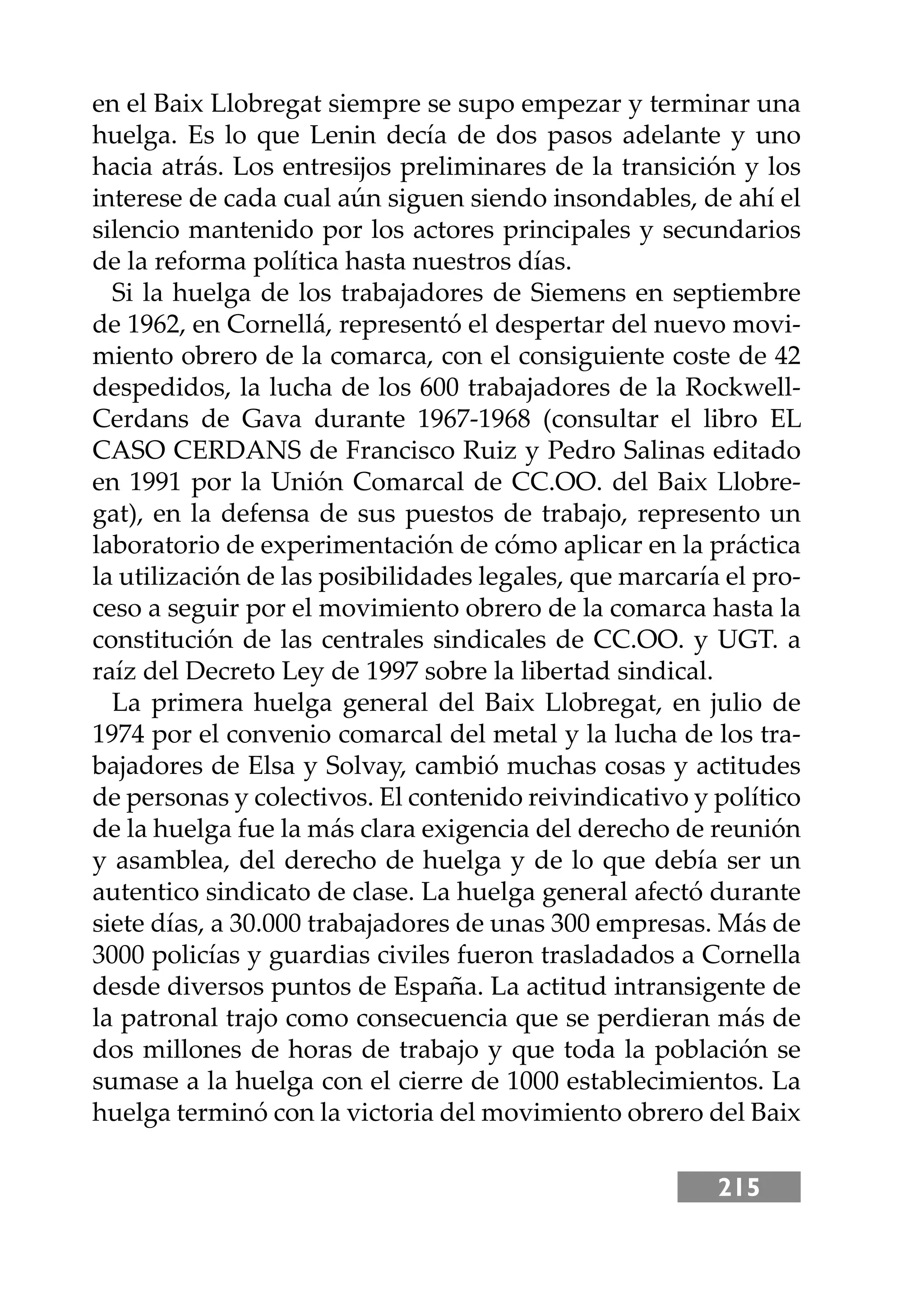 215
en el Baix Llobregat siempre se supo empezar y terminar una
huelga. Es lo que Lenin decía de dos pasos adelante y uno
hacia atrás. Los entresĳos preliminares de la transición y los
interese de cada cual aún siguen siendo insondables, de ahí el
silencio mantenido por los actores principales y secundarios
de la reforma política hasta nuestros días.
Si la huelga de los trabajadores de Siemens en septiembre
de 1962, en Cornellá, representó el despertar del nuevo movi-
miento obrero de la comarca, con el consiguiente coste de 42
despedidos, la lucha de los 600 trabajadores de la Rockwell-
Cerdans de Gava durante 1967-1968 (consultar el libro EL
CASO CERDANS de Francisco Ruiz y Pedro Salinas editado
en 1991 por la Unión Comarcal de CC.OO. del Baix Llobre-
gat), en la defensa de sus puestos de trabajo, represento un
laboratorio de experimentación de cómo aplicar en la práctica
la utilización de las posibilidades legales, que marcaría el pro-
ceso a seguir por el movimiento obrero de la comarca hasta la
constitución de las centrales sindicales de CC.OO. y UGT. a
raíz del Decreto Ley de 1997 sobre la libertad sindical.
La primera huelga general del Baix Llobregat, en julio de
1974 por el convenio comarcal del metal y la lucha de los tra-
bajadores de Elsa y Solvay, cambió muchas cosas y actitudes
de personas y colectivos. El contenido reivindicativo y político
de la huelga fue la más clara exigencia del derecho de reunión
y asamblea, del derecho de huelga y de lo que debía ser un
autentico sindicato de clase. La huelga general afectó durante
siete días, a 30.000 trabajadores de unas 300 empresas. Más de
3000 policías y guardias civiles fueron trasladados a Cornella
desde diversos puntos de España. La actitud intransigente de
la patronal trajo como consecuencia que se perdieran más de
dos millones de horas de trabajo y que toda la población se
sumase a la huelga con el cierre de 1000 establecimientos. La
huelga terminó con la victoria del movimiento obrero del Baix
 