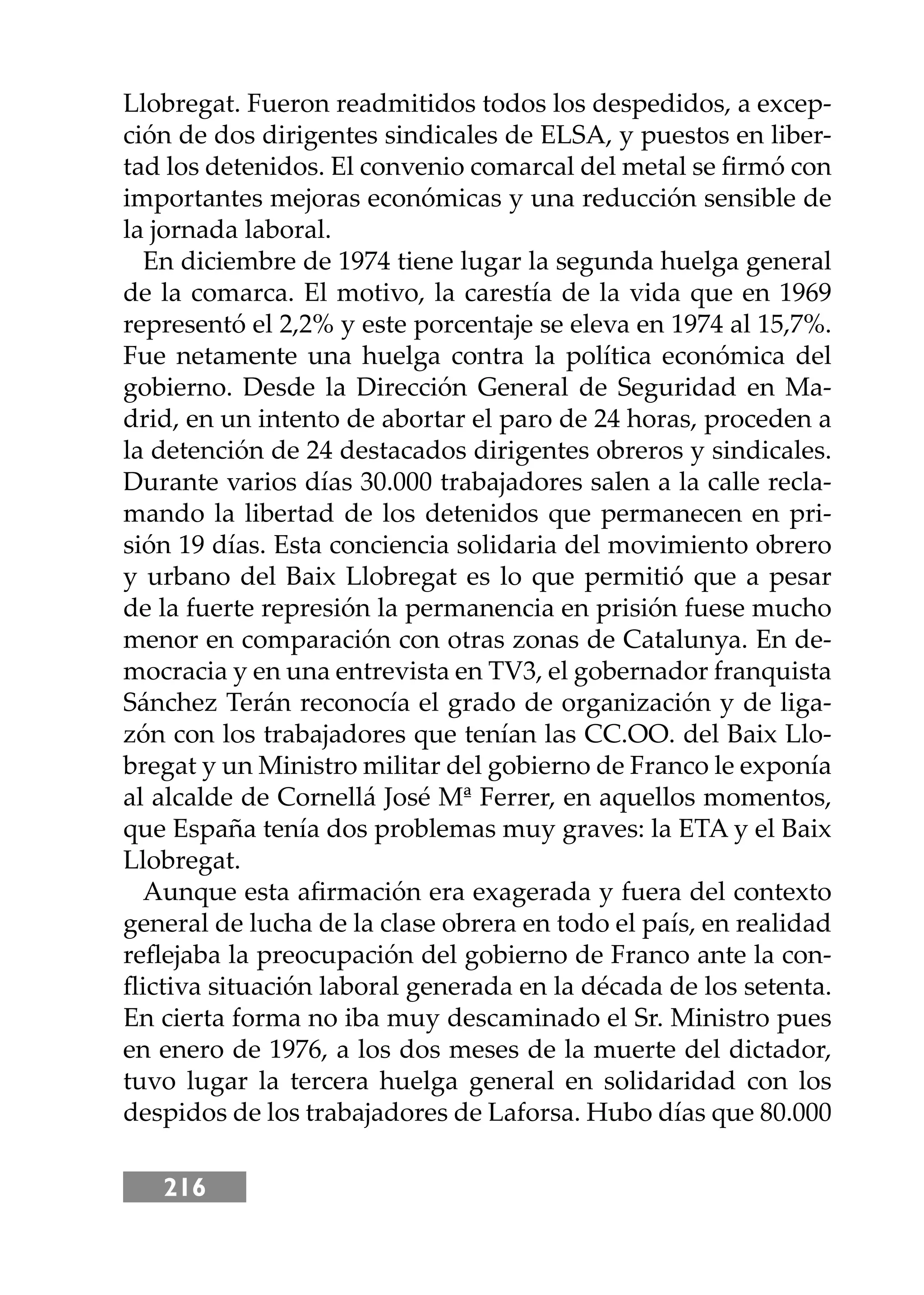 216
Llobregat. Fueron readmitidos todos los despedidos, a excep-
ción de dos dirigentes sindicales de ELSA, y puestos en liber-
tad los detenidos. El convenio comarcal del metal se ﬁrmó con
importantes mejoras económicas y una reducción sensible de
la jornada laboral.
En diciembre de 1974 tiene lugar la segunda huelga general
de la comarca. El motivo, la carestía de la vida que en 1969
representó el 2,2% y este porcentaje se eleva en 1974 al 15,7%.
Fue netamente una huelga contra la política económica del
gobierno. Desde la Dirección General de Seguridad en Ma-
drid, en un intento de abortar el paro de 24 horas, proceden a
la detención de 24 destacados dirigentes obreros y sindicales.
Durante varios días 30.000 trabajadores salen a la calle recla-
mando la libertad de los detenidos que permanecen en pri-
sión 19 días. Esta conciencia solidaria del movimiento obrero
y urbano del Baix Llobregat es lo que permitió que a pesar
de la fuerte represión la permanencia en prisión fuese mucho
menor en comparación con otras zonas de Catalunya. En de-
mocracia y en una entrevista en TV3, el gobernador franquista
Sánchez Terán reconocía el grado de organización y de liga-
zón con los trabajadores que tenían las CC.OO. del Baix Llo-
bregat y un Ministro militar del gobierno de Franco le exponía
al alcalde de Cornellá José Mª Ferrer, en aquellos momentos,
que España tenía dos problemas muy graves: la ETA y el Baix
Llobregat.
Aunque esta aﬁrmación era exagerada y fuera del contexto
general de lucha de la clase obrera en todo el país, en realidad
reﬂejaba la preocupación del gobierno de Franco ante la con-
ﬂictiva situación laboral generada en la década de los setenta.
En cierta forma no iba muy descaminado el Sr. Ministro pues
en enero de 1976, a los dos meses de la muerte del dictador,
tuvo lugar la tercera huelga general en solidaridad con los
despidos de los trabajadores de Laforsa. Hubo días que 80.000
 
