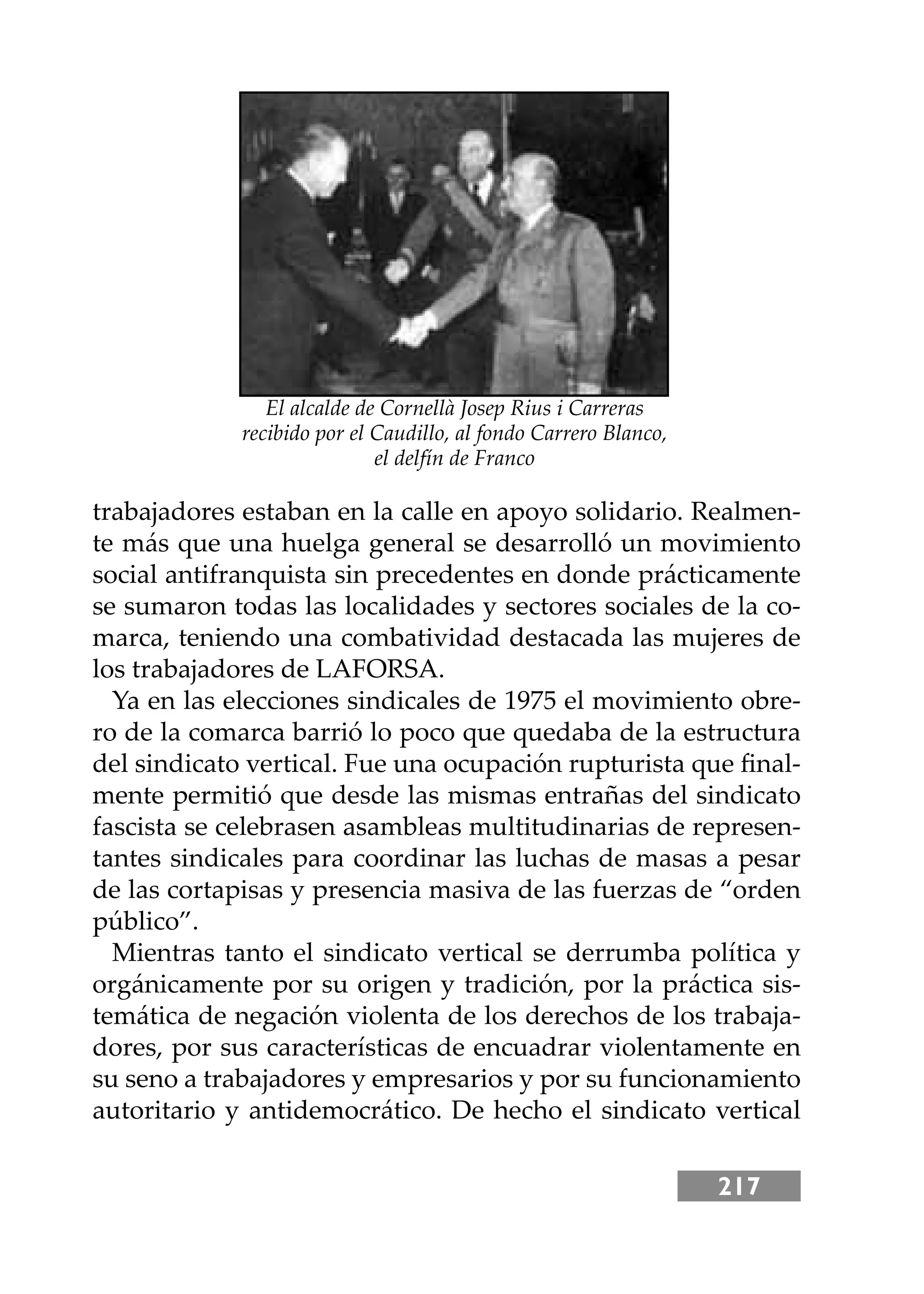 217
trabajadores estaban en la calle en apoyo solidario. Realmen-
te más que una huelga general se desarrolló un movimiento
social antifranquista sin precedentes en donde prácticamente
se sumaron todas las localidades y sectores sociales de la co-
marca, teniendo una combatividad destacada las mujeres de
los trabajadores de LAFORSA.
Ya en las elecciones sindicales de 1975 el movimiento obre-
ro de la comarca barrió lo poco que quedaba de la estructura
del sindicato vertical. Fue una ocupación rupturista que ﬁnal-
mente permitió que desde las mismas entrañas del sindicato
fascista se celebrasen asambleas multitudinarias de represen-
tantes sindicales para coordinar las luchas de masas a pesar
de las cortapisas y presencia masiva de las fuerzas de “orden
público”.
Mientras tanto el sindicato vertical se derrumba política y
orgánicamente por su origen y tradición, por la práctica sis-
temática de negación violenta de los derechos de los trabaja-
dores, por sus características de encuadrar violentamente en
su seno a trabajadores y empresarios y por su funcionamiento
autoritario y antidemocrático. De hecho el sindicato vertical
El alcalde de Cornellà Josep Rius i Carreras
recibido por el Caudillo, al fondo Carrero Blanco,
el delfín de Franco
 