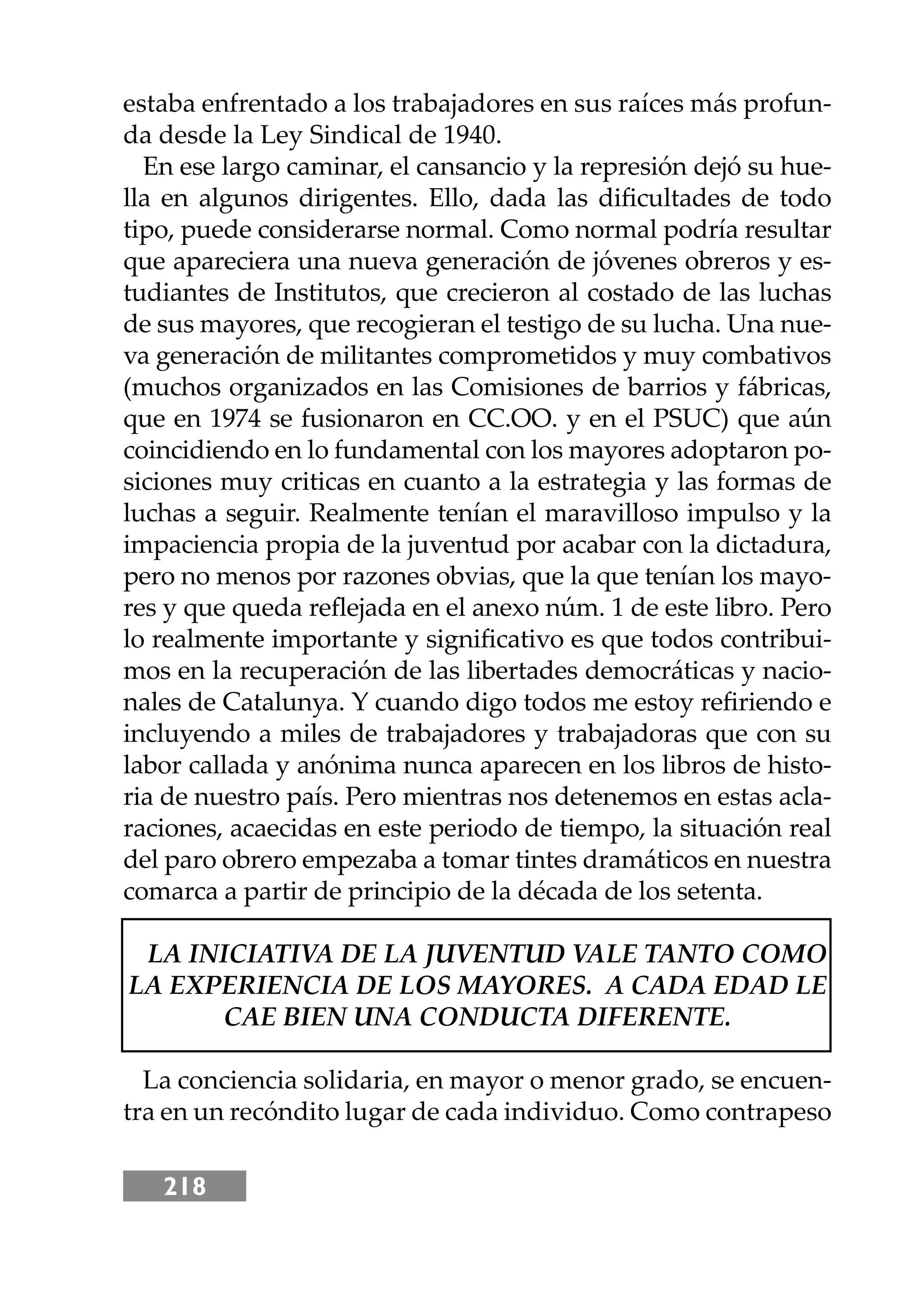 218
estaba enfrentado a los trabajadores en sus raíces más profun-
da desde la Ley Sindical de 1940.
En ese largo caminar, el cansancio y la represión dejó su hue-
lla en algunos dirigentes. Ello, dada las diﬁcultades de todo
tipo, puede considerarse normal. Como normal podría resultar
que apareciera una nueva generación de jóvenes obreros y es-
tudiantes de Institutos, que crecieron al costado de las luchas
de sus mayores, que recogieran el testigo de su lucha. Una nue-
va generación de militantes comprometidos y muy combativos
(muchos organizados en las Comisiones de barrios y fábricas,
que en 1974 se fusionaron en CC.OO. y en el PSUC) que aún
coincidiendo en lo fundamental con los mayores adoptaron po-
siciones muy criticas en cuanto a la estrategia y las formas de
luchas a seguir. Realmente tenían el maravilloso impulso y la
impaciencia propia de la juventud por acabar con la dictadura,
pero no menos por razones obvias, que la que tenían los mayo-
res y que queda reﬂejada en el anexo núm. 1 de este libro. Pero
lo realmente importante y signiﬁcativo es que todos contribui-
mos en la recuperación de las libertades democráticas y nacio-
nales de Catalunya. Y cuando digo todos me estoy reﬁriendo e
incluyendo a miles de trabajadores y trabajadoras que con su
labor callada y anónima nunca aparecen en los libros de histo-
ria de nuestro país. Pero mientras nos detenemos en estas acla-
raciones, acaecidas en este periodo de tiempo, la situación real
del paro obrero empezaba a tomar tintes dramáticos en nuestra
comarca a partir de principio de la década de los setenta.
LA INICIATIVA DE LA JUVENTUD VALE TANTO COMO
LA EXPERIENCIA DE LOS MAYORES. A CADA EDAD LE
CAE BIEN UNA CONDUCTA DIFERENTE.
La conciencia solidaria, en mayor o menor grado, se encuen-
tra en un recóndito lugar de cada individuo. Como contrapeso
 